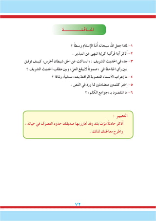 72
‫املنــاقشـــــــــــــــة‬
‫؟‬ ً‫ا‬‫وسط‬ ‫اإلسالم‬ َ‫ة‬َّ‫م‬ُ‫أ‬ ‫سبحانه‬ ‫اهلل‬ ‫جعل‬ ‫ملاذا‬ -1
. ‫التبذير‬ ‫عن‬ ‫تنهى‬ ‫كرمية‬ ‫قرآنية‬ ‫آية‬ ‫ُذكر‬‫ا‬ -2
‫توفـق‬ ‫كيــف‬ »‫أخرس‬ ‫شيطان‬ ‫احلق‬ ‫عن‬ ‫«الساكت‬ : ‫الشريف‬ ‫احلديث‬ ‫في‬ ‫جاء‬ -3
‫؟‬ ‫الشريف‬ ‫احلديث‬ ‫مطلب‬ ‫وبني‬ » ّ‫العي‬ ‫اليبلغ‬ ً‫ا‬‫«صموت‬ ‫في‬ ‫اجلاحظ‬ ‫رأي‬ ‫بني‬
‫؟‬ ‫وملاذا‬ »ً‫ا‬‫«سخي‬ ‫بعد‬ ‫الواقعة‬ ‫املنصوبة‬ ‫األسماء‬ ‫إعراب‬ ‫ما‬ -4
. ‫ص‬ّ‫ن‬‫ال‬ ‫في‬ ‫ورد‬ ‫مما‬ ‫متضادتني‬ ‫كلمتني‬ ‫ختر‬ِ‫ا‬ -5
‫؟‬ »‫الكلم‬ ‫«جوامع‬ ‫بـ‬ ‫املقصود‬ ‫ما‬ -6
: ‫التعبير‬
، ‫حياته‬ ‫في‬ ‫التصرف‬ ‫حدود‬ ‫صديقك‬ ‫بها‬ ‫جتاوز‬ ‫وقد‬ ‫بك‬ ‫ت‬ّ‫ر‬َ‫م‬ ً‫ة‬‫حادث‬ ‫ُذكر‬‫ا‬
. ‫لذلك‬ ‫معاجلتك‬ ‫واطرح‬
 