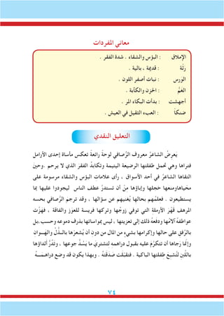 74
‫املفردات‬ ‫معاني‬
. ‫الفقر‬ ‫شدة‬ . ‫والشقاء‬ ‫البؤس‬ : ‫اإلمالق‬
. ‫بالية‬ ، ‫قدمية‬ : ‫ة‬ّ‫ث‬َ‫ر‬
. ‫اللون‬ ‫أصفر‬ ‫نبات‬ : ‫رس‬َ‫الو‬
. ‫والكآبة‬ ‫احلزن‬ : ُّ‫م‬َ‫غ‬‫ال‬
. ‫املر‬ ‫البكاء‬ ‫بدأت‬ : ‫أجهشت‬
. ‫العيش‬ ‫في‬ ‫الثقيل‬ ‫العبء‬ : ً‫ا‬‫ضنك‬
‫النقدي‬ ‫التعليق‬
‫األرامل‬ ‫إحدى‬ ‫مأساة‬ ‫تعكس‬ ً‫ة‬‫رائع‬ ً‫ة‬‫لوح‬ ‫صافي‬ُّ‫الر‬ ‫معروف‬ ُ‫الشاعر‬ ُ‫ض‬ِ‫عر‬َ‫ي‬
َ‫ني‬‫.وح‬ ‫يرحم‬ ‫ال‬ ‫الذي‬ َ‫الفقر‬ ُ‫وتكابد‬ ‫اليتيمة‬ ‫الرضيعة‬ ‫طفلتها‬ ‫حتمل‬ ‫وهي‬ ‫فتراها‬
‫على‬ ‫مرسومة‬ ‫والشقاء‬ ‫البؤس‬ ِ‫عالمات‬ ‫رأى‬ ، ‫األسواق‬ ‫أحد‬ ‫في‬ ُ‫الشاعر‬ ‫التقاها‬
‫مبا‬ ‫عليها‬ ‫ليجودوا‬ ‫الناس‬ ‫عطف‬ َّ‫ر‬‫تستد‬ ‫أن‬ ْ‫ن‬ِ‫م‬ ‫وإباؤها‬ ‫خجلها‬ ‫ياهاومنعها‬ ّ‫مح‬
‫بحسه‬ ‫صافي‬ُّ‫الر‬ َ‫ترجم‬ ‫وقد‬ ، ‫سؤالها‬ ‫عن‬ ‫غنيهم‬ُ‫ي‬ ‫ا‬ِ‫بحاله‬ ‫هم‬ُ‫لم‬ِ‫ع‬‫ف‬ . ‫يستطيعون‬
‫ت‬َّ‫ز‬َ‫فه‬ ، ‫والفاقة‬ ‫ز‬َ‫للعو‬ ‫فريسة‬ ‫وتركها‬ ‫ها‬ُ‫زوج‬ ‫توفي‬ ‫التي‬ ِ‫ة‬‫األرمل‬ َ‫ر‬ْ‫ه‬َ‫ق‬ ‫املرهف‬
‫وحسب،بل‬ ‫دموعه‬ ‫بذرف‬ ‫مبواساتها‬ ‫ليس‬ ، ‫تعزيتها‬ ‫إلى‬ ‫ذلك‬ ُ‫ه‬‫ع‬َ‫ف‬‫ود‬ ‫ها‬ُ‫م‬‫آال‬ ُ‫ه‬‫عواطف‬
ِ‫ـــوان‬َ‫واله‬ ِّ‫ل‬ ُّ‫بالــذ‬ ‫ها‬ّ‫شعر‬ُ‫ي‬ ‫أن‬ ِ‫دون‬ ‫من‬ ‫املال‬ ‫من‬ ٍ‫بشيء‬ ‫وإكرامها‬ ‫حالها‬ ‫على‬ ِ‫فق‬ِّ‫بالر‬
‫ثداؤها‬َ‫أ‬ ُّ‫ر‬ُ‫د‬َ‫ت‬‫و‬ ، ‫جوعها‬ ُّ‫د‬ ُ‫س‬َ‫ي‬ ‫ما‬ َ‫تشتري‬ِ‫ل‬ ِ‫ه‬‫دراهم‬ ‫بقبول‬ ‫عليه‬ َ‫م‬َّ‫تتكر‬ ‫أن‬ ‫جاها‬َ‫ر‬ ‫ا‬ ّ‫م‬‫وإن‬
ُ‫ه‬‫ـــ‬َ‫دراهـم‬ ‫وضع‬ ‫قد‬ ‫يكون‬ ‫وبهذا‬ . ُ‫ه‬‫ت‬َ‫ق‬َ‫د‬ َ‫ص‬ ‫ت‬َ‫ل‬ّ‫ب‬‫فتق‬ . ‫الباكية‬ ‫فلتها‬ِ‫ط‬ َ‫ِع‬‫ب‬‫ش‬ُ‫ت‬‫ل‬ ِ‫نب‬َّ‫ل‬‫بال‬
 