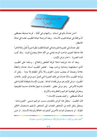 76
‫ـة‬َ‫املناع‬ ِ‫فـقدان‬ َ‫رض‬َ‫م‬ ‫حذر‬ِ‫ا‬
*)‫اإليـدز‬ (
‫مصطفى‬ ُ‫ه‬‫صديق‬ ‫رجا‬َ‫ف‬ ، ِ‫ة‬ّ‫ث‬َ‫ل‬ّ‫ل‬‫ا‬ ‫في‬ ٍ‫والتهاب‬ ، ِ‫ه‬‫أسنان‬ ‫في‬ ٍ‫بألم‬ ُ‫دنان‬َ‫ع‬ َّ‫س‬ َ‫أح‬
ِ‫ة‬‫صال‬ ‫في‬ ‫جلسا‬ ِ‫بيب‬ ّ‫الط‬ َ‫ة‬‫عياد‬ ‫وصال‬ ‫أن‬ ‫وبعد‬ .‫األسنان‬ ِ‫طبيب‬ ِ‫ة‬‫عياد‬ ‫إلى‬ ُ‫ه‬َ‫ق‬ِ‫ف‬‫را‬ُ‫ي‬ ْ‫أن‬
.‫االنتظار‬
ً‫ا‬‫فاغر‬ ً‫ال‬ُ‫ج‬َ‫ر‬ ُ‫تمُثل‬ ٌ‫ة‬‫صور‬ ُ‫ه‬‫ر‬ َ‫ظ‬َ‫ن‬ َ‫َت‬‫ف‬َ‫ل‬َ‫ف‬ ِ‫ة‬‫الصال‬ ‫في‬ ِ‫ة‬‫املعروض‬ ِ‫ة‬‫الصور‬ ‫إلى‬ ُ‫عدنان‬ َ‫ر‬ َ‫ظ‬َ‫ن‬
َ‫ب‬ِ‫ت‬ُ‫ك‬ ‫وقد‬ ، َ‫املوت‬ ُ‫ويصارع‬ ٍ‫حادة‬ ٍ‫آالم‬ ‫من‬ ‫عاني‬ُ‫ي‬ ِ‫ه‬‫الوج‬ َ‫شاحب‬ ‫العينني‬ َ‫جاحظ‬ ُ‫ه‬‫فا‬
. »‫اإليدز‬ َ‫ض‬َ‫ر‬َ‫م‬ ‫ر‬َ‫حذ‬ِ‫ا‬« : ِ‫ة‬‫الصور‬ ‫حتت‬
ِ‫بيب‬ َّ‫الط‬ ‫على‬ ‫ما‬َّ‫ل‬‫وس‬ ، ‫والعالج‬ ِ‫ص‬ ْ‫َح‬‫ف‬‫ال‬ َ‫ة‬‫رف‬ُ‫غ‬ ‫خال‬َ‫د‬ ‫هما‬ُ‫ر‬‫دو‬ َ‫ء‬‫جا‬ ‫أن‬ َ‫وبعد‬
ُ‫ه‬‫وأعطا‬ َ‫عدنان‬ َ‫أسنان‬ ُ‫بيب‬ َّ‫الط‬ َ‫فحص‬ . ‫بهما‬ َ‫ب‬ َّ‫ح‬َ‫ور‬ ٍ‫شاشة‬َ‫بب‬ ‫استقبلهما‬ ِ‫ذي‬ّ‫ل‬‫ا‬
‫أن‬ َ‫وقبل‬ . ً‫ا‬‫بارد‬ ‫إال‬ َ‫م‬‫عا‬ ّ‫الط‬ َ‫ل‬ُ‫يأك‬ ‫وأال‬ ‫احللوى‬ َ‫تناول‬ َ‫ب‬َّ‫ن‬‫يتج‬ ‫أن‬ ُ‫ه‬ َ‫ح‬ َ‫ونص‬ ً‫ا‬‫الج‬ِ‫ع‬
َ‫،فأجاب‬ ‫اإليدز‬ َ‫ض‬َ‫ر‬َ‫م‬ ‫اسم‬ ُ‫حتمل‬ ‫التي‬ ِ‫ة‬‫الصور‬ ‫تلك‬ ‫عن‬ ُ‫عدنان‬ ُ‫ه‬‫سأل‬ َ‫بيب‬ َّ‫الط‬ ‫عا‬ِّ‫د‬َ‫و‬ُ‫ي‬
‫على‬ َ‫ة‬َ‫ر‬ ْ‫ُد‬‫ق‬‫ال‬ ُ‫ه‬ُ‫د‬ِ‫ق‬‫فيف‬ َ‫اإلنسان‬ ُ‫صيب‬ُ‫ي‬ . ِ‫ة‬‫املناع‬ ‫قدان‬ُ‫ف‬ ُ‫رض‬َ‫م‬ ‫هو‬ ‫اإليدز‬ ُ‫ض‬َ‫ر‬َ‫م‬ : ُ‫بيب‬ َّ‫الط‬
‫ة‬ّ‫ي‬‫الطبيع‬ ِ‫ه‬‫م‬ ْ‫جس‬ ُ‫فاعات‬ِ‫د‬ ُ‫ر‬‫تنها‬ ِ‫ه‬‫ب‬ ُ‫فاملصاب‬ . ‫خطير‬ ٌ‫رض‬َ‫م‬ ‫وهو‬ . ِ‫األمراض‬ ِ‫ة‬‫قاوم‬ُ‫م‬
. ِ‫م‬‫را‬ْ‫واألو‬ ِ‫والفطريات‬ ِ‫اجلراثيم‬ ِ‫م‬‫و‬ ُ‫هج‬ِ‫ل‬ ُ‫ض‬َّ‫ويتعر‬
‫؟‬ ‫اإلنسان‬ ُ‫يصيب‬ ‫وكيف‬ : ‫صطفى‬ُ‫م‬ ُ‫ه‬‫فسأل‬
-‫-الفيروسات‬ ‫تسمى‬ َ‫جراثيم‬ ‫بسبب‬ ‫بالعدوى‬ َ‫رض‬َ‫مل‬‫ا‬ ‫هذا‬ ُ‫نتقل‬َ‫ي‬ : ُ‫يب‬َّ‫ب‬‫الط‬ َ‫قال‬
ِ‫ن‬ِ‫ق‬‫احملا‬ ِ‫باستعمال‬ ‫ليم‬ َّ‫الس‬ ‫الشخص‬ ‫إلى‬ ِ‫املصاب‬ ‫خص‬ َّ‫الش‬ َ‫ن‬ِ‫م‬ ِ‫م‬ّ‫الد‬ ِ‫قل‬َ‫ن‬ِ‫ب‬ ُ‫وينتقل‬
‫عــن‬ ‫أو‬ ، ِ‫األسنان‬ ِ‫ة‬‫رشا‬ُ‫ف‬‫و‬ ِ‫ة‬‫احلالق‬ ِ‫فرات‬ َ‫ش‬َ‫ك‬ َ‫اآلخرين‬ ِ‫أدوات‬ ‫باستعمال‬ ‫أو‬ ، ِ‫ة‬‫ث‬َّ‫امللو‬
. ‫الياسري/بتصرف‬ ‫فيصل‬ ‫لورةكرانكة/ترجمة‬ ‫اإليدز/د.هانا‬ ‫من‬ ‫تنجو‬ ‫*كيف‬
 