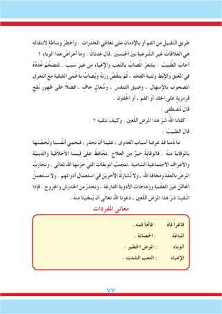 77
ِ‫ه‬‫النتقال‬ ٍ‫وساطة‬ ُ‫وأخطر‬ . ِ‫رات‬ّ‫املخد‬ ‫تعاطي‬ ‫على‬ ِ‫باإلدمان‬ ‫أو‬ ‫الفم‬ َ‫ن‬ِ‫م‬ ‫قبيل‬َّ‫ت‬‫ال‬ ِ‫طريق‬
‫؟‬ ِ‫ء‬‫الوبا‬ ‫هذا‬ ُ‫أعراض‬ ‫وما‬ : ُ‫دنان‬َ‫ع‬ َ‫.قال‬ ْ‫ين‬‫ِنس‬‫جل‬‫ا‬ َ‫ني‬‫ب‬ ِ‫ة‬‫رعي‬ ّ‫الش‬ ِ‫غير‬ ُ‫القات‬َ‫الع‬ ‫هي‬
ُ‫ه‬ُ‫د‬َ‫د‬ُ‫غ‬ ُ‫م‬ َّ‫ضخ‬َ‫ت‬َ‫ت‬ . ٍ‫بب‬ َ‫س‬ ِ‫غير‬ ‫ن‬ِ‫م‬ ِ‫ء‬‫يا‬ْ‫واإلع‬ ِ‫عب‬َّ‫ت‬‫بال‬ ُ‫صاب‬ُ‫مل‬‫ا‬ ُ‫يشعر‬ : ُ‫بيب‬ َّ‫الط‬ َ‫جاب‬َ‫أ‬
ِ‫عرق‬ّ‫ت‬‫ال‬ َ‫ع‬َ‫م‬ ِ‫ة‬‫الليلي‬ ‫مى‬ُ‫حل‬‫با‬ ُ‫صاب‬ُ‫ي‬‫و‬ ُ‫ه‬‫وزن‬ ُ‫ُص‬‫ق‬‫ن‬َ‫ي‬ َّ‫م‬ُ‫ث‬ ، ِ‫الفخذ‬ ‫وثنية‬ ِ‫ط‬ُ‫ب‬‫واإل‬ ِ‫نق‬ُ‫ع‬‫ال‬ ‫في‬
ٍ‫قع‬ُ‫ب‬ ِ‫ر‬‫ظهو‬ ‫على‬ ً‫ال‬‫فض‬ ، ٍ‫جاف‬ ٍ‫عال‬ ُ‫وس‬ ، ‫التنفس‬ ِ‫وضيق‬ ، ‫باإلسهال‬ ‫املصحوب‬
. ‫فون‬ُ‫جل‬‫ا‬ ‫أو‬ ، ِ‫َم‬‫ف‬‫ال‬ ‫أو‬ ِ‫اجللد‬ ‫على‬ ٍ‫قرمزية‬
: ‫صطفى‬ُ‫م‬ َ‫قال‬
‫؟‬ ِ‫ه‬‫قي‬ّ‫ت‬‫ن‬ َ‫وكيف‬ . ِ‫ني‬‫ع‬ّ‫ل‬‫ال‬ ِ‫املرض‬ ‫هذا‬ َّ‫ر‬ َ‫ش‬ ُ‫اهلل‬ ‫كفانا‬
: ُ‫الطبيب‬ ‫قال‬
‫ها‬َ‫ن‬ ِّ‫حص‬ُ‫ن‬‫و‬ ‫ُسنا‬‫ف‬‫أن‬ َ‫فنحمي‬ ، َ‫نحذر‬ ‫أن‬ ‫علينا‬ ، ‫العدوى‬ َ‫أسباب‬ ‫عرفنا‬ ‫قد‬ ‫منا‬ُ‫د‬ ‫ما‬
ِ‫ة‬ّ‫ي‬‫ين‬ّ‫والد‬ ِ‫ة‬‫ي‬ّ‫ق‬‫األخال‬ ‫يمنا‬ِ‫ق‬ ‫على‬ ُ‫افظ‬ ُ‫.نح‬ ‫العالج‬ ‫من‬ ٌ‫خير‬ ُ‫ة‬‫فالوقاي‬ . ُ‫ه‬‫ن‬ِ‫م‬ ‫بالوقاية‬
ُ‫ونحارب‬ ، ‫تعالى‬ ‫اهلل‬ ‫ها‬َ‫م‬ّ‫ر‬ َ‫ح‬ ‫التي‬ ِ‫املوبقات‬ ُ‫.نتجنب‬ ‫امية‬ ّ‫الس‬ ‫االجتماعية‬ ِ‫واألعراف‬
ُ‫نستعمل‬ ‫وال‬ . ‫أدواتهم‬ ‫استعمال‬ ‫في‬ َ‫اآلخرين‬ ُ‫شارك‬ُ‫ن‬ ‫وال‬ ، ‫اهلل‬ ِ‫ة‬‫خاف‬َ‫م‬‫و‬ ِ‫ة‬َّ‫ف‬ِ‫ع‬‫بال‬ َ‫املرض‬
‫فإذا‬ . ‫واجلروح‬ ِ‫اخلدوش‬ ‫من‬ ُ‫ر‬‫ونحذ‬ ، ‫الفارغة‬ ‫األدوية‬ ِ‫وزجاجات‬ ِ‫ة‬‫م‬َّ‫ق‬‫املع‬ َ‫غير‬ َ‫ن‬ِ‫ق‬‫احملا‬
. ُ‫ه‬‫ن‬ِ‫م‬ ‫ينا‬ ّ‫نج‬ُ‫ي‬ ‫أن‬ ‫تعالى‬ ‫اهلل‬ ‫ونا‬َ‫ع‬َ‫د‬ ، ‫عني‬َّ‫ل‬‫ال‬ ِ‫املرض‬ ‫هذا‬ َّ‫شر‬ ‫َّـقينا‬‫ت‬ِ‫ا‬
‫املفردات‬ ‫معاني‬
. ‫فمه‬ ً‫ا‬‫فاحت‬ : ُ‫ه‬‫فا‬ ً‫ا‬‫فاغر‬
. ‫احلصانة‬ : ‫ة‬َ‫املناع‬
. ‫اخلطير‬ ‫املرض‬ : ‫باء‬َ‫الو‬
. ‫الشديد‬ ‫التعب‬ : ‫اإلعياء‬
 