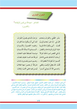 79
‫العـذري‬ ‫الـغـزل‬
*‫الرقيات‬ ‫قيس‬ ‫بن‬ ‫عبيداهلل‬ : ‫للشاعر‬
)‫(للدرس‬
ُ‫راب‬ُ‫غ‬‫الـ‬ ُ‫قــول‬َ‫ي‬ ‫ــذي‬ّ‫ل‬‫با‬ ً‫ا‬‫حب‬ْ‫ر‬َ‫م‬ ‫عدى‬ ُ‫ِس‬‫ب‬ ُ‫راب‬ُ‫غ‬‫وال‬ ُ‫ي‬ْ‫ب‬ َّ‫الظ‬ َ‫ر‬ َّ‫ش‬َ‫ب‬
ُ‫اقتراب‬ ُ‫ه‬‫من‬ َ‫يــكون‬ ْ‫ن‬َ‫أ‬ ‫نى‬َ‫أ‬ ْ‫ــد‬َ‫ق‬ ٌ‫يب‬ِ‫ر‬َ‫ق‬ ‫عدى‬ ُ‫س‬ َ‫ر‬ْ‫ي‬ َ‫خ‬ َّ‫إن‬ : ‫لي‬ َ‫قال‬
ُ‫واألبـــواب‬ ُ‫صــون‬ُ‫حل‬‫ا‬ ِ‫ه‬‫وعليــ‬ ً‫ا‬‫قريبـ‬ َ‫ذاك‬ ُ‫يـكون‬ ‫ّـى‬‫ن‬‫أ‬ : ُ‫لــت‬ُ‫ق‬
ُ‫األســباب‬ ُ‫ه‬ُ‫ل‬‫تــنا‬ ‫ال‬ ‫ـــــــــذي‬ّ‫ل‬‫ا‬ ...ُ‫ر‬ ْ‫َص‬‫ق‬‫وال‬ ‫والوشاحان‬ ُ‫مي‬ّ‫الر‬ ‫ذا‬َّ‫ب‬ َ‫ح‬
ُ‫جاب‬ِ‫حل‬‫ا‬ ِ‫ه‬‫علي‬ ً‫ا‬‫فق‬ْ‫صـ‬ُ‫م‬ ً‫ا‬‫د‬َ‫موصــ‬ ً‫ال‬‫زا‬َ‫غ‬ ‫نا‬ْ‫ل‬ َ‫خ‬َ‫د‬ ‫لـــو‬ ِ‫القصر‬ ‫في‬ َّ‫إن‬
ُ‫ضاب‬ِ‫غ‬ ‫عليك‬ ‫نـــا‬ُ‫ه‬ ‫هــا‬ ً‫ة‬َ‫رط‬ ُ‫ش‬ ْ‫ر‬َ‫فاحذ‬ َ‫نفسي‬ َ‫تك‬َ‫د‬َ‫ف‬ ْ‫ن‬َ‫أ‬ ْ‫ت‬َ‫ل‬‫رس‬َ‫أ‬
ُ‫ئـاب‬ِ‫ذ‬ ‫رون‬ِ‫قـــد‬َ‫ي‬ َ‫ني‬‫حـــ‬ ‫وهــــم‬ ... َ‫ء‬‫املا‬ ُ‫م‬َ‫طع‬َ‫ت‬ ‫ال‬ َ‫قوك‬َ‫ل‬ ْ‫إن‬ ‫قسموا‬َ‫أ‬
ُ‫انقالب‬ ‫منها‬ ُ ‫يحيـن‬ ‫أو‬ ٌ‫ة‬َ‫رط‬ُ‫شـ‬ ‫فى‬ْ‫وتغ‬ ُ‫قيب‬َّ‫الر‬ ُ‫غفل‬َ‫ي‬ ْ‫د‬َ‫ق‬ : ُ‫ت‬ْ‫ل‬ُ‫ق‬
ُ‫قاب‬ِ‫ت‬‫ر‬ِ‫ا‬ ِّ‫ب‬ِ‫ـ‬ُ‫املح‬ ‫علـى‬ ِ‫ه‬‫فـي‬ َ‫ــس‬ْ‫ي‬َ‫ل‬ ً‫ا‬‫ـــــر‬ْ‫م‬َ‫أ‬ َ‫ي‬َ‫ت‬‫ـــؤ‬ُ‫ي‬ ْ‫ن‬َ‫أ‬ ُ‫اهلل‬ ‫ـســى‬َ‫ع‬َ‫و‬
، ‫لألمويني‬ ِ‫ه‬‫كره‬ ‫وبسبب‬ ، ‫الرقيق‬ ‫بغزله‬ ‫،اشتهر‬ ‫األموي‬ ‫العصر‬ ‫شعراء‬ ‫من‬ : ‫الرقيات‬ ‫قيس‬ ‫*ابن‬
‫في‬ ‫بيته‬ ‫بأهل‬ ‫أوقعوا‬ ‫وألنهم‬ ، ‫اليمنية‬ ‫والقبائل‬ ً‫ا‬‫كلب‬ ‫وقربوا‬ ، ‫احلكم‬ ‫عن‬ ‫ومضر‬ ً‫ا‬‫قريش‬ ‫أبعدوا‬ ‫وألنهم‬
. ‫األمويني‬ ‫ضد‬ ، ‫له‬ ‫مضمر‬ ‫آخر‬ ‫وجه‬ ‫في‬ ‫سياسي‬ ‫موقف‬ ‫عن‬ ً‫ا‬‫معبر‬ ‫الشعري‬ ‫غزله‬ َّ‫د‬ُ‫ع‬ ‫فقد‬ ، ‫احلرة‬ ‫وقعة‬
‫من‬ ‫معها‬ ‫له‬ ‫قسم‬ ‫مبا‬ ‫راض‬ ‫أنه‬ ‫فيعلن‬ ، ‫عدى‬ ُ‫س‬ ‫عن‬ ‫الرقيات‬ ‫قيس‬ ‫ابن‬ ‫يتحدث‬ ‫الغزلية‬ ‫القصيدة‬ ‫هذه‬ ‫وفي‬
‫الذين‬ ، ‫والرقباء‬ ‫احلراس‬ ‫من‬ ‫بقصرها‬ ‫يحيط‬ ‫ما‬ ‫لكثرة‬ ، ‫رؤيتها‬ ‫في‬ ‫األمل‬ ‫يفقد‬ ‫كاد‬ ‫حتى‬ ، ‫وفصل‬ ‫وصل‬
. ‫بلقائها‬ ‫ليظفر‬ ‫عنها‬ ‫غفلتهم‬ ‫ينتظر‬ ‫فأخذ‬ ، ‫به‬ ‫ظفروا‬ ‫إن‬ ، ‫بطشهم‬ ‫من‬ ‫سعدى‬ ‫عليه‬ ‫تخشى‬
 