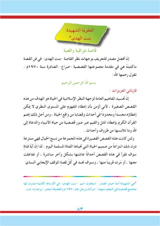 83
‫الشهيدة‬ ‫ة‬َّ‫ي‬‫العلو‬
*‫الهدى‬ ‫بنت‬
‫واقعية‬ ‫عراقية‬ ‫قاصة‬
‫القصة‬ ‫فن‬ ‫في‬ -‫الهدى‬ ‫-بنت‬ ‫القاصة‬ ‫نظر‬ ‫بوجهات‬ ‫للتعريف‬ ‫مصدر‬ َ‫أفضل‬ ّ‫إن‬
. ‫0791م‬ ‫سنة‬ ‫الصادرة‬ -‫-صراع‬ ‫القصصية‬ ‫مجموعتها‬ ‫مقدمة‬ ‫في‬ ‫هي‬ ُ‫ه‬‫ماكتبت‬
:‫اهلل‬ ‫رحمها‬ ‫تقول‬
‫الرحيم‬ ‫الرحمن‬ ‫اهلل‬ ‫بسم‬
: ‫العزيزات‬ ‫ِئاتي‬‫ر‬‫قا‬
‫هذه‬ ‫من‬ ‫الهدف‬ ‫هو‬ ‫احلياة‬ ‫في‬ ‫اإلسالمية‬ ‫النظر‬ ‫لوجهة‬ ‫العامة‬ ‫املفاهيم‬ ‫جتسيد‬ َّ‫إن‬
‫ميكن‬ ‫ال‬ ‫النظري‬ ‫املستوى‬ ‫على‬ ‫املفهوم‬ ‫إعطاء‬ ‫بأن‬ ‫أؤمن‬ ‫ألني‬ ، ‫الصغيرة‬ ‫القصص‬
‫إهتم‬ ‫ذلك‬ ‫أجل‬ ‫ومن‬ ، ‫احلياة‬ ‫واقع‬ ‫من‬ ‫وقضايا‬ ‫أحداث‬ ‫في‬ ً‫ا‬‫ومحدود‬ ً‫ا‬‫مجسد‬ ‫إعطاؤه‬
‫إلى‬ ‫والدعاة‬ ‫األنبياء‬ ‫حياة‬ ‫من‬ ‫قصصية‬ ‫صور‬ ‫عبر‬ ‫والقيم‬ ‫املثل‬ ‫بإعطاء‬ ‫الكرمي‬ ‫القرآن‬
. ‫وأحداث‬ ‫ظروف‬ ‫من‬ ‫تالبسها‬ ‫وما‬ ‫اهلل‬
‫منتزعة‬ ‫فهي‬ ‫اخليال‬ ‫نسج‬ ‫من‬ ‫املجموعة‬ ‫هذه‬ ‫في‬ ‫القصيرة‬ ‫القصص‬ ‫هذه‬ ‫كانت‬ ‫ولئن‬
ٍ‫فتاة‬ َ‫ة‬َّ‫ي‬‫أ‬ َّ‫إن‬ ‫لذا‬ . ‫اليوم‬ ‫املسلمة‬ ‫الفتاة‬ ‫حتياها‬ ‫التي‬ ‫احلياة‬ ‫صميم‬ ‫من‬ ً‫ا‬‫انتزاع‬ ‫شك‬ ‫دون‬
‫تفاعلت‬ ‫أو‬ ، ‫مباشرة‬ ‫وآخر‬ ‫بشكل‬ ‫عاشتها‬ ً‫ا‬‫أحداث‬ ‫القصص‬ ‫هذه‬ ‫في‬ ‫تقرأ‬ ‫سوف‬
‫الــــذي‬ ‫اإليجابي‬ ‫املوقف‬ ٍ‫قصة‬ ِّ‫ل‬ُ‫ك‬ ‫في‬ ‫جنــد‬ ‫وسـوف‬ ، ‫منها‬ ً‫ا‬‫قريب‬ ‫رت‬ّ‫م‬ ‫أو‬ ، ‫معـها‬
‫لها‬ ‫صدرت‬ ‫األدبية‬ ‫األوساط‬ ‫في‬ -‫الهدى‬ ‫-بنت‬ ‫اسم‬ ‫استعارت‬ . ‫الصدر‬ ‫حيدر‬ ‫آمنة‬ ‫الشهيدة‬ ‫*هي‬
. )‫(د.ت‬ ‫-رواية‬ ‫تنتصر‬ ‫والفضيلة‬ ‫م‬ 1970 ‫عام‬ ‫ورجل‬ ‫امرأتان‬ : ‫منهما‬ ‫النجف‬ ‫في‬ ‫قصصية‬ ‫مجاميع‬
 