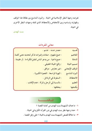 84
‫املوقف‬ ‫هذا‬ ‫نظافة‬ ‫بني‬ ‫الشاسع‬ ‫والبون‬ ، ‫احلياة‬ ‫في‬ ‫اإلسالمية‬ ‫النظر‬ ‫وجهة‬ ‫تفرضه‬
‫األخرى‬ ‫النظر‬ ‫وجهات‬ ‫متثله‬ ‫الذي‬ ‫واالنحطاط‬ ‫االنخفاض‬ ‫وبني‬ ‫وتساميه‬ ‫وطهارته‬
.‫احلياة‬ ‫في‬
‫الهدى‬ ‫بنت‬
‫املفردات‬ ‫معاني‬
. ‫م‬ َّ‫س‬ َ‫ج‬ . َ‫د‬ ّ‫جس‬ ‫مصدر‬ : ‫جتسيد‬
.‫كلمة‬ ‫معنى‬ ‫لتحديد‬ ‫تذكر‬ ‫ومميزات‬ ‫صفات‬ . ‫مفهوم‬ ‫جمع‬ : ‫املفاهيم‬
. ‫عقيدة‬ ‫أو‬ ، ‫ما‬ ‫فكرة‬ ‫لتقبل‬ ‫الناس‬ ‫يدعو‬ ‫من‬ . ‫داعية‬ ‫جمع‬ : ‫الدعاة‬
. ‫احلقيقي‬ ‫احلياة‬ ‫واقع‬ : ‫احلياة‬ ‫صميم‬
. ‫موافق‬ . ‫معارض‬ ‫غير‬ : ‫اإليجابي‬ ‫املوقف‬
. ‫الكبيرة‬ ‫الفجوة‬ . ‫الواسعة‬ ‫الهوة‬ : ‫الشاسع‬ ‫البون‬
. ‫الرذائل‬ ‫في‬ ‫السقوط‬ : ‫االنحطاط‬
. ‫اإلجناب‬ ‫عدم‬ : ‫واملرأة‬ ‫الرجل‬ ‫إلى‬ ‫بالنسبة‬ : ‫العقيم‬
. ‫يتخللها‬ : ‫يكتنفها‬
‫املنـاقشـــــــــــة‬
‫؟‬ ‫القصة‬ ‫كتابة‬ ‫من‬ ‫الهدى‬ ‫بنت‬ ‫هيدة‬ َ‫الش‬ ‫هدف‬ ‫ما‬ -1
. ‫احلياة‬ ‫في‬ ‫الكرمي‬ ‫القرآن‬ ‫دور‬ ‫في‬ ‫الهدى‬ ‫بنت‬ ‫نظر‬ ‫وجهة‬ ‫حدد‬ -2
. ‫القصة‬ ‫وفق‬ ‫على‬ ‫؟‬ ‫باحلياة‬ ‫الهدى‬ ‫بنت‬ ‫الشهيدة‬ ‫قصص‬ ‫عالقة‬ ‫ما‬ -3
 