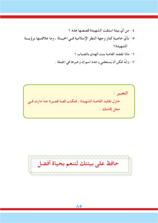 85
‫؟‬ ‫هذه‬ ‫قصصها‬ ‫هيدة‬ َ‫الش‬ ‫استقت‬ ‫بيئة‬ َّ‫أي‬ ‫من‬ -4
‫برؤيــــة‬ ‫عالقتــها‬ ‫وما‬ ، ‫احليـــاة‬ ‫فــي‬ ‫اإلسالمية‬ ‫النظر‬ ‫وجهة‬ ‫متتاز‬ ٍ‫خاصية‬ َّ‫بأي‬ -5
‫الشهيدة؟‬
‫؟‬ ‫بالضباب‬ ‫الهدى‬ ‫بنت‬ ‫القاصة‬ ‫تقصد‬ ‫ماذا‬ -6
. ‫اجلملة‬ ‫في‬ ‫وخبرها‬ ّ‫إن‬ ‫اسم‬ ‫حدد‬ )‫يستغلني‬ ‫أن‬ ‫متكن‬ ُ‫ه‬َّ‫ن‬‫(إ‬ -7
: ‫التعبير‬
‫فــي‬ ‫دارت‬ ً‫ا‬‫جد‬ ‫قصيرة‬ ‫قصة‬ ‫فتكتب‬ ، ‫الشهيدة‬ ‫القاصة‬ ‫تقليد‬ ‫حاول‬
. ‫إقامتك‬ ‫محل‬
‫أفضل‬ ‫بحياة‬ ‫لتنعم‬ ‫بيئتك‬ ‫على‬ ‫حافظ‬
 