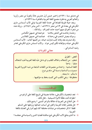 88
‫املفردات‬ ‫معاني‬
‫وأوربا‬ ‫مصر‬ ‫من‬ ً‫ا‬‫ولغوي‬ ً‫ا‬‫عامل‬ ‫عشرين‬ ‫أول‬ ‫ضمن‬ ‫واختير‬ ‫0291م‬ ‫سنة‬ ‫دمشق‬ ‫في‬
. ‫2391م‬ ‫سنة‬ ‫بالقاهرة‬ ‫العربية‬ ‫اللغة‬ ‫مجمع‬ ‫يدخلون‬ ‫العربي‬ ‫والعالم‬
‫ماري‬ ‫أنستانس‬ ‫األب‬ ‫توفي‬ ‫العربية‬ ‫اللغة‬ ‫خدمة‬ ‫في‬ ‫قضاها‬ ‫طويلة‬ ‫حياة‬ ‫وبعد‬
‫عدد‬ ‫ورثاه‬ ، ‫7491م‬ ‫يناير‬ ‫7من‬ / ‫6631هـ‬ ‫صفر‬ ‫31من‬ ‫في‬ ‫بغداد‬ ‫في‬ ‫الكرملي‬
: ‫قاله‬ ‫ومما‬ ، ‫الصراف‬ ‫حامد‬ ‫أحمد‬ ‫منهم‬ ‫العراق‬ ‫شعراء‬ ‫من‬
‫الكنائس‬ َّ‫جنبهن‬ ‫في‬ ‫جوامعنا‬ ‫بالدنـا‬ ‫الدهور‬ ‫فـي‬ ‫وعاشت‬ ‫وعشنا‬
‫القالنـس‬ َّ‫جنبهن‬ ‫فـي‬ ‫عمائمنا‬ ‫له‬ ‫وحدة‬ ‫في‬ ‫الشعب‬ ‫يعيش‬ ‫وسوف‬
‫أنستانس‬ ‫األب‬ : ‫كتاب‬ ‫أهمها‬ ‫من‬ ،‫حياته‬ ‫تناولت‬ ‫كتب‬ ‫وفاته‬ ‫بعد‬ ‫صدرت‬ ‫وقد‬
‫لعامر‬ ‫الكرملي‬ ‫ماري‬ ‫أنستاس‬ ‫واألب‬ ، ‫عواد‬ ‫لكوركيس‬ ‫ومؤلفاته‬ ‫حياته‬ ‫الكرملي‬
. ‫السامرائي‬ ‫رشيد‬
ّ‫الطري‬ : ‫الغض‬
‫الشغاف‬ ‫حتت‬ ‫العربية‬ ‫للغة‬ ‫ه‬ُّ‫ب‬‫ح‬ ‫دخل‬ ‫اي‬ )‫القلب‬ ‫(غالف‬ ‫الشغاف‬ ‫من‬ : ‫شغف‬
ً‫ا‬‫باحث‬ : ً‫ا‬‫منقب‬
‫العربية‬ ‫اجلزيرة‬ ‫شبه‬ ‫من‬ ‫النابعة‬ ‫اللغات‬ ‫من‬ ‫مجموعة‬ ‫من‬ ‫واحدة‬ : ‫السامية‬ ‫اللغة‬
. ‫نوح‬ ‫بن‬ ‫سام‬ ‫الى‬ ‫نسبة‬ )‫(السامية‬ ‫بـ‬ ‫سميت‬
. ‫يتبعد‬ ‫ما‬ : ‫ينأى‬ ‫ما‬
. ‫مؤلفيها‬ ‫يد‬ ‫بخط‬ ‫كتبت‬ ‫التي‬ ‫الكتب‬ ‫وهي‬ : ‫مخطوطة‬
‫من‬ ‫الرغم‬ ‫على‬ ‫اللغة‬ ‫تاريخ‬ ‫في‬ ‫مضيئة‬ ‫عالمة‬ )‫(الكرملي‬ ‫شخصية‬ ‫تعد‬ -1
. ‫ذلك‬ ‫علل‬ ، ‫املسيحية‬ ‫االبوة‬ ‫ة‬َّ‫ل‬‫مظ‬ ‫حتت‬ ‫انطوائه‬
. ‫ذلك‬ ‫وضح‬ ‫؟‬ ‫الديني‬ ‫بالواعز‬ ‫عالقة‬ ‫له‬ ‫العربية‬ ‫عن‬ ‫الدفاع‬ ‫هل‬ -2
‫املسلم‬ ‫على‬ ‫ورونقها‬ ‫جمالها‬ ‫أسباب‬ ‫في‬ ‫والغور‬ ‫العربية‬ ‫إتقان‬ ‫يقتصر‬ ‫هل‬ -3
‫باللغة‬ ‫العناية‬ ‫في‬ ‫أدوار‬ ‫لهم‬ ‫كان‬ ‫مختلفة‬ ‫ديانات‬ ‫من‬ ‫شخصيات‬ ‫اذكر‬ ‫فقط؟‬
. ‫العربية‬
‫مجلسه؟‬ ‫في‬ ‫والسياسة‬ ‫الدين‬ ‫قضايا‬ ‫مناقشة‬ ‫ملنع‬ ‫الكرملي‬ ‫االب‬ ‫يدفع‬ ‫الذي‬ ‫ما‬ -4
‫املنـاقشـــــــــــــة‬
 