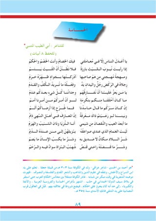 89
‫احلمــــــاسة‬
*‫املتنبي‬ ‫الطيب‬ ‫أبي‬ : ‫للشاعر‬
)‫أبيات‬ 8 ‫(للحفظ‬
ُ‫م‬ َ‫ك‬َ‫حل‬‫وا‬ ُ‫م‬ ْ‫ص‬َ‫خل‬‫ا‬ َ‫نت‬َ‫أ‬‫و‬ ُ‫م‬‫صا‬ِ‫خل‬‫ا‬ َ‫فيك‬ ‫تي‬َ‫ل‬َ‫م‬‫عــا‬ُ‫م‬ ‫فــي‬ ّ‫إلا‬ ِ‫اس‬ّ‫النــ‬ َ‫ل‬َ‫ــد‬َ‫ع‬َ‫أ‬ ‫يا‬
ُ‫سم‬َ‫ت‬‫بـــــ‬َ‫ي‬ َ‫ـــــيث‬ّ‫ل‬‫ال‬ َّ‫ن‬َ‫أ‬ َّ َّ‫ن‬‫ــــن‬ ُ‫ظ‬َ‫ت‬ ‫فــال‬ ً‫ة‬‫بارز‬ ِ‫ث‬ْ‫ــــي‬ّ‫الــلـ‬ َ‫يــوب‬ُ‫ن‬ َ‫رأيـــت‬ ‫إذا‬
ُ‫م‬َ‫ــر‬ َ‫ح‬ ُ‫ه‬ُ‫ر‬ْ‫ظـــــه‬ ٍ‫واد‬ َ‫بــــج‬ ‫ها‬ُ‫ت‬‫كــــ‬َ‫ر‬ْ‫أد‬ ‫بها‬ ِ‫صاح‬ ِّ‫م‬َ‫ه‬ ‫ن‬ِ‫م‬ ‫هـــجتي‬ُ‫م‬ ُ‫ة‬‫ومـــهج‬
ُ‫م‬ َ‫د‬َ‫والقــ‬ ُّ‫ف‬ ّ‫الــك‬ ُ‫ـــريد‬ُ‫ت‬ ‫ما‬ ُ‫ه‬ُ‫ل‬‫ــــ‬ْ‫ع‬ِ‫ف‬‫و‬ ٌ‫د‬َ‫ي‬ ِ‫واليدان‬ ٌ‫ل‬ ْ‫رج‬ ِ‫ض‬ْ‫ك‬َّ‫الر‬ ‫في‬ ُ‫ه‬‫ِجال‬‫ر‬
ُ‫م‬َ‫د‬َ‫عـ‬ ‫م‬ُ‫ك‬ َ‫بعــد‬ ٍ‫شيء‬ َّ‫ـــل‬ُ‫ك‬ ‫نــا‬ُ‫ن‬‫وِجدا‬ ‫م‬ُ‫ه‬ُ‫ق‬ِ‫ر‬‫فـــــــا‬ُ‫ن‬ ْ‫ن‬َ‫أ‬ ‫نا‬ْ‫يــــ‬َ‫ل‬َ‫ع‬ ُّ‫عز‬َ‫ي‬ ‫ــن‬َ‫م‬ ‫يا‬
ُ‫م‬َ‫مــ‬َ‫أ‬ ‫نا‬ِ‫مــر‬َ‫أ‬ ‫ن‬ِ‫ـ‬‫مـــ‬ ُ‫م‬ُ‫ك‬َ‫مــر‬َ‫أ‬ َّ‫ن‬َ‫أ‬ ‫لــــــو‬ ٍ‫ة‬َ‫م‬ِ‫ر‬ ْ‫ِتك‬‫ب‬ ‫نـــكـم‬ِ‫م‬ ‫َنــا‬‫ق‬َ‫ل‬ ْ‫خ‬َ‫أ‬ َ‫كــان‬ ‫مــا‬
ُ‫ــــم‬َ‫ل‬َ‫أ‬ ُ‫م‬ُ‫رضـــاك‬َ‫أ‬ ‫إذا‬ ٍ‫ح‬ْ‫ــــر‬ُِ‫لج‬ ‫فـــما‬ ‫نا‬ُ‫د‬ ِ‫حــاس‬ َ‫قــال‬ ‫ما‬ ‫م‬ُ‫ك‬َّ‫ر‬َ‫ســ‬ َ‫كـــان‬ ْ‫إن‬
ُ َ‫م‬‫م‬ِ‫ذ‬ ‫هى‬ُّ‫النــ‬ ِ‫ل‬ْ‫هـــ‬َ‫أ‬ ‫فـــي‬ َ‫ِف‬‫ر‬‫املعـــا‬ َّ‫إن‬ ٌ‫ة‬َ‫ف‬ِ‫ر‬ْ‫ـــع‬َ‫م‬ َ‫ذاك‬ ُ‫تم‬ْ‫ــــي‬َ‫ع‬َ‫ر‬ ‫لــو‬ ‫نا‬َ‫ينـــــ‬َ‫ب‬‫و‬
ُ‫م‬َ‫ر‬َ‫واله‬ ُ‫يب‬ّ‫الشــــ‬ َ‫وذان‬ ‫ا‬ّ‫ي‬َ‫ُّر‬‫ث‬‫الــ‬ ‫نــا‬َ‫أ‬ ‫مي‬َ‫ي‬ ِ‫ش‬ ‫ن‬ِ‫م‬ َ‫قصان‬ُّ‫ن‬‫وال‬ َ‫العيب‬ َ‫أبعد‬ ‫ما‬
ُ َ‫م‬‫ي‬ِّ‫الــــد‬ ُ‫ه‬َ‫عـــند‬ ‫ن‬َ‫مــــ‬ ‫إلــى‬ َّ‫ن‬ُ‫زيله‬ُ‫يــ‬ ُ‫ه‬ُ‫ق‬ِ‫صواع‬ ‫عندي‬ ‫الذي‬ َ‫م‬‫ما‬َ‫الغـ‬ َ‫ــت‬ْ‫ي‬َ‫ل‬
ُ‫صم‬َ‫ي‬ ‫ما‬ ُ‫اإلنسان‬ ُ‫ب‬ ِ‫يكس‬ ‫ما‬ ُّ‫ر‬َ‫وشــــ‬ ِ‫ه‬‫ب‬ َ‫ـــديق‬ َ‫ص‬ ‫ال‬ ٌ‫مــكان‬ ِ‫د‬‫الــــبال‬ ُّ‫ـــر‬ َ‫ش‬
ُ‫م‬ َ‫خ‬َّ‫والــر‬ ‫فيــه‬ ٌ‫ء‬‫سوا‬ ِ‫ة‬‫زا‬ُ‫البــ‬ ُ‫ب‬ْ‫هــ‬ ُ‫ش‬ ٌ‫ص‬َ‫نـ‬َ‫ق‬ ‫ـتي‬ َ‫راح‬ ُ‫ه‬ْ‫ت‬ َ‫ــص‬َ‫نـــ‬َ‫ق‬ ‫ما‬ ُّ‫ــــــر‬ َ‫وش‬
‫يد‬ ‫على‬ ‫تعلم‬ . ‫جعفة‬ ‫قبيلة‬ ‫من‬ ‫هـ‬ 303 ‫سنة‬ ‫الكوفة‬ ‫في‬ ‫ولد‬ -‫عراقي‬ ‫-شاعر‬ ‫احلسني‬ ‫بن‬ ‫أحمد‬ ‫*هو‬
‫ظهرت‬ . ‫والتصوف‬ ‫والفلسفة‬ ‫القدمي‬ ‫والشعر‬ ‫واملذاهب‬ ‫الدين‬ ‫علوم‬ ‫في‬ ‫ه‬َّ‫ق‬‫وتف‬ ،‫واألخفش‬ ‫راج‬ ّ‫الس‬ ‫ابن‬
‫استقر‬ ‫حتى‬ ‫العرب‬ ‫احلكام‬ ‫مجالس‬ ‫بني‬ ً‫ال‬‫متنق‬ ‫الكوفة‬ ‫غادر‬ . ‫شبابه‬ ‫من‬ ‫مبكر‬ ‫وقت‬ ‫في‬ ‫الشعرية‬ ‫موهبته‬
‫واألنفة‬ ، ‫العربية‬ ‫والفروسية‬ ‫احلماسة‬ ‫بأغراض‬ ‫اشتهر‬ . ‫حلب‬ ‫في‬ ‫احلمداني‬ ‫الدولة‬ ‫سيف‬ ‫بالط‬ ‫في‬
‫قرب‬ ‫العاقول‬ ‫في‬ ‫ل‬ُ‫ت‬‫ق‬ . ‫بهم‬ ‫عالقته‬ ‫في‬ ً‫ا‬‫شروط‬ ‫فيضع‬ ، ‫احلكام‬ ‫على‬ ‫يجرؤ‬ ‫كان‬ ‫أنه‬ ‫حد‬ ‫إلى‬ ، ‫والكبرياء‬
. ‫هـ‬ 354 ‫سنة‬ ‫األسدي‬ ‫فاتك‬ ‫الشقي‬ ‫يد‬ ‫على‬ ‫النعمانية‬
 