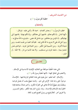 : ‫الشريف‬ ‫احلديث‬ ‫من‬
)( ‫للرسول‬ ‫خطبة‬
)‫(للحفظ‬
: ‫قال‬ ‫ثم‬ ، ‫عليه‬ ‫وأثنى‬ ‫اهلل‬ َ‫د‬ِ‫م‬ َ‫ح‬ . ٍ‫كلمات‬ ِ‫بعشر‬ )( ُ‫سول‬ّ‫الر‬ َ‫ب‬ َ‫ط‬ َ‫خ‬
‫إلى‬ ‫فانتهوا‬ ، ً‫ة‬‫نهاي‬ ‫لكم‬ َّ‫وإن‬ ، ‫معاملكم‬ ‫إلى‬ ‫فانتهوا‬ ، َ‫م‬ِ‫ل‬‫عا‬َ‫م‬ ‫لكم‬ َّ‫إن‬ ، ُ‫الناس‬ ‫ها‬ُّ‫ي‬‫«أ‬
، ِ‫ه‬‫ب‬ ٌ‫صانع‬ ُ‫اهلل‬ ‫ما‬ ‫دري‬َ‫ي‬‫ما‬ ، ‫ضى‬َ‫م‬ ْ‫د‬َ‫ق‬ ٍ‫عاجل‬ ‫:بني‬ ‫تني‬َ‫ف‬‫ا‬ َ‫مخ‬ َ‫ني‬‫ب‬ َ‫ن‬ِ‫م‬‫املؤ‬ َّ‫إن‬ ، ‫كم‬ِ‫ت‬َ‫ي‬‫ها‬ِ‫ن‬
‫ن‬ِ‫م‬‫و‬ ،ِ‫ه‬‫لنفس‬ ِ‫ه‬ ِ‫س‬ْ‫ف‬َ‫ن‬ ‫ن‬ِ‫م‬ ُ‫بد‬َ‫الع‬ ِ‫ذ‬ ُ‫فليأخ‬ . ‫فيه‬ ٍ‫قاض‬ ُ‫اهلل‬ ‫ما‬ ‫يدري‬ ‫ال‬ َ‫قي‬َ‫ب‬ ْ‫د‬َ‫ق‬ ٍ‫آجل‬ َ‫ني‬‫وب‬
ُ‫فس‬َ‫ن‬ ‫فوالذي‬ ، ِ‫املوت‬ َ‫قبل‬ ِ‫ة‬‫احليا‬ َ‫ومن‬ ، ‫ر‬َ‫ب‬ ِ‫الك‬ َ‫بل‬َ‫ق‬ ِ‫ة‬َ‫بيب‬ َّ‫الش‬ َ‫ومن‬ ، ِ‫ه‬‫ت‬َ‫ر‬ ِ‫آلخ‬ ُ‫ه‬‫نيا‬ُ‫د‬
‫أو‬ ، ‫ة‬َّ‫ن‬َ‫جل‬‫ا‬ ‫إال‬ ، ‫دار‬ ‫من‬ ‫نيا‬ّ‫الد‬ ‫بعد‬ ‫وال‬ ، ‫ب‬ِ‫ت‬ْ‫ع‬َ‫ت‬‫مس‬ ‫ن‬ِ‫م‬ ِ‫املوت‬ ‫مابعد‬ ، ِ‫ه‬‫بيد‬ ٍ‫حمد‬ُ‫م‬
. »‫النار‬
‫تعلـــيق‬
. ‫اإلسالم‬ ‫في‬ ِ‫ة‬‫األساسي‬ ‫اإلميانية‬ ‫التقاليد‬ ‫مع‬ ً‫ة‬‫متوافق‬ ُ‫ة‬‫طب‬ُ‫خل‬‫ا‬ ِ‫ه‬‫هذ‬ ‫تأتي‬
.)( ‫اهلل‬ ِ‫رسول‬ ُ‫ة‬‫طب‬ُ‫خ‬ ‫ألنها‬ ‫؛‬ ‫كهذا‬ ٍ‫اتفاق‬ ‫في‬ َ‫ب‬ َ‫ج‬َ‫والع‬
ُ‫فاإلنسان‬ . ‫فيها‬ ‫الواردة‬ ‫احلقائق‬ ‫هذه‬ ‫على‬ ‫يقوم‬ ٌ‫دين‬ -‫تعلم‬ ‫-كما‬ ‫واإلسالم‬
ِ‫ه‬‫مبوجب‬ َ‫يعمل‬ ‫أن‬ ‫يجب‬ ٌ‫منهج‬ ‫ولديه‬ . ‫حني‬ ‫إلى‬ ‫األرض‬ ِ‫ه‬‫هذ‬ ‫وجه‬ ‫على‬ ٌ‫د‬‫موجو‬
‫فإما‬ ِ‫ه‬‫بنتائج‬ ُ‫ه‬َ‫د‬‫عبا‬ َ‫وأخبر‬ ، ‫الكرمي‬ ‫القرآن‬ ‫في‬ ‫تعالى‬ ُ‫اهلل‬ ُ‫ه‬َ‫ن‬‫با‬َ‫أ‬ ٌ‫منهج‬ ‫وهو‬ ُ‫ه‬‫م‬ّ‫ل‬‫ويع‬
‫الشــــرور‬ ‫وفعل‬ ، ‫الكفر‬ ‫بعد‬ ‫النار‬ ‫ولوج‬ ‫وإما‬ ، ‫واإلحسان‬ ‫اإلسالم‬ ‫بعد‬ ُ‫د‬‫اخللو‬
. ‫كافة‬ ‫العرب‬ ‫أفصح‬ ٍ‫رسول‬ ‫من‬ ‫بليغ‬ ٌ‫م‬‫كال‬ .‫آخر‬ ‫طريق‬ ‫وال‬
 