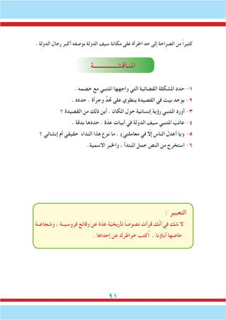 91
. ‫الدولة‬ ‫رجال‬ ‫أكبر‬ ‫بوصفه‬ ‫الدولة‬ ‫سيف‬ ‫مكانة‬ ‫على‬ ‫اجلرأة‬ ‫حد‬ ‫إلى‬ ‫الصراحة‬ ‫من‬ ً‫ا‬‫كثير‬
‫املنـاقشـــــــــــــــة‬
. ‫خصمه‬ ‫مع‬ ‫املتنبي‬ ‫واجهها‬ ‫التي‬ ‫القضائية‬ ‫املشكلة‬ ‫حدد‬ -1
. ‫حدده‬ . ‫وجرأة‬ ٍّ‫حتد‬ ‫على‬ ‫ينطوي‬ ‫القصيدة‬ ‫في‬ ‫بيت‬ ‫يوجد‬ -2
‫؟‬ ‫القصيدة‬ ‫من‬ ‫ذلك‬ َ‫أين‬ . ‫املكان‬ ‫حول‬ ‫إنسانية‬ ‫رؤية‬ ‫املتنبي‬ ‫أورد‬ -3
. ‫بدقة‬ ‫حددها‬ . ‫ة‬ّ‫د‬ِ‫ع‬ ‫أبيات‬ ‫في‬ ‫الدولة‬ ‫سيف‬ ‫املتنبي‬ َ‫ب‬َ‫ت‬‫عا‬ -4
‫؟‬ ‫إنشائي‬ ‫أم‬ ‫حقيقي‬ ‫النداء‬ ‫هذا‬ ‫نوع‬ ‫ما‬ . )‫معاملتي‬ ‫في‬ ّ‫إلا‬ ‫الناس‬ َ‫أعدل‬ ‫(يا‬ -5
.‫االسمية‬ ‫واخلبر‬ ، ‫املبتدأ‬ ‫جمل‬ ‫النص‬ ‫من‬ ‫ستخرج‬ِ‫ا‬ -6
: ‫التعبير‬
‫وشجاعــة‬ ، ‫فروسيــة‬ ‫وقائع‬ ‫عن‬ ‫ة‬ّ‫د‬ِ‫ع‬ ‫ة‬ّ‫ي‬‫تأريخ‬ ً‫ا‬‫نصوص‬ ‫قرأت‬ َ‫َّك‬‫ن‬‫أ‬ ‫في‬ ‫شك‬ ‫ال‬
. ‫إحداها‬ ‫عن‬ ‫خواطرك‬ ‫ُكتب‬‫ا‬ . ‫آباؤنا‬ ‫خاضها‬
 