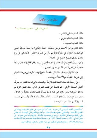 92
‫حكاية‬ ‫من‬ ‫سطران‬
*‫د‬ّ‫ي‬‫محمودأحمدالس‬ : ‫العراقي‬ ‫للقاص‬
. ‫البائس‬ ّ‫قي‬َّ‫ت‬‫ال‬ ‫الشاب‬ َ‫ذلك‬
. ‫احلزين‬ ‫املتألم‬ ‫الشاب‬ َ‫ذلك‬
. ‫العجيب‬ ‫الشاب‬ َ‫ذلك‬
‫أمامي‬ ُّ‫مير‬ ‫احلني‬ ‫بعد‬ ‫احلني‬ ‫في‬ ُ‫ه‬‫أرا‬ ُ‫كنت‬ . ‫حكايته‬ ‫من‬ ‫سطرين‬ ّ‫إلا‬ ‫أقرأ‬ ‫لم‬ ‫الذي‬ َ‫ذلك‬
ٍ‫ة‬ّ‫ر‬َ‫م‬ ِّ‫ل‬ُ‫ك‬ ‫في‬ ‫فكان‬ ، ‫احلاشر‬ ‫السوق‬ ‫في‬ ‫أو‬ ، ‫م‬ ِ‫ح‬َ‫د‬‫املز‬ ‫ه‬َّ‫نز‬َ‫ت‬ُ‫مل‬‫ا‬ ‫في‬ ‫أو‬ ‫العام‬ ‫الطريق‬ ‫في‬
. ‫احلقيقة‬ ‫في‬ ٍ‫عجيبة‬ ٍ‫بصورة‬ ‫نظري‬ ُ‫يلفت‬
ً‫ا‬‫فروك‬ ‫كان‬ ‫ألنه‬ ْ‫أفلح‬ ‫فلم‬ ، ‫وبينه‬ ‫بيني‬ ِ‫ة‬‫الصداق‬ ‫أو‬ ِ‫ة‬‫للمعارف‬ ٍ‫باب‬ ِ‫لفتح‬ ُ‫تشبثت‬ ‫وكم‬
. ‫أجمعني‬ ‫هم‬ ُ‫يبغض‬ ُ‫ه‬َّ‫ن‬‫كأ‬ ‫الناس‬ ‫من‬ ُ‫ه‬َ‫غير‬ ً‫ا‬‫متجنب‬
‫الديار‬ ‫هذه‬ ‫من‬ ‫لرحيلي‬ ْ‫أوجبت‬ ٌ‫ر‬‫أمو‬ ْ‫ت‬َ‫ث‬‫فحد‬ ، ‫يالي‬ّ‫ل‬‫ال‬ ‫وتعاقبت‬ ، ‫األيام‬ ‫ت‬ّ‫ر‬َ‫م‬
. ‫رجعت‬ ‫ثم‬ ً‫ال‬‫كام‬ ً‫ال‬‫حو‬ ُ‫فغبت‬ ، ‫غيرها‬ ‫إلى‬
ُ‫وصرت‬ ، ‫القدمي‬ ‫لباسه‬ ‫حلالي‬ ‫ولبست‬ ، ُ‫ه‬َ‫ت‬ْ‫ق‬‫فار‬ ‫الذي‬ ‫احمليط‬ ‫فدخلت‬ ُ‫رجعت‬ ‫أجل‬
‫املزدحم‬ ‫ه‬َّ‫ز‬َ‫ن‬َ‫ت‬‫امل‬ ‫وذلك‬ ‫العام‬ ‫الطريق‬ ‫ذلك‬ ‫إلى‬ ُ‫ذهبت‬ ‫ثم‬ ، ‫األولى‬ َ‫ة‬‫العيش‬ ُ‫أعيش‬
. ‫هناك‬ ‫من‬ ٌ‫د‬‫مفقو‬ ‫الشاب‬ ‫ذلك‬ َّ‫أن‬ ‫بيد‬ ‫كانت‬ ‫كما‬ ‫هي‬ ‫فإذا‬ ، ‫احلاشر‬ ‫السوق‬ ‫وذلك‬
‫عنــــــه‬ ُ‫وأتسـاءل‬ ً‫ا‬‫آن‬ ‫وأتذكره‬ ً‫ا‬‫آن‬ ُ‫ه‬‫نسـا‬َ‫أ‬ ‫وأنا‬ ، ‫السنة‬ َ‫تلك‬ َ‫بعد‬ ْ‫ت‬ّ‫مر‬ ٍ‫سنوات‬ ‫عشر‬
‫؟‬ ‫الزمان‬ ‫به‬ ‫فعل‬ ‫ماذا‬ ‫أدري‬ ‫وال‬ ،‫آنا‬
‫في‬ ً‫ا‬‫وإمام‬ ‫احليدرخانة‬ ‫جامع‬ ‫في‬ ً‫ا‬‫مدرس‬ ‫أبوه‬ ‫كان‬ ‫فقد‬ ، ‫دينية‬ ‫أسرة‬ ‫في‬ ‫السيد‬ ‫أحمد‬ ‫محمود‬ ‫*نشأ‬
‫حصل‬ ‫ثم‬ . ‫الهندسة‬ ‫في‬ ‫قصيرة‬ ‫دورة‬ ‫وأخذ‬ ، ً‫ا‬‫ابتدائي‬ ً‫ا‬‫تعليم‬ ‫محمود‬ ‫ى‬ّ‫ق‬َ‫ل‬‫ت‬ ‫وقد‬ . ‫الكيالنية‬ ‫احلضرة‬
‫في‬ : ‫له‬ ‫صدر‬ ‫حتى‬ ً‫ا‬‫رائد‬ ‫فزاولها‬ ، ‫للكتابة‬ ً‫ال‬‫مي‬ ‫نفسه‬ ‫في‬ ‫ووجد‬ ، ‫احلكومة‬ ‫في‬ ٍ‫متواضعة‬ ‫وظيفة‬ ‫على‬
‫عنه‬ ‫أكادميية‬ ‫دراسة‬ ‫صدرت‬ ‫طويلة‬ ‫مبدة‬ ‫وفاته‬ ‫وبعد‬ ، ‫م‬ 1922 ‫الضعفاء‬ ‫مصير‬ ، ‫م‬ 1921 ‫الزواج‬ ‫سبيل‬
.‫أحمد‬ ‫عبداإلله‬ ‫والدكتور‬ ‫الطاهر‬ ‫جواد‬ ‫علي‬ ‫الدكتور‬ ‫لها‬ ‫وقدم‬ ‫أعدها‬ ، ‫م‬ 1978 ‫عام‬ ‫ببغداد‬
 
