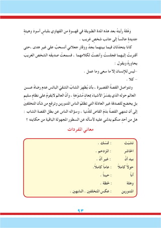 93
ٍ‫وهيئة‬ َ‫د‬‫أسو‬ ٍ‫بلباس‬ ‫القهاوي‬ ‫من‬ ٍ‫قهـــوة‬ ‫في‬ ‫الطـويلة‬ ‫املدة‬ ‫هذه‬ ‫بعد‬ ُ‫ه‬‫رأيت‬ َ‫ة‬‫ل‬ْ‫ه‬َ‫و‬
. ‫غريب‬ ٍ‫شخص‬ ‫جانب‬ ‫إلى‬ ً‫ا‬‫جالس‬ ٍ‫جديدة‬
‫،حتى‬ ‫هدى‬ ِ‫غير‬ ‫على‬ ُ‫أنسحب‬ ‫جعالني‬ ‫ووقار‬ ٍّ‫بجد‬ ‫بينهما‬ ‫فيما‬ ‫ثان‬ّ‫يتحد‬ ‫كانا‬
َ‫الغريب‬ ‫الشخص‬ ‫َه‬‫ق‬‫صدي‬ ُ‫فسمعت‬ ، ‫لكالمهما‬ ُ‫وأنصت‬ ُ‫فجلست‬ ‫إليهما‬ ُ‫أقتربت‬
: ‫ويقول‬ ُ‫ه‬‫يحاوِر‬
. ‫عمل‬ ‫وما‬ ‫سعى‬ ‫ما‬ ‫إال‬ ‫لإلنسان‬ ‫-ليس‬
. ‫كال‬ -
‫عـــــن‬ ُ‫ه‬‫رضا‬ ‫عدم‬ ‫البائس‬ ّ‫الشقي‬ ْ‫الشاب‬ َ‫ر‬ِ‫ظه‬ُ‫ي‬ ‫بأن‬ ، ‫القصيرة‬ ُ‫ة‬‫القص‬ ‫وتتواصل‬
ٍ‫سليم‬ ٍ‫نظام‬ ‫على‬ ُ‫م‬‫اليقو‬ َ‫العالم‬ َّ‫وأن‬ ، ٍ‫هة‬ّ‫شو‬ُ‫م‬ ٍ‫مبعان‬ َ‫ء‬‫األشيا‬ ُ‫ر‬ ّ‫يفس‬ ‫الذي‬ ‫حوله‬ ‫العالم‬
‫املتخلفني‬ ‫شأن‬ ‫من‬ ‫وترفع‬ ‫املتنورين‬ ‫الناس‬ ُ‫تظلم‬ ‫التي‬ ‫العادلة‬ ‫غير‬ ‫للصدفة‬ ‫يخضع‬ ‫بل‬
: ‫الشاب‬ ‫القصة‬ ‫بطل‬ ‫عن‬ ‫الناس‬ ‫وسؤاله‬ ، ‫نيا‬ ُّ‫للد‬ ‫القاص‬ ِّ‫م‬‫بذ‬ ُ‫ة‬‫القص‬ ‫تنتهي‬ ‫أن‬ ‫إلى‬
‫؟‬ ‫حكايته‬ ‫من‬ ‫الباقية‬ ‫املجهولة‬ ‫السطور‬ ‫عن‬ ‫ه‬َ‫ل‬‫ألسأ‬ ‫عليه‬ ‫يدلني‬ ‫منكم‬ ٍ‫أحد‬ ‫من‬ ‫هل‬
‫املفردات‬ ‫معاني‬
. ‫ك‬ ّ‫متس‬ : ‫ث‬ّ‫ب‬‫تش‬
. ‫املزدحم‬ : ‫احلاشر‬
. َّ‫أن‬ ‫غير‬ : َّ‫أن‬ ‫بيد‬
.ً‫ال‬‫كام‬ ً‫ا‬‫عام‬ : ً‫ال‬‫كام‬ ً‫ال‬‫حو‬
. ً‫ا‬‫حين‬ : ً‫ا‬‫آن‬
. ‫حلظة‬ : ‫وهلة‬
. ‫النابهني‬ . ‫املتخلفني‬ ‫عكس‬ : ‫املتنورين‬
 