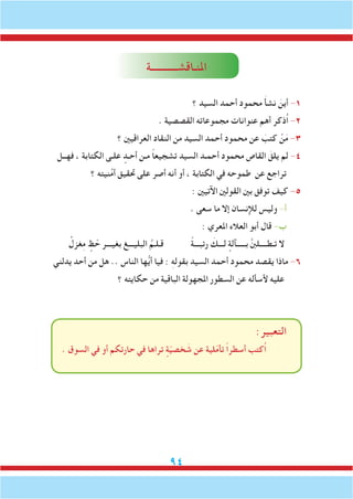 94
‫املنـاقشـــــــــــة‬
‫؟‬ ‫السيد‬ ‫أحمد‬ ‫محمود‬ َ‫أ‬‫نش‬ َ‫أين‬ -1
. ‫القصصية‬ ‫مجموعاته‬ ‫عنوانات‬ ‫أهم‬ ‫ُذكر‬‫ا‬ -2
‫؟‬ ‫العراقيني‬ ‫النقاد‬ ‫من‬ ‫السيد‬ ‫أحمد‬ ‫محمود‬ ‫عن‬ َ‫كتب‬ ْ‫ن‬َ‫م‬ -3
‫فهــل‬ ، ‫الكتابة‬ ‫علـى‬ ٍ‫أحـد‬ ‫مـن‬ ً‫ا‬‫تشجيع‬ ‫السيد‬ ‫أحمـد‬ ‫محمود‬ ‫القاص‬ َ‫يلق‬ ‫لم‬ -4
‫؟‬ ‫نيته‬ُ‫م‬‫أ‬ ‫حتقيق‬ ‫على‬ ‫أصر‬ ‫أنه‬ ‫أو‬ ، ‫الكتابة‬ ‫في‬ ‫طموحه‬ ‫عن‬ ‫تراجع‬
: ‫اآلتيني‬ ‫القولني‬ ‫بني‬ ‫توفق‬ ‫كيف‬ -5
. ‫سعى‬ ‫ما‬ ‫إال‬ ‫لإلنسان‬ ‫وليس‬ -‫أ‬
: ‫املعري‬ ‫العالء‬ ‫أبو‬ ‫قال‬ -‫ب‬
ُ‫غزل‬ِ‫م‬ ٍ‫ظ‬ ّ‫ح‬ ‫بغيـــر‬ ‫البليـــغ‬ ُ‫قـلـم‬ ً‫ة‬‫رتبـــ‬ َ‫لـــك‬ ٍ‫بـــــآلة‬ َّ‫نب‬‫تـطــــل‬ ‫ال‬
‫يدلني‬ ‫أحد‬ ‫من‬ ‫هل‬ .. ‫الناس‬ ‫ها‬ُّ‫ي‬‫أ‬ ‫فيا‬ : ِ‫ه‬‫بقول‬ ‫السيد‬ ‫أحمد‬ ‫محمود‬ ‫يقصد‬ ‫ماذا‬ -6
‫؟‬ ‫حكايته‬ ‫من‬ ‫الباقية‬ ‫املجهولة‬ ‫السطور‬ ‫عن‬ ‫ألسأله‬ ‫عليه‬
:‫التعبير‬
. ‫السوق‬ ‫في‬ ‫أو‬ ‫حارتكم‬ ‫في‬ ‫تراها‬ ٍ‫ة‬ّ‫ي‬‫خص‬ َ‫ش‬ ‫عن‬ ‫لية‬ّ‫م‬‫تأ‬ ً‫ا‬‫أسطر‬ ‫ُكتب‬‫ا‬
 