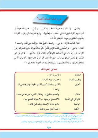 95
*ِ‫ه‬‫البـن‬ َ‫قمان‬ُ‫ل‬ ‫صايا‬َ‫و‬ ‫ن‬ِ‫م‬
ْ‫و‬َ‫ل‬ ً‫ا‬‫خوف‬ َ‫اهلل‬ ِ‫ف‬ َ‫خ‬ .. َّ‫ني‬ُ‫ب‬ ‫يا‬ . ً‫ا‬‫كبير‬ ِ‫ه‬‫ب‬ َ‫ت‬ْ‫فع‬َ‫ت‬‫أن‬ ً‫ا‬‫صغير‬ َ‫َّبت‬‫د‬‫تأ‬ ْ‫إن‬ .. َّ‫ني‬ُ‫ب‬ ‫يا‬
َ‫ة‬َ‫م‬‫القيا‬ َ‫وافيت‬ ‫لو‬ ً‫ء‬‫رجا‬ ‫اهلل‬ ِ‫وارج‬ . ‫بوك‬ّ‫عذ‬ُ‫ي‬ ‫ن‬َ‫أ‬ َ‫فت‬ُ‫خ‬ ، ِْ‫ين‬‫َل‬‫ق‬َّ‫ث‬‫ال‬ ‫بني‬ ‫القيامة‬ َ‫م‬‫يو‬ َ‫تيت‬َ‫أ‬
. َ‫لك‬ ُ‫اهلل‬ َ‫ر‬ِ‫ف‬‫غ‬َ‫ي‬ ْ‫ن‬َ‫أ‬ َ‫ورجوت‬ ْ‫ين‬‫َل‬‫ق‬َّ‫ث‬‫ال‬ ِ‫وب‬ُ‫ن‬‫ِذ‬‫ب‬
‫؟‬ ‫واحـــد‬ ٌ‫ب‬ْ‫ل‬َ‫ق‬ ‫لــي‬ ‫ــا‬ َّ‫م‬‫وإن‬ ، ‫هذا‬ ُ‫طيق‬َ‫أ‬ َ‫وكيــف‬ .. ‫بي‬َ‫أ‬ ‫يا‬ : ‫ثاران‬ ُ‫ه‬ُ‫ن‬‫أب‬ ُ‫ه‬َ‫ل‬ َ‫فقال‬
ٌ‫ر‬‫ونو‬ ِ‫للخوف‬ ٌ‫ر‬‫نو‬ ، ‫نوران‬ ُ‫ه‬َ‫ل‬ ‫ه‬ ِّ‫ج‬ُ‫و‬َ‫ف‬ ، َّ‫ق‬ ُ‫ش‬َ‫ف‬ ِ‫املؤمن‬ ُ‫ب‬ْ‫ل‬َ‫ق‬ َ‫ج‬ِ‫خر‬ُ‫ت‬‫اس‬ ‫لو‬ .. َّ‫ني‬ُ‫ب‬‫يا‬ : ‫فقال‬
‫إلى‬ ‫ن‬َ‫ترك‬ ‫ال‬ .. َّ‫ني‬ُ‫ب‬ ‫يا‬ . ٍ‫ة‬َّ‫ر‬َ‫ذ‬ َ‫ثقال‬ِ‫م‬ ‫علىاآلخر‬ ‫هما‬ُ‫حد‬َ‫أ‬ َ‫ح‬ َ‫رج‬ ‫ما‬ ‫ِنا‬‫ز‬ُ‫و‬ ‫و‬َ‫ل‬ ِ‫ء‬‫جا‬ّ‫للر‬
‫لم‬ ُ‫ه‬َّ‫ن‬َ‫أ‬ ‫رى‬َ‫ت‬ ‫أال‬ . ‫نها‬ِ‫م‬ ِ‫ه‬‫علي‬ ُ‫أهون‬ َ‫و‬ُ‫ه‬ ً‫ا‬‫ق‬ْ‫ل‬‫خ‬ ُ‫اهلل‬ َ‫ق‬َ‫ل‬‫خ‬ ‫فما‬ ، َ‫ا‬‫به‬ َ‫بك‬َ‫ل‬‫ق‬ ْ‫ل‬ِ‫غ‬‫ش‬ُ‫ت‬ ‫وال‬ ‫نيا‬ ُّ‫الد‬
)1(
‫؟‬ ‫للعاصني‬ ً‫ة‬‫قوب‬ُ‫ع‬ ‫ها‬َ‫ء‬‫ال‬َ‫ب‬ ْ‫يجعل‬ ‫ولم‬ ، َ‫ني‬‫للمطيع‬ ً‫ا‬‫ثواب‬ ‫ها‬َ‫عيم‬َ‫ن‬ ْ‫جعل‬َ‫ي‬
‫املفردات‬ ‫معاني‬
. ‫واجلن‬ ‫اإلنس‬ : ‫الثقلني‬
. ‫القيامة‬ ‫يوم‬ ‫حضرت‬ : ‫القيامة‬ ‫وافيت‬
‫آن‬ ‫في‬ ‫والرجاء‬ َ‫اخلوف‬ ‫ل‬ّ‫أحتم‬ ‫كيف‬ ‫يقصد‬ ، ‫ل‬ّ‫أحتم‬ : ‫طيق‬َ‫أ‬
‫واحد؟‬
. ‫مثله‬ ‫من‬ ‫ميزانه‬ ‫الشيء‬ ‫ومثقال‬ . )‫(مثاقيل‬ ‫واحد‬ : ‫مثقال‬
. ‫بها‬ ُ‫الطمع‬ ‫ك‬َّ‫يغر‬ ‫وال‬ ، ‫بزينتها‬ ‫تنخدع‬ ‫ال‬ : ‫نيا‬ ُّ‫الد‬ ‫إلى‬ ‫ن‬َ‫الترك‬
. ‫مماته‬ ‫قبل‬ ‫ورثته‬ ‫اإلنسان‬ ‫به‬ ‫يوجه‬ ‫ما‬ : ‫الوصية‬
. ً‫ا‬‫نفع‬ ‫للمرء‬ ‫حتقق‬ ‫كلمة‬ : ‫احلكمة‬
‫منشورات‬ ‫لبنان8791م‬ ‫بيروت‬ ‫اجلزائري‬ ‫اهلل‬ ‫نعمة‬ ‫واملرسلني/السيد‬ ‫األنبياء‬ ‫قصص‬ ‫في‬ ‫املبني‬ ‫النور‬ *
. ‫للمطبوعات‬ ‫اإلعالمي‬ ‫مؤسسة‬
.)‫وناثان‬ ‫(ثاران‬ ‫ومنهم‬ ِ‫ه‬‫ألوالد‬ ‫وصية‬ ‫ألف‬ ‫من‬ ‫أكثر‬ ‫بلغت‬ ‫لقمان‬ ‫وصايا‬ ‫أن‬ ‫املصادر‬ ‫تذكر‬ )1(
 