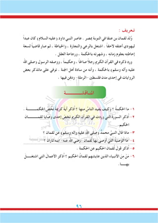 96
: ‫تـعريف‬
ً‫ا‬‫عبد‬ ‫كان‬ )‫السالم‬ ‫(عليه‬ ‫داود‬ ‫النبي‬ ‫عاصر‬ . ‫مبصر‬ ‫النوبة‬ ‫في‬ ‫عنقا‬ ‫بن‬ ‫لقمان‬ َ‫لد‬ُ‫و‬
‫لسعة‬ ً‫ا‬‫قاضي‬ ‫صار‬ ‫ثم‬ ، ‫واخلياطة‬ ، ‫والنجارة‬ ‫بالرعي‬ ‫اشتغل‬ . ً‫ا‬‫الحق‬ ‫أعتقه‬ ‫ليهودي‬
. ‫العقل‬ ‫ورجاحة‬ ، ‫باحلكمة‬ ‫وشهرته‬ ، ِ‫ه‬‫زمان‬ ‫بعلوم‬ ‫ه‬ِ‫ت‬‫إحاط‬
‫اهلل‬ ‫(صلى‬ ‫الرسول‬ ‫ووصفه‬ ، ً‫ا‬‫وحكيم‬ ، ً‫ا‬‫صاحل‬ ً‫ال‬‫رج‬ ‫الكرمي‬ ‫القرآن‬ ‫في‬ ‫ذكره‬ ‫ورد‬
‫بعض‬ ‫ماتذكر‬ ‫على‬ ‫توفي‬ . ‫اجلنة‬ ‫أهل‬ ‫سادة‬ ‫من‬ ‫وأنه‬ ، ‫باحلكمة‬ )‫وسلم‬ ‫وآله‬ ‫عليه‬
. ‫فيها‬ ‫ن‬ِ‫ف‬‫ود‬ -‫-الرملة‬ ‫فلسطني‬ ‫مدن‬ ‫إحدى‬ ‫في‬ ‫الروايات‬
‫املنـاقشــــــــــــــة‬
. َ‫ة‬‫احلكمـــــــــــ‬ ُّ‫ص‬ ُ‫خ‬َ‫ت‬ ً‫ة‬‫كرمي‬ ً‫ة‬‫آي‬ ‫ُذكر‬‫ا‬ ‫؟‬ ‫منها‬ ُ‫الناس‬ ‫فيد‬َ‫ي‬ َ‫وكيف‬ ‫؟‬ ُ‫ة‬‫كم‬ِ‫حل‬‫ا‬ ‫ما‬ -1
َ‫لقمــــــــــــان‬ ‫وصايا‬ ‫إحدى‬ ّ‫تخص‬ ‫الكرمي‬ ‫القرآن‬ ‫في‬ ‫وردت‬ ‫التي‬ َ‫ة‬‫السور‬ ِ‫ُذكر‬‫ا‬ -2
.‫احلكيم‬
‫؟‬ ‫لقمان‬ ‫عن‬ )‫وسلم‬ ‫واله‬ ِ‫ه‬‫علي‬ ‫اهلل‬ ‫(صلى‬ ٌ‫محمد‬ ُّ‫النبي‬ َ‫قال‬ ‫ماذا‬ -3
‫؟‬ ‫ثاران‬ ‫ابنه‬ -‫عنه‬ ُ‫اهلل‬ ‫-رضي‬ ‫قمان‬ُ‫ل‬ ‫بها‬ ‫أوصى‬ ‫التي‬ ُ‫ة‬‫الوصي‬ ‫ما‬ -4
. ‫احلكمة‬ ‫عن‬ ‫ِم‬‫ي‬‫احلك‬ َ‫قمان‬ُ‫ل‬ َ‫قول‬ ‫ُذكر‬‫ا‬ -5
َ‫اشتغــــــل‬ ‫التي‬ َ‫األعمال‬ ‫ُذكر‬‫ا‬ ‫؟‬ ‫احلكيم‬ ُ‫لقمان‬ ‫عايشهم‬ ‫الذين‬ ‫األنبياء‬ َ‫ن‬ِ‫م‬ ْ‫ن‬َ‫م‬ -6
.‫بهــــــا‬
 