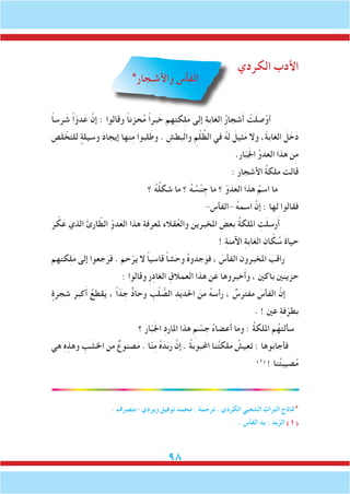 98
‫الكردي‬ ‫األدب‬
*‫واألشـجار‬ ‫الفأس‬
ً‫ا‬‫رس‬ َ‫ش‬ ً‫ا‬ّ‫دو‬َ‫ع‬ َّ‫إن‬ : ‫وقالوا‬ ً‫ا‬‫حزن‬ُ‫م‬ ً‫ا‬‫بر‬ َ‫خ‬ ‫هم‬ِ‫ت‬‫ك‬ِ‫ل‬َ‫م‬ ‫إلى‬ ِ‫ة‬‫الغاب‬ ُ‫ر‬‫شجا‬َ‫أ‬ ْ‫ت‬َ‫ل‬‫ص‬ْ‫أو‬
ِ‫لص‬ ّ‫للتخ‬ ٍ‫وسيلة‬ َ‫د‬‫إيجا‬ ‫نها‬ِ‫م‬ ‫لبوا‬َ‫وط‬ . ِ‫بطش‬َ‫ل‬‫وا‬ ِ‫م‬ْ‫ل‬ ُ‫الظ‬ ‫في‬ ُ‫ه‬َ‫ل‬ َ‫ثيل‬َ‫م‬ ‫وال‬ ،َ‫ة‬‫الغاب‬ َ‫ل‬ َ‫خ‬َ‫د‬
.‫ار‬ّ‫ب‬َ‫جل‬‫ا‬ ِّ‫و‬‫العد‬ ‫هذا‬ ‫من‬
: ‫األشجار‬ ُ‫ة‬‫ملك‬ ‫قالت‬
‫؟‬ ُ‫ه‬ُ‫ل‬‫شك‬ ‫ما‬ ‫؟‬ ُ‫ه‬ ُ‫س‬ْ‫ن‬ ِ‫ج‬ ‫ما‬ ‫؟‬ ّ‫دو‬َ‫الع‬ ‫هذا‬ ُ‫اسم‬ ‫ما‬
-‫-الفأس‬ ُ‫ه‬‫اسم‬ َّ‫إن‬ : ‫لها‬ ‫فقالوا‬
َ‫ر‬ ّ‫ك‬َ‫ع‬ ‫الذي‬ ‫ارئ‬ ّ‫الط‬ ّ‫دو‬َ‫الع‬ ‫هذا‬ ِ‫ة‬‫ملعرف‬ ‫قالء‬ُ‫ع‬‫وال‬ ‫املخبرين‬ َ‫بعض‬ ُ‫ة‬‫امللك‬ ِ‫ت‬َ‫ل‬‫رس‬َ‫أ‬
! ِ‫ة‬‫اآلمن‬ ِ‫ة‬‫الغاب‬ ِ‫ان‬ ّ‫ك‬ ُ‫س‬ َ‫ة‬‫حيا‬
‫كتهم‬ِ‫ل‬َ‫م‬ ‫إلى‬ ‫جعوا‬َ‫فر‬ . ‫حم‬ْ‫ير‬ ‫ال‬ ً‫ا‬‫قاسي‬ ً‫ا‬‫وحش‬ ُ‫ه‬‫جدو‬َ‫فو‬ ، َ‫الفأس‬ ‫املخبرون‬ َ‫راقب‬
: ‫وقالوا‬ ِ‫ر‬ِ‫د‬‫الغا‬ ِ‫العمالق‬ ‫هذا‬ ‫عن‬ ‫خبروها‬َ‫أ‬‫و‬ ، ‫باكني‬ ‫حزينني‬
ٍ‫شجرة‬ َ‫كبر‬َ‫أ‬ ُ‫قطع‬َ‫ي‬ ، ً‫ا‬ّ‫د‬ ِ‫ج‬ ٌّ‫د‬‫وحا‬ ِ‫ب‬ْ‫ل‬ ُّ‫الص‬ ِ‫احلديد‬ َ‫من‬ ُ‫ه‬‫رأس‬ ، ٌ‫مفترس‬ َ‫الفأس‬ َّ‫إن‬
. ! ‫عني‬ ِ‫ة‬‫ف‬ْ‫بطر‬
‫؟‬ ‫ار‬ّ‫ب‬َ‫جل‬‫ا‬ ِ‫د‬‫املار‬ ‫هذا‬ ِ‫م‬ ْ‫س‬ ِ‫ج‬ ُ‫ء‬‫عضا‬َ‫أ‬ ‫وما‬ : ُ‫ة‬‫امللك‬ ‫م‬ُ‫سألته‬
‫هي‬ ِ‫ه‬ِ‫وهذ‬ ِ‫ب‬ َ‫اخلش‬ ‫من‬ ٌ‫صنوع‬َ‫م‬ . ‫ا‬ّ‫ن‬ِ‫م‬ ُ‫ه‬َ‫د‬َ‫ب‬َ‫ر‬ َّ‫إن‬ . ُ‫ة‬‫احملبوب‬ ‫نا‬ُ‫ت‬‫ملك‬ ُ‫تعيش‬ : ‫فأجابوها‬
)1(
! ‫نا‬ُ‫ت‬‫صيب‬ُ‫م‬
. ‫-بتصرف‬ ‫ويردي‬ ‫توفيق‬ ‫محمد‬ : ‫ترجمة‬ . ‫الكردي‬ ‫الشعبي‬ ‫التراث‬ ‫*مناذج‬
. ‫الفأس‬ ‫يد‬ : ‫د‬َ‫ب‬ّ‫الر‬ )1(
 