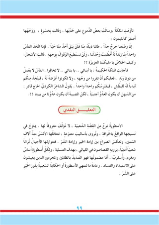 99
‫ها‬ُ‫ه‬ ْ‫ج‬َ‫و‬َ‫و‬ ، ٍ‫رة‬ ْ‫س‬ َ‫ِح‬‫ب‬ ‫وقالت‬ ، ‫ها‬ْ‫ي‬َّ‫د‬ َ‫خ‬ ‫على‬ ِ‫موع‬ ُّ‫الد‬ ُ‫بعض‬ ْ‫ت‬َ‫ل‬‫،وسا‬ ُ‫ة‬‫امللك‬ ِ‫ت‬َ‫ه‬َّ‫تأو‬
: ‫كالليمون‬ َ‫صفر‬َ‫أ‬
ُ‫الفأس‬ َ‫ذ‬ َ‫ّخ‬‫ت‬‫ا‬ ‫فإذا‬ . ً‫ا‬ّ‫ي‬ َ‫ح‬ ‫ا‬ّ‫ن‬‫م‬ ٌ‫د‬ َ‫ح‬َ‫أ‬ َ‫ق‬ْ‫ب‬َ‫ي‬ ْ‫ن‬َ‫ل‬َ‫ف‬ ‫ا‬ّ‫ن‬ِ‫م‬ ُ‫ه‬ُ‫ل‬‫ذي‬ ‫طاملا‬ ، ً‫ا‬ّ‫جد‬ ٌ‫رج‬ َ‫ح‬ ‫نا‬َ‫ع‬ ْ‫ض‬َ‫و‬ َّ‫إن‬
:ُ‫ر‬‫األشجا‬ ِ‫قالت‬ . ِ‫ه‬‫جه‬َ‫ِو‬‫ب‬ َ‫قوف‬ُ‫الو‬ َ‫طيع‬َ‫ت‬‫نس‬ ْ‫ن‬َ‫ل‬َ‫و‬ ، ‫نا‬ُ‫ت‬َ‫د‬ ْ‫ح‬َ‫و‬ ْ‫ت‬َ‫م‬ ّ‫تحََط‬ ُ‫ه‬َ‫ل‬ ً‫ا‬‫د‬َ‫ب‬َ‫ر‬ ‫ا‬ّ‫ن‬ِ‫م‬ ً‫ا‬‫واحد‬
!‫؟‬ ‫ة‬َ‫العزيز‬ ‫نا‬َ‫ت‬ َ‫مليك‬ ‫يا‬ ُ‫اخلالص‬ َ‫وكيف‬
ُ‫مل‬ْ‫يع‬ ‫ال‬ ُ‫الفأس‬ . ‫تخافوا‬ ‫ال‬ .. ‫بناتي‬ ‫يا‬ .. ‫أبنائي‬ ‫يا‬ : ُ‫ة‬‫احلكيم‬ ُ‫ة‬‫امللك‬ ِ‫ت‬َ‫ب‬‫فأجا‬
‫م‬ ُ‫نك‬ِ‫م‬ َ‫ذ‬ ِ‫خ‬ّ‫ت‬‫في‬ ، ُ‫ه‬َ‫ل‬ ً‫ة‬‫ض‬ْ‫ر‬ُ‫ع‬ ‫تكونوا‬ ‫وال‬ ، ِ‫ه‬‫ه‬ ْ‫وج‬ ‫من‬ ‫روا‬ِ‫ف‬‫ت‬ ْ‫ن‬َ‫أ‬ ‫فعليكم‬ ، ٍ‫د‬َ‫ب‬َ‫ر‬ ِ‫دون‬ ‫من‬
: ‫قادر‬ ‫احلاج‬ ُّ‫الكردي‬ ُ‫ر‬ِ‫الشاع‬ ُ‫قول‬َ‫ي‬ . ً‫ا‬‫واحد‬ ً‫ا‬‫واحد‬ ‫م‬ ُ‫ك‬ ُ‫س‬ِ‫ر‬َ‫ت‬‫فيف‬ ، ِ‫ش‬ ْ‫ط‬َ‫للب‬ ُ‫ه‬‫ل‬ ً‫ا‬‫أيدي‬
. !! ‫بيننا‬ ‫من‬ ‫نا‬ُّ‫و‬ُ‫عد‬ ‫يكون‬ ‫ن‬َ‫أ‬ َ‫ة‬‫املصيب‬ ّ‫لكن‬ ، ً‫ا‬ّ‫ي‬‫أجنب‬ ُّ‫و‬ُ‫العد‬ َ‫يكون‬ ‫أن‬ ‫هل‬ ّ‫الس‬ ‫من‬
‫النقدي‬ ‫التعليـــــــق‬
‫في‬ ُ‫زج‬َ‫ت‬‫مي‬ . ‫لها‬ ً‫ا‬‫معروف‬ َ‫ف‬ِّ‫ل‬‫ؤ‬ُ‫م‬ ‫ال‬ ، ‫ة‬ّ‫ي‬‫عب‬ ّ‫الش‬ ِ‫ة‬ َّ‫ص‬ِ‫ق‬‫ال‬ َ‫ن‬ِ‫م‬ ٌ‫نوع‬ ُ‫ة‬‫األسطور‬
ِ‫آالف‬ ُ‫منذ‬ ُ‫ن‬ ُ‫األلس‬ ‫ها‬ُ‫ل‬‫تتناق‬ ، ٍ‫عة‬ّ‫متنو‬ َ‫بأساليب‬ ‫روى‬ُ‫ت‬‫و‬ ، ِ‫ة‬‫راف‬ُ‫خل‬‫با‬ ُ‫ع‬ِ‫ق‬‫الوا‬ ‫سيجها‬َ‫ن‬
ً‫ا‬‫راث‬ُ‫ت‬ ُ‫األجيال‬ ‫فتتوارثها‬ . ّ‫ر‬ ّ‫الش‬ ِ‫ة‬‫وإراد‬ ‫اخلير‬ ‫إرادة‬ َ‫ني‬‫ب‬ َ‫الصراع‬ ُ‫وتعكس‬ ،‫نني‬ ّ‫الس‬
ٌ‫ساس‬َ‫أ‬ ٍ‫سطورة‬ُ‫أ‬ ِّ‫ل‬ ُ‫ك‬ِ‫ل‬‫و‬ ، ‫التسلية‬ ‫بهدف‬ ، ‫الليالي‬ ‫في‬ ‫القصاصون‬ ِ‫ه‬‫يروي‬ ،ً‫ا‬ّ‫ي‬‫دب‬َ‫أ‬ ً‫ا‬ّ‫ي‬‫شعب‬
َ‫يعيشون‬ ‫الذين‬ ‫واملجرمني‬ ‫بالظاملني‬ ُ‫نديد‬ّ‫ت‬‫ال‬ ‫فهو‬ ‫ها‬ُ‫ن‬‫مضمو‬ ‫ا‬ّ‫م‬َ‫أ‬ . ٌ‫سلوب‬ُ‫أ‬‫و‬ ‫ومغزى‬
ِ‫ر‬ْ‫ي‬َ‫خل‬‫ا‬ ِ‫ز‬‫َو‬‫ف‬ِ‫ب‬ ُ‫ة‬‫الشعبي‬ ُ‫ة‬‫احلكاي‬ ‫أو‬ ُ‫ة‬‫األسطور‬ ‫تنتهي‬ ‫ما‬ ً‫ة‬‫وعاد‬ . ‫والفساد‬ ‫االستبداد‬ ‫على‬
. ِّ‫ر‬ ّ‫الش‬ ‫على‬
 