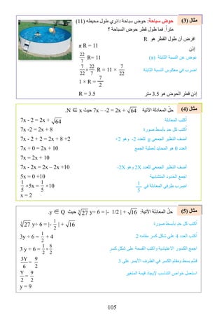 105
)4( ‫مثال‬
)5( ‫مثال‬
)3( ‫مثال‬
π R = 11
22
7
R= 11
7 22
22 7
× R = 11 ×
7
22
1 × R =
7
2
R = 3.5
)11( ‫محيطه‬ ‫طول‬ ‫دائري‬ ‫سباحة‬ ‫حوض‬ :‫سباحة‬ ‫حوض‬
‫؟‬ ‫السباحة‬ ‫حوض‬ ‫قطر‬ ‫طول‬ ‫فما‬ .ً‫مترا‬
R ‫هو‬ ‫القطر‬ ‫طول‬ ‫أن‬ ‫افرض‬
‫إذن‬
)π( ‫الثابتة‬ ‫النسبة‬ ‫عن‬ ‫عوض‬
‫الثابتة‬ ‫النسبة‬ ‫معكوس‬ ‫في‬ ‫اضرب‬
‫متر‬ 3.5 ‫هو‬ ‫الحوض‬ ‫قطر‬ ‫إذن‬
7x - 2 = 2x + 64
7x -2 = 2x + 8
7x - 2 + 2 = 2x + 8 +2
7x + 0 = 2x + 10
7x = 2x + 10
7x - 2x = 2x – 2x +10
5x = 0 +10
1
5
×5x =
1
5
×10
x = 2
.N ∈ x ‫حيث‬ 7x – -2 = 2x + 64 ‫اآلتية‬ ‫المعادلة‬ ّ‫حل‬
‫المعادلة‬ ‫كتب‬ُ‫ا‬
‫صورة‬ ‫بأبسط‬ ٍ‫د‬‫ح‬ ‫كل‬ ‫كتب‬ُ‫ا‬
+2 ‫وهو‬ -2 ‫للعدد‬ g ‫الجمعي‬ ‫النظير‬ ‫أضف‬
‫الجمع‬ ‫لعملية‬ ‫المحايد‬ ‫هو‬ 0 ‫العدد‬
-2X ‫وهو‬ 2X ‫للعدد‬ ‫الجمعي‬ ‫النظير‬ ‫أضف‬
‫المتشابهة‬ ‫الحدود‬ ‫اجمع‬
‫في‬ ‫المعادلة‬ ‫طرفي‬ ‫اضرب‬
3
27 y÷ 6 = |-
1
2
| + 16
3y ÷ 6 =
1
2
+ 4
3 y ÷ 6 =
1 8
2 2
+
3Y 2
=
6 7
Y 9
=
2 2
y = 9
.y ∈ Q ‫حيث‬ 3
27 y÷ 6 = |- 1/2 | + 16 :‫اآلتية‬ ‫المعادلة‬ ّ‫حل‬
‫صورة‬ ‫بأبسط‬ ٍ‫د‬‫ح‬ ‫كل‬ ‫كتب‬ُ‫ا‬
2 ‫مقامه‬ ‫كسر‬ ‫شكل‬ ‫على‬ 4 ‫العدد‬ ‫كتب‬ُ‫ا‬
ٍ‫كسر‬ ‫شكل‬ ‫على‬ ‫القسمة‬ ‫واكتب‬ ‫االعتيادية‬ ‫الكسور‬ ‫اجمع‬
3 ‫على‬ ‫األيسر‬ ‫الطرف‬ ‫في‬ ‫الكسر‬ ‫ومقام‬ ‫بسط‬ ‫م‬ِّ‫قس‬
‫المتغير‬ ‫قيمة‬ ‫إليجاد‬ ‫التناسب‬ ‫خواص‬ ‫استعمل‬
1
5
Y 9
=
2 2
 