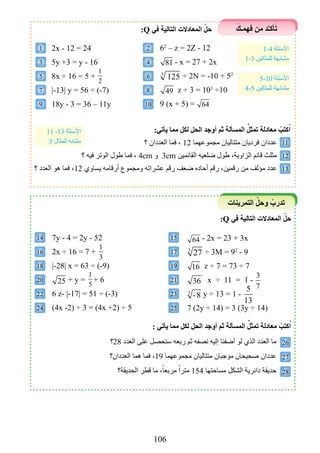 106
َ‫فهمـك‬ ‫من‬ ‫د‬َّ‫ـ‬‫أك‬َ‫ت‬
‫التمرينات‬ ّ‫وحل‬ ْ‫تدرب‬
14 15
16 17
18 19
20 21
22 23
24 25
26
27
28
1 2
5 6
9 10
11
12
13
3 4
7 8
2x - 12 = 24
5y +3 = y - 16
8x ÷ 16 = 5 +
1
2
|-13| y = 56 ÷ (-7)
18y - 3 = 36 – 11y
62
– z = 2Z - 12
81 - x = 27 + 2x
3
125 ÷ 2N = -10 + 52
49 z ÷ 3 = 103
÷10
9 (x + 5) = 64
:Q ‫في‬ ‫التالية‬ ‫المعادالت‬ ّ‫حل‬
‫؟‬ ‫العددان‬ ‫فما‬ ، 12 ‫مجموعهما‬ ‫متتاليان‬ ‫فرديان‬ ‫عددان‬
‫؟‬ ‫فيه‬ ‫الوتر‬ ‫طول‬ ‫فما‬ ، 4cm ‫و‬ 3cm ‫القائمين‬ ‫ضلعيه‬ ‫طول‬ ،‫الزاوية‬ ‫قائم‬ ‫مثلث‬
‫؟‬ ‫العدد‬ ‫هو‬ ‫فما‬ ،12 ‫يساوي‬ ‫أرقامه‬ ‫ومجموع‬ ‫عشراته‬ ‫رقم‬ ‫ضعف‬ ‫أحاده‬ ‫رقم‬ ،‫رقمين‬ ‫من‬ ‫مؤلف‬ ‫عدد‬
:‫يأتي‬ ‫مما‬ ‫لكل‬ ‫الحل‬ ‫أوجد‬ ‫ثم‬ ‫المسألة‬ ِّ‫تمثل‬ ‫معادلة‬ ْ‫كتب‬ُ‫ا‬
1-4 ‫األسئلة‬
1-3 ‫للمثالين‬ ‫مشابهة‬
5-10 ‫األسئلة‬
4-5 ‫للمثالين‬ ‫مشابهة‬
11 -13 ‫األسئلة‬
3 ‫للمثال‬ ‫مشابه‬
:Q ‫في‬ ‫التالية‬ ‫المعادالت‬ ّ‫حل‬
7y - 4 = 2y - 52
2x ÷ 16 = 7 +
1
3
|-28| x = 63 ÷ (-9)
25 + y =
1
5
+ 6
6 z- |-17| = 51 ÷ (-3)
(4x -2) ÷ 3 = (4x +2) ÷ 5
64 - 2x = 23 + 3x
3
27 ÷ 3M = 92
- 9
16 z ÷ 7 = 73 ÷ 7
36 x ÷ 11 = 1 -
3
7
3
-8 y ÷ 13 = 1 -
5
13
7 (2y ÷ 14) = 3 (3y ÷ 14)
‫82؟‬ ‫العدد‬ ‫على‬ ‫سنحصل‬ ‫ربعه‬ ‫ثم‬ ‫نصفه‬ ‫إليه‬ ‫أضفنا‬ ‫لو‬ ‫الذي‬ ‫العدد‬ ‫ما‬
‫العددان؟‬ ‫هما‬ ‫فما‬ ،19 ‫مجموعهما‬ ‫متتاليان‬ ‫موجبان‬ ‫صحيحان‬ ‫عددان‬
‫الحديقة؟‬ ‫قطر‬ ‫ما‬ ،ً‫مربعا‬ ً‫مترا‬ 154 ‫مساحتها‬ ‫الشكل‬ ‫دائرية‬ ‫حديقة‬
: ‫يأتي‬ ‫مما‬ ‫لكل‬ ‫الحل‬ ‫أوجد‬ ‫ثم‬ ‫المسألة‬ ِّ‫تمثل‬ ‫معادلة‬ ْ‫كتب‬ُ‫ا‬
 