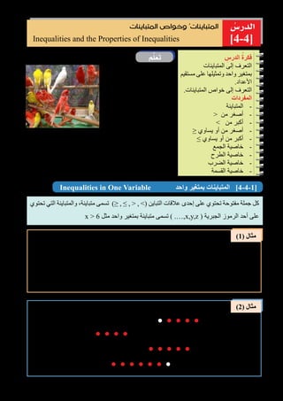 108
ُ‫الدر�س‬
‫م‬َّ‫ل‬َ‫ع‬َ‫ت‬
)1( ‫مثال‬
)2( ‫مثال‬
]4-4[Inequalities and the Properties of Inequalities
‫المتباينات‬ ‫وخواص‬ ُ‫المتباينات‬
‫الكناري‬ ‫طيور‬ ‫من‬ ‫عدد‬ ‫القفص‬ ‫في‬
x ‫و‬ ، ‫حمراء‬ 7‫و‬ ،‫صفراء‬ 4 ‫منها‬
.‫بيضاء‬
‫التالية‬ ‫العبارات‬ ‫من‬ ‫عبارة‬ ‫كل‬ ْ‫ل‬ِّ‫ث‬َ‫م‬
.‫بمتباينة‬
* 	‫من‬ ‫أكبر‬ ‫الحمراء‬ ‫الطيور‬ ‫عدد‬
.‫الصفراء‬ ‫الطيور‬ ‫عدد‬
ِ‫الدرس‬ ُ‫فكرة‬
‫المتباينات‬ ‫إلى‬ ‫التعرف‬
‫مستقيم‬ ‫على‬ ‫وتمثيلها‬ ‫واحد‬ ‫بمتغير‬
.‫األعداد‬
.‫المتباينات‬ ‫خواص‬ ‫إلى‬ ‫التعرف‬
‫المفردات‬
--‫المتباينة‬
--> ‫من‬ ‫أصغر‬
--< ‫من‬ ‫أكبر‬
--≥ ‫يساوي‬ ‫أو‬ ‫من‬ ‫أصغر‬
--≤ ‫يساوي‬ ‫أو‬ ‫من‬ ‫أكبر‬
--‫الجمع‬ ‫خاصية‬
--‫الطرح‬ ‫خاصية‬
--‫الضرب‬ ‫خاصية‬
--‫القسمة‬ ‫خاصية‬
* 	.‫الحمراء‬ ‫الطيور‬ ‫عدد‬ ‫من‬ ‫اقل‬ ‫البيضاء‬ ‫الطيور‬ ‫عدد‬
* 	.‫الحمراء‬ ‫الطيور‬ ‫عدد‬ ‫يساوي‬ ‫أو‬ ‫من‬ ‫أقل‬ ‫البيضاء‬ ‫الطيور‬ ‫عدد‬
* 	‫الطيور‬ ‫عدد‬ ‫مجموع‬ ‫يساوي‬ ‫أو‬ ‫من‬ ‫أكبر‬ ‫الحمراء‬ ‫الطيور‬ ‫عدد‬
.‫والبيضاء‬ ‫الصفراء‬
Inequalities in One Variable ‫واحد‬ ‫بمتغير‬ ‫المتباينات‬ ]4-4-1[
‫تحتوي‬ ‫التي‬ ‫والمتباينة‬ ،‫متباينة‬ ‫تسمى‬ )≤ , ≥ , < , >( ‫التباين‬ ‫عالقات‬ ‫إحدى‬ ‫على‬ ‫تحتوي‬ ‫مفتوحة‬ ‫جملة‬ ‫كل‬
x > 6 ‫مثل‬ ‫واحد‬ ‫بمتغير‬ ‫متباينة‬ ‫تسمى‬ ) .…,x,y,z ( ‫الجبرية‬ ‫الرموز‬ ‫أحد‬ ‫على‬
7 > 4 ‫الصفراء‬ ‫الطيور‬ ‫عدد‬ ‫من‬ ‫أكبر‬ ‫الحمراء‬ ‫الطيور‬ ‫عدد‬
x < 4 ‫الحمراء‬ ‫الطيور‬ ‫عدد‬ ‫من‬ ‫أقل‬ ‫البيضاء‬ ‫الطيور‬ ‫عدد‬
x ≤ 4 ‫الصفراء‬ ‫الطيور‬ ‫عدد‬ ‫يساوي‬ ‫أو‬ ‫من‬ ‫أقل‬ ‫البيضاء‬ ‫الطيور‬ ‫عدد‬
7 ≥ 4 + x ‫والبيضاء‬ ‫الصفراء‬ ‫الطيور‬ ‫عدد‬ ‫مجموع‬ ‫يساوي‬ ‫أو‬ ‫من‬ ‫أكبر‬ ‫الحمراء‬ ‫الطيور‬ ‫عدد‬
: x ∈ Z ‫أن‬ ‫حيث‬ ‫األعداد‬ ‫مستقيم‬ ‫على‬ ‫التالية‬ ‫للمتباينات‬ ‫الحل‬ ‫مجموعة‬ ِّ‫مثل‬
: ‫بمتباينة‬ )َّ‫لم‬َ‫ع‬َ‫ت‬( ‫فقرة‬ ‫في‬ ٍ‫ة‬‫عبار‬ ‫كل‬ ِّ‫مثل‬
i) x > 1
ii) x ≤ -2
iii) x ≥ 0
iv) x < 3 0 1-1-2-3 2 3 4 5 6
0
0
1
1
-1
-1
-2
-2
-3
-3-4
2
2
3
3
4
4 5
..........
..........
..........
0 1-1-2-4 -3-5 2 3 4 5 6..........
 