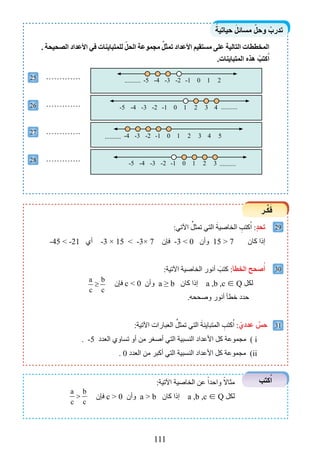 111
ً‫حياتية‬ َ‫مسائل‬ ّ‫وحل‬ ْ‫تدرب‬
‫ـر‬ِّ‫ك‬َ‫ف‬
‫كتب‬ُ‫ا‬
25
26
27
28
29
30
31
. ‫الصحيحة‬ ‫األعداد‬ ‫في‬ ‫للمتباينات‬ ّ‫الحل‬ ‫مجموعة‬ ِّ‫تمثل‬ ‫األعداد‬ ‫مستقيم‬ ‫على‬ ‫التالية‬ ‫المخططات‬
.‫المتباينات‬ ‫هذه‬ ْ‫كتب‬ُ‫ا‬
………….
………….
………….
………….
:‫اآلتي‬ ِّ‫تمثل‬ ‫التي‬ َ‫الخاصية‬ ِ‫كتب‬ُ‫ا‬ :ٍ‫د‬‫تح‬
-45 < -21 ‫أي‬ -3 × 15 < -3× 7 ‫فإن‬ -3 > 0 ‫وأن‬ 15 > 7 ‫كان‬ ‫إذا‬
:‫اآلتية‬ ‫الخاصية‬ ‫أنور‬ َ‫كتب‬ :‫الخطأ‬ ‫صحح‬ُ‫أ‬
a b
c c
≥ ‫فإن‬ c < 0 ‫وأن‬ a ≥ b ‫كان‬ ‫إذا‬ a ,b ,c ∈ Q ‫لكل‬
.‫وصححه‬ ‫أنور‬ ‫خطأ‬ ‫حدد‬
:‫اآلتية‬ ‫العبارات‬ ِّ‫تمثل‬ ‫التي‬ َ‫المتباينة‬ ِ‫كتب‬ُ‫ا‬ : ّ‫عددي‬ ٌ‫حس‬
. -5 ‫العدد‬ ‫تساوي‬ ‫أو‬ ‫من‬ ‫أصغر‬ ‫التي‬ ‫النسبية‬ ‫األعداد‬ ‫كل‬ ‫مجموعة‬ ) i
. 0 ‫العدد‬ ‫من‬ ‫أكبر‬ ‫التي‬ ‫النسبية‬ ‫األعداد‬ ‫كل‬ ‫مجموعة‬ )ii
:‫اآلتية‬ ‫الخاصية‬ ‫عن‬ ً‫واحدا‬ ً‫مثاال‬
a b
c c
> ‫فإن‬ c > 0 ‫وأن‬ a > b ‫كان‬ ‫إذا‬ a ,b ,c ∈ Q ‫لكل‬
-5 0 1-1-2-3-4 2 3 ..........
0 1-1-2-3-4-5 2 3 4 ..........
0 1-1-2-3-4 2 3 4 5..........
0 1-1-2-4 -3-5 2..........
 