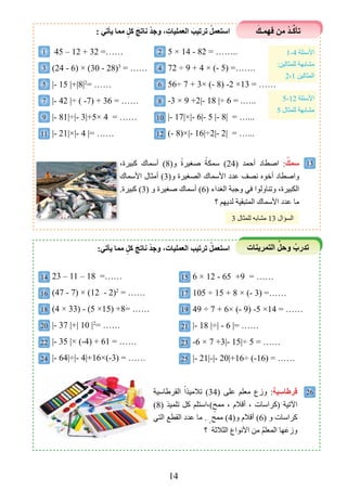 14
َ‫ﻓﻬمـﻚ‬ ‫مﻦ‬ ْ‫د‬‫ـ‬‫ﱢ‬‫ﻛ‬‫تﺄ‬
‫التمرينات‬ ‫ﱢ‬‫وحل‬ ْ‫تدرب‬
: ‫يﺄتي‬ ‫مما‬ ٍ‫ﻛل‬ َ‫ﻧاتﺞ‬ ْ‫د‬‫وﺟ‬ ، ِ‫العمليات‬ َ‫ترتيب‬ ْ‫اﺳتعمل‬
1 45 – 12 + 32 =……
3 (24 - 6) × (30 - 28)3
= ……
5 |- 15 |+|8|2
= ……
7 |- 42 |÷ ( -7) + 36 = ……
9 |- 81|÷|- 3|+5× 4 = ……
11 |- 21|×|- 4 |= ……
2 5 × 14 - 82 = ……..
4 72 ÷ 9 + 4 × (- 5) =…….
6 56÷ 7 + 3× (- 8) -2 ×13 = ……
8 -3 × 9 +2|- 18 |÷ 6 = .…..
10 |- 17|×|- 6|- 5 |- 8| = …...
12 (- 8)×|- 16|÷2|- 2| = …...
1-4 ‫األسﺌلة‬
:‫للمثالين‬ ‫مﺸابﻬة‬
2،1 ‫المثالين‬
5-12 ‫األسﺌلة‬
5 ‫للمثال‬ ‫مﺸابﻬة‬
،‫كبيرة‬ ‫أسماﻙ‬ (8)‫و‬ ً‫ة‬‫ﺻغير‬ ً‫سمكة‬ (24) ‫أحمد‬ ‫اﺻطاد‬ :ٌ‫ﺳمﻚ‬
‫األسماﻙ‬ ‫أمثال‬ (3)‫و‬ ‫الصغيرة‬ ‫األسماﻙ‬ ‫عدد‬ ‫نصﻒ‬ ‫أخوﻩ‬ ‫واﺻطاد‬
.‫كبيرة‬ (3) ‫و‬ ‫ﺻغيرة‬ ‫أسماﻙ‬ (6) ‫الغداء‬ ‫وجبة‬ ‫في‬ ‫وتناولوا‬ ،‫الكبيرة‬
‫؟‬ ‫لديﻬﻢ‬ ‫المتبقية‬ ‫األسماﻙ‬ ‫عدد‬ ‫ما‬
13
26
،‫كبيرة‬ ‫أسماﻙ‬ (
‫األسماﻙ‬ ‫أمثال‬ (
.‫كبيرة‬ (
3 ‫للمثال‬ ‫مﺸابﻪ‬ 13 ‫السﺆال‬
14 23 – 11 – 18 =……
16 (47 - 7) × (12 - 2)2
= ……
18 (4 × 33) - (5 ×15) +8= ……
20 |- 37 |+| 10 |2
= ……
22 |- 35 |× (-4) + 61 = ……
24 |- 64|÷|- 4|+16×(-3) = ……
15 6 × 12 - 65 +9 = ……
17 105 ÷ 15 + 8 × (- 3) =……
19 49 ÷ 7 + 6× (- 9) -5 ×14 = ……
21 |- 18 |÷| - 6 |= ……
23 -6 × 7 +3|- 15|÷ 5 = ……
25 |- 21|-|- 20|+16÷ (-16) = ……
:‫يﺄتي‬ ‫مما‬ ٍ‫ﻛل‬ َ‫ﻧاتﺞ‬ ْ‫د‬‫وﺟ‬ ،‫العمليات‬ ‫ترتيب‬ ْ‫اﺳتعمل‬
‫القرﻃاسية‬ ً‫تالميذا‬ (34) ‫على‬ ‫معلﻢ‬ ‫وزﻉ‬ :‫ﻗرﻃاﺳية‬
(8) ‫تلميذ‬ ‫كل‬ ‫(،استلﻢ‬ٍ‫ممﺢ‬ ، ‫أقالم‬ ، ‫)كراسات‬ ‫اﻵتية‬
‫التي‬ ‫القطع‬ ‫عدد‬ ‫ما‬ . ٍ‫ممﺢ‬ (4)‫و‬ ‫أقالم‬ (6) ‫و‬ ‫كراسات‬
‫؟‬ ‫الثالثة‬ ‫األنواﻉ‬ ‫من‬ ُ‫ﻢ‬‫المعل‬ ‫ﻬا‬َ‫وزع‬
 