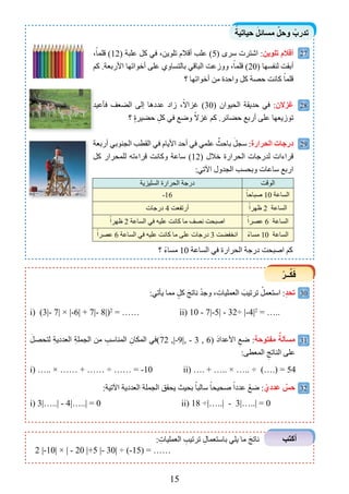 15
ً‫حياتية‬ َ‫مساﺋل‬ ّ‫وحل‬ ْ‫تدرب‬
ْ‫ــر‬‫ﱢ‬‫ك‬َ‫ﻓ‬
‫ﺃﻛتب‬
27
28
29
30
31
32
،ً‫قلما‬ (12) ‫علبة‬ ‫كل‬ ‫في‬ ،‫تلوين‬ ‫أقالم‬ ‫علب‬ (5) ‫سرى‬ ‫اﺷترت‬ :‫تلويﻦ‬ ‫ﺃﻗﻼﻡ‬
‫كﻢ‬ .‫األربعة‬ ‫أخواتﻬا‬ ‫على‬ ‫بالتساوﻱ‬ ‫الباقي‬ ‫ووزعﺖ‬ ،ً‫قلما‬ (20) ‫لنﻔسﻬا‬ ‫أبقﺖ‬
‫؟‬ ‫أخواتﻬا‬ ‫من‬ ‫واحدة‬ ‫كل‬ ‫حصة‬ ‫كانﺖ‬ ً‫قلما‬
‫فأعيد‬ ‫الضعﻒ‬ ‫ﺇلى‬ ‫عددها‬ ‫زاد‬ ،ً‫غﺰاال‬ (30) ‫الحيواﻥ‬ ‫حديقة‬ ‫في‬ :‫ﻏﺰالﻥ‬
‫؟‬ ٍ‫ة‬‫حضير‬ ِ‫كل‬ ‫في‬ ‫وﺿع‬ ً‫غﺰال‬ ‫كﻢ‬ .‫حضائر‬ ‫أربع‬ ‫على‬ ‫توزيعﻬا‬
‫أربعة‬ ‫الجنوبي‬ ‫القطب‬ ‫في‬ ‫األيام‬ ‫أحد‬ ‫في‬ ‫علمي‬ ٌ‫باحﺚ‬ َ‫سجل‬ :‫الحرارة‬ ‫درﺟات‬
‫كل‬ ‫للمحرار‬ ‫قراءتﻪ‬ ‫وكانﺖ‬ ‫ساعة‬ (12) ‫خالل‬ ‫الحرارة‬ ‫لدرجات‬ ‫قراءات‬
:‫اﻵتي‬ ‫الجدول‬ ‫وبحسب‬ ‫ساعات‬ ‫اربع‬
‫فأعيد‬ ‫الضعﻒ‬ ‫ﺇلى‬ ‫عددها‬ ‫زاد‬ ،ً‫غﺰاال‬ (
‫السليﺰية‬ ‫الحرارة‬ ‫درجة‬ ‫الوقﺖ‬
-16 ً‫ﺻباحا‬ 10 ‫الساعة‬
‫درجات‬ 4 ‫أرتﻔعﺖ‬ ً‫ﻇﻬرا‬ 2 ‫الساعة‬
ً‫ﻇﻬرا‬ 2 ‫الساعة‬ ‫في‬ ‫عليﻪ‬ ‫كانﺖ‬ ‫ما‬ ‫نصﻒ‬ ‫اﺻبحﺖ‬ ً‫عصرا‬ 6 ‫الساعة‬
ً‫عصرا‬ 6 ‫الساعة‬ ‫في‬ ‫عليﻪ‬ ‫كانﺖ‬ ‫ما‬ ‫على‬ ‫درجات‬ 3 ‫انخﻔضﺖ‬ ً‫ء‬‫مسا‬ 10 ‫الساعة‬
: ِ‫العمليات‬ ِ‫ترتيب‬ ِ‫باستعمال‬ ‫يلي‬ ‫ما‬ َ‫ناتج‬
2 |-10| × | - 20 |+5 |- 30| ÷ (-15) = ……
:‫يأتي‬ ‫مما‬ ٍ‫كل‬ َ‫ناتج‬ ْ‫د‬‫وج‬ ، ِ‫العمليات‬ َ‫ترتيب‬ ْ‫استعمل‬ :ٍ‫د‬‫تح‬
i) (3|- 7| × |-6| + 7|- 8|)2
= …… ii) 10 - 7|-5| - 32÷ |-4|2
= …..
َ‫لتحصل‬ ِ‫ة‬‫العددي‬ ِ‫ة‬‫الجمل‬ ‫من‬ ِ‫المناسب‬ ِ‫المكاﻥ‬ ‫27(في‬ ,|-9|, - 3 , 6) َ‫د‬‫األعدا‬ ِ‫ﺿع‬ :‫مﻔتوحة‬ ٌٌ‫مسﺄلة‬
:‫المعطى‬ ِ‫الناتج‬ ‫على‬
i) ….. × …… + …… ÷ …… = -10 ii) …. + ….. × ….. ÷ (….) = 54
:‫اﻵتية‬ ‫العددية‬ ‫الجملة‬ ‫يحقﻖ‬ ‫بحيﺚ‬ ً‫سالبا‬ ً‫ﺻحيحا‬ ً‫عددا‬ ْ‫ﺿع‬ : ّ‫عددﻱ‬ ٌ‫حﺲ‬
i) 3|…..| - 4|…..| = 0 ii) 18 ÷|…..| - 3|…..| = 0
‫؟‬ ً‫ء‬‫مسا‬ 10 ‫الساعة‬ ‫في‬ ‫الحرارة‬ ‫درجة‬ ‫اﺻبحﺖ‬ ‫كﻢ‬
 