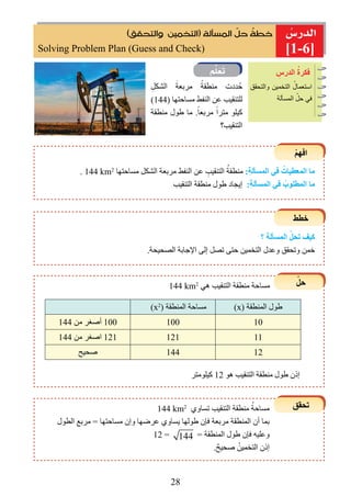 28

ِ‫الدرس‬ ُ‫ﻓكرة‬
(‫ﻭﺍﻟﺘﺤﻘﻖ‬ ‫)ﺍﻟﺘﺨﻤﻴﻦ‬ ‫ﺍﻟﻤﺴﺄﻟﺔ‬ ‫ﹼ‬‫ﺣﻞ‬ ‫ﹸ‬‫ﺧﻄﺔ‬
‫والتحقﻖ‬ ‫التخمين‬ ُ‫استعمال‬
‫المسألة‬ ّ‫حل‬ ‫في‬
ِ‫الﺸكل‬ َ‫مربعة‬ ً‫منطقة‬ ‫ددت‬ُ‫ح‬
(144) ‫مساحتﻬا‬ ‫النﻔﻂ‬ ‫عن‬ ‫للتنقيب‬
‫منطقة‬ ‫ﻃول‬ ‫ما‬ .ً‫مربعا‬ ً‫مترا‬ ‫كيلو‬
‫التنقيب؟‬

ْ‫ﻢ‬‫اﻓﻬ‬
‫ﺧطﻂ‬
ّ‫حل‬
‫تحقﻖ‬
. 144 km2
‫مساحتﻬا‬ ‫الﺸكل‬ ‫مربعة‬ ‫النﻔﻂ‬ ‫عن‬ ِ‫التنقيب‬ ُ‫منطقة‬ :ِ‫ة‬‫المسﺄل‬ ‫ﻓي‬ ُ‫المعطيات‬ ‫ما‬
‫التنقيب‬ ‫منطقة‬ ‫ﻃول‬ ‫ﺇيجاد‬ :ِ‫ة‬‫المسﺄل‬ ‫ﻓي‬ ُ‫المطلوب‬ ‫ما‬
‫؟‬ ‫المسﺄلة‬ ّ‫تحل‬ ‫ﻛيﻒ‬
.‫الصحيحة‬ ‫اﻹجابة‬ ‫ﺇلى‬ ‫تصل‬ ‫حتى‬ ‫التخمين‬ ‫وعدل‬ ‫وتحقﻖ‬ ‫خمن‬
144 km2
‫هي‬ ‫التنقيب‬ ‫منطقة‬ ‫مساحة‬
(x2
) ‫المنطقة‬ ‫مساحة‬ (x) ‫المنطقة‬ ‫ﻃول‬
144 ‫من‬ ‫أﺻغر‬ 100 100 10
144 ‫من‬ ‫اﺻغر‬ 121 121 11
‫ﺻحيﺢ‬ 144 12
144 km2
‫تساوﻱ‬ ‫التنقيب‬ ‫منطقة‬ ُ‫مساحة‬
‫الطول‬ ‫مربع‬ = ‫مساحتﻬا‬ ‫وﺇﻥ‬ ‫عرﺿﻬا‬ ‫يساوﻱ‬ ‫ﻃولﻬا‬ ‫فﺈﻥ‬ ‫مربعة‬ ‫المنطقة‬ ‫أﻥ‬ ‫بما‬
12 = 144 = ‫المنطقة‬ ‫ﻃول‬ ‫فﺈﻥ‬ ‫وعليﻪ‬
.ٌ‫ﺻحيﺢ‬ ُ‫التخمين‬ ‫ﺇذﻥ‬
‫كيلومتر‬ 12 ‫هو‬ ‫التنقيب‬ ‫منطقة‬ ‫ﻃول‬ ‫ﺇذﻥ‬
]1-6]Solving Problem Plan (Guess and Check)
 