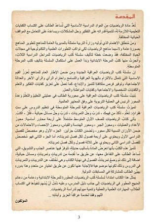 3
ِ‫الكﻔايات‬ ِ‫اكتساب‬ ‫على‬ َ‫الطالب‬ ُ‫د‬‫ساع‬ُ‫ت‬ ‫التي‬ ِ‫ة‬‫األساسي‬ ِ‫ة‬‫الدراسي‬ ِ‫د‬‫الموا‬ َ‫ن‬ِ‫م‬ ِ‫الرياﺿيات‬ ‫مادة‬ ‫ﱡ‬‫د‬َ‫ع‬ُ‫ت‬
ِ‫المواقﻒ‬ َ‫مع‬ ِ‫التعامل‬ ‫على‬ ُ‫ﻩ‬‫ويساعد‬ ، ِ‫المﺸكالت‬ ‫حل‬َ‫و‬ ِ‫التﻔكير‬ ‫على‬ ِ‫ﻪ‬‫درات‬ُ‫ق‬ ِ‫ة‬‫نمي‬َ‫ت‬‫ل‬ ،ُ‫ﻪ‬‫ل‬ ِ‫ة‬‫الالزم‬ ‫التعليمية‬
.ِ‫ة‬‫المختلﻔ‬ ‫الحياتية‬
‫المناهج‬ ِ‫لتطوير‬ ِ‫للمناهج‬ ِ‫ة‬‫العام‬ ِ‫ة‬‫بالمديري‬ ً‫متمثلة‬ ‫التربية‬ ُ‫ة‬‫وزار‬ ‫وليﻪ‬ُ‫ت‬ ‫الذﻱ‬ ِ‫االهتمام‬ ِ‫لﻖ‬ َ‫ُنط‬‫م‬ ْ‫من‬َ‫و‬
ِ‫مجالت‬ ‫في‬ َ‫والتكنولوجية‬ َ‫العلمية‬ ِ‫التطورات‬ َ‫تواكب‬ ‫لكي‬ ِ‫الرياﺿيات‬ ِ‫مناهج‬ ‫والسيما‬ ‫عامة‬ ٍ‫ة‬‫بصور‬
، ِ‫الثالﺙ‬ ‫الدراسية‬ ‫للمراحل‬ ‫الرياﺿيات‬ ِ‫تب‬ُ‫ك‬ ‫سلسلة‬ ِ‫لتأليﻒ‬ ‫خطة‬ ‫عﺖ‬ ِ‫وﺿ‬ ْ‫د‬َ‫ق‬َ‫ف‬ ،‫المختلﻔة‬ ِ‫ة‬‫الحيا‬
ِ‫ة‬‫المرحل‬ ِ‫كتب‬ ِ‫بتاليﻒ‬ ‫السلسلة‬ ‫استكمال‬ ‫على‬ ‫العمل‬ ‫دأ‬َ‫ب‬َ‫و‬ ِ‫ة‬‫االبتدائي‬ ‫المرحلة‬ ُ‫كتب‬ ‫منﻬا‬ ْ‫ت‬ِ‫نجﺰ‬ُ‫وأ‬
.ِ‫ة‬‫المتوسط‬
‫القيﻢ‬ ُ‫عﺰز‬ُ‫ت‬ ‫للمناهج‬ ‫العام‬ ِ‫اﻹﻃار‬ َ‫ﺿمن‬ ‫ومن‬ ‫الجديدة‬ ‫العراقية‬ ِ‫الرياﺿيات‬ ِ‫كتب‬ َ‫سلسلة‬ َ‫ﺇﻥ‬
ِ‫ة‬‫والعدال‬ ‫اﻵخر‬ ‫والرأﻱ‬ ‫الرأﻱ‬ ِ‫واحترام‬ ِ‫والتسامﺢ‬ ِ‫ة‬‫العراقي‬ ِ‫ة‬‫بالﻬوي‬ ِ‫بااللتﺰام‬ ‫تتمثل‬ ‫التي‬ ‫االساسية‬
ِ‫والتعلﻢ‬ ِ‫التﻔكير‬ ِ‫كﻔايات‬ ِ‫تعﺰيﺰ‬ ‫على‬ ْ‫تعمل‬ ‫كما‬ ،‫واﻹبداﻉ‬ ِ‫للتميﺰ‬ ٍ‫ة‬‫متكافﺌ‬ ‫فرﺹ‬ ‫وتوفير‬ ،‫االجتماعية‬
.ِ‫والعمل‬ ِ‫ة‬‫المواﻃن‬ ِ‫وكﻔايات‬ ‫واالجتماعية‬ ِ‫ة‬‫الﺸخصي‬ ِ‫والكﻔايات‬
‫ﱡ‬‫ﻩ‬‫د‬َ‫ع‬َ‫و‬ ْ‫ﻢ‬ُ‫ل‬َ‫ع‬َ‫ت‬‫وال‬ ْ‫ﻢ‬‫علي‬َ‫ت‬‫ال‬ ‫عمليتي‬ ‫في‬ ‫الطالب‬ ِ‫ة‬‫محوري‬ ‫على‬ ِ‫ة‬‫العراقي‬ ِ‫الرياﺿيات‬ ِ‫كتب‬ ُ‫سلسلة‬ ْ‫ﺖ‬َ‫ي‬‫ُن‬‫ب‬
.ِ‫ة‬‫العالمي‬ ِ‫المعايير‬ ِ‫وفﻖ‬ ‫على‬ ِ‫ة‬‫التربوي‬ ِ‫ة‬‫العملي‬ ‫في‬ َ‫الرئيﺲ‬ َ‫المحور‬
ِ‫سﺖ‬ ‫على‬ ِ‫الدروس‬ ِ‫تنظيﻢ‬ ‫في‬ ِ‫ة‬‫المتوسط‬ ِ‫ة‬‫للمرحل‬ ِ‫ة‬‫العراقي‬ ِ‫الرياﺿيات‬ ِ‫كتب‬ ُ‫سلسلة‬ ْ‫ت‬َ‫ميﺰ‬َ‫ت‬
. ْ‫كتب‬ُ‫ا‬ ، ْ‫ر‬‫ﱢ‬‫ك‬َ‫ف‬ ، ً‫حياتية‬ َ‫مسائل‬ ّ‫ل‬ِ‫وح‬ ْ‫ب‬َ‫در‬َ‫ت‬ ، ‫التمرينات‬ ّ‫ل‬ِ‫ح‬َ‫و‬ ْ‫ب‬َ‫در‬َ‫ت‬ ، َ‫ﻚ‬ِ‫م‬‫ﻬ‬ِ‫ف‬ ِ‫من‬ ْ‫د‬‫أك‬َ‫ت‬ ، ْ‫ﻢ‬‫ﱠ‬‫ل‬َ‫ع‬َ‫ت‬ : ٍ‫فقرات‬
ُ‫محور‬ :‫أساسية‬ ‫محاور‬ ‫أربعة‬ ‫على‬ ً‫مﺸتمال‬ ِ‫المتوسﻂ‬ ِ‫األول‬ ِ‫للصﻒ‬ ِ‫الرياﺿيات‬ ُ‫كتاب‬ ‫يأتي‬
‫من‬ ِ‫واالحتماالت‬ ِ‫ء‬‫اﻹحصا‬ ُ‫ومحور‬ ، ِ‫والقياس‬ ‫الﻬندسة‬ ‫ومحور‬ ، ِ‫الجبر‬ ُ‫ومحور‬ ، ِ‫والعمليات‬ ِ‫د‬‫األعدا‬
‫للﻔصل‬ ٌ‫مخصص‬ ‫وهو‬ ‫األول‬ ‫الجﺰء‬ :‫جﺰأين‬ ُ‫الكتاب‬ ‫ن‬َ‫م‬ َ‫ض‬َ‫ت‬َ‫و‬ ،‫محور‬ ‫لكل‬ ‫النسبية‬ ‫األوزاﻥ‬ َ‫من‬ ِ‫ﺿ‬
ٌ‫ُخصص‬‫م‬ ‫فﻬو‬ ‫الثاني‬ ‫الجﺰء‬ ‫أما‬ ،‫تمريناتﻪ‬ ٍ‫فصل‬ ‫لكل‬ ‫فصول‬ ‫أربعة‬ ‫على‬ ‫ويحتوﻱ‬ ‫األول‬ ‫الدراسي‬
.‫تمريناتﻪ‬ ٍ‫فصل‬ ‫ولكل‬ ِ‫فصول‬ ‫ثالثة‬ ‫على‬ ‫ويحتوﻱ‬ ‫الثاني‬ ‫الدراسي‬ ‫للﻔصل‬
‫التي‬ ، ِ‫والتﺸويﻖ‬ ِ‫الجذب‬ ‫عناﺻر‬ ‫فيﻬا‬ ُ‫وفر‬َ‫ت‬َ‫ت‬ ،ٍ‫ة‬‫حديث‬ َ‫بأساليب‬ ُ‫ة‬‫الماد‬ ُ‫ﺽ‬َ‫تعر‬ ‫بأنﻬا‬ ُ‫الكتب‬ ِ‫ﻩ‬‫هذ‬ ُ‫ميﺰ‬َ‫ت‬َ‫ت‬
،ٍ‫ة‬‫حياتي‬ َ‫ومسائل‬ ٍ‫وتمرينات‬ ٍ‫تدريبات‬ ‫من‬ ُ‫ﻪ‬‫م‬ِ‫د‬‫ق‬ُ‫ت‬ ‫ما‬ ‫ﻃريﻖ‬ ‫عن‬ ،‫معﻬا‬ ِ‫التﻔاعل‬ ‫على‬ َ‫الطالب‬ ُ‫د‬‫ساع‬ُ‫ت‬
ِ‫والتمرينات‬ ِ‫التدريبات‬ ‫عن‬ ُ‫تلﻒ‬ ْ‫خ‬َ‫ت‬ ‫وهي‬ ِ‫الكتاب‬ ‫نﻬاية‬ ‫في‬ ‫الﻔصول‬ ُ‫تمرينات‬ ُ‫ﺿع‬َ‫و‬ َ‫ﻢ‬َ‫ت‬ ‫ذلﻚ‬ ‫ﺇلى‬ ‫اﺿافة‬
ِ‫ﻩ‬‫بدور‬ ‫وهذا‬ ٍ‫د‬‫متعد‬ ‫من‬ ٍ‫اختيار‬ ‫ﻃريﻖ‬ ‫عن‬ ‫تكوﻥ‬ ‫عنﻬا‬ ‫فاﻹجابة‬ ‫موﺿوعية‬ ‫لكونﻬا‬ َ‫وذلﻚ‬ ِ‫الدروس‬ ‫في‬
.ِ‫ة‬‫الدولي‬ ِ‫المسابقات‬ ‫في‬ ِ‫ة‬‫للمﺸارك‬ َ‫الطالب‬ ‫ﱢﺊ‬‫ي‬‫يﻬ‬
ِ‫دعائﻢ‬ ‫من‬ ً‫ودعامة‬ ِ‫ة‬‫االبتدائي‬ ِ‫ة‬‫للمرحل‬ ِ‫ة‬‫المطور‬ ‫الرياﺿيات‬ ِ‫تب‬ُ‫ك‬ ِ‫ة‬‫لسلسل‬ ً‫امتدادا‬ ‫الكتاب‬ ‫هذا‬ ُ‫يمثل‬
ِ‫اكتساب‬ ‫في‬ ‫ها‬ُ‫نﻔيذ‬َ‫ت‬ َ‫ﻢ‬ِ‫ﻬ‬ ْ‫ُس‬‫ي‬ ْ‫أﻥ‬ ُ‫نأمل‬ ‫وعليﻪ‬ ، ِ‫المدرس‬ ِ‫دليل‬ ِ‫جانب‬ ‫ﺇلى‬ ِ‫الرياﺿيات‬ ‫في‬ ِ‫المطور‬ ِ‫المنﻬج‬
.‫الرياﺿيات‬ ِ‫ة‬‫لدراس‬ ‫ميولﻬﻢ‬ ِ‫ة‬‫تنمي‬َ‫و‬ ‫والعملية‬ ‫العلمية‬ ِ‫المﻬارات‬ ِ‫الطالب‬
... ِ‫ﻪ‬ِ‫ئ‬‫وأبنا‬ ‫العﺰيﺰ‬ ْ‫نا‬ِ‫ق‬‫عرا‬ ِ‫ة‬‫لخدم‬ ‫وفقنا‬ ‫اللﻬﻢ‬
‫المﺆلﻔوﻥ‬

 