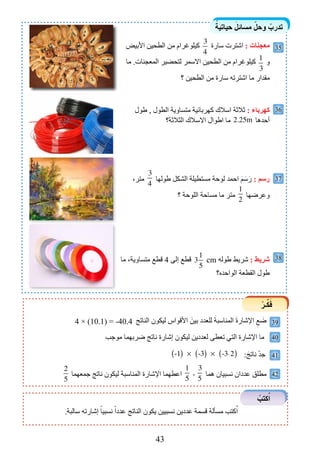 43
ً‫حياتية‬ َ‫مسائل‬ ّ‫وحل‬ ْ‫تدرب‬
ْ‫ـر‬ِّ‫ك‬َ‫ف‬
39
38
40
41
42
‫األبيض‬ ‫الطحين‬ ‫من‬ ‫كيلوغرام‬
3
4
‫سارة‬ ‫اشترت‬ : ‫معجنات‬
‫ما‬ .‫المعجنات‬ ‫لتحضير‬ ‫االسمر‬ ‫الطحين‬ ‫من‬ ‫كيلوغرام‬
1
3
‫و‬
‫؟‬ ‫الطحين‬ ‫من‬ ‫سارة‬ ‫اشترته‬ ‫ما‬ ‫مقدار‬
‫طول‬ , ‫الطول‬ ‫متساوية‬ ‫كهربائية‬ ‫اسالك‬ ‫ثالثة‬ : ‫كهرباء‬
‫الثالثة؟‬ ‫االسالك‬ ‫اطوال‬ ‫ما‬ 2.25m ‫أحدها‬
،‫متر‬
3
4
‫طولها‬ ‫الشكل‬ ‫مستطيلة‬ ‫لوحة‬ ‫احمد‬ َ‫م‬َ‫س‬َ‫ر‬ : ‫رسم‬
‫؟‬ ‫اللوحة‬ ‫مساحة‬ ‫ما‬ ‫متر‬
1
2
‫وعرضها‬
‫ما‬ ،‫متساوية‬ ‫قطع‬ 4 ‫إلى‬ ‫قطع‬ 3
1
5
cm ‫طوله‬ ‫شريط‬ : ‫شريط‬
‫الواحده؟‬ ‫القطعة‬ ‫طول‬
‫الناتج‬ ‫ليكون‬ ‫األقواس‬ َ‫بين‬ ‫للعدد‬ َ‫المناسبة‬ َ‫ة‬‫اإلشار‬ ِ‫ع‬ َ‫ض‬4 × (10.1) = -40.4
:َ‫ناتج‬ ْ‫د‬‫ج‬
.‫سالبة‬ ‫إشارته‬ ً‫نسبيا‬ ً‫عددا‬ ‫الناتج‬ ‫يكون‬ ‫نسبيين‬ ‫عددين‬ ‫قسمة‬ ‫مسألة‬ ‫كتب‬ُ‫ا‬
35
36
37
-1( ) × -3( ) × -3-2( )
‫موجب‬ ‫ضربهما‬ ‫ناتج‬ ‫إشارة‬ ‫ليكون‬ ‫لعددين‬ ‫تعطى‬ ‫التي‬ ‫اإلشارة‬ ‫ما‬
2
5
‫جمعهما‬ ‫ناتج‬ ‫ليكون‬ ‫المناسبة‬ ‫اإلشارة‬ ‫اعطهما‬
1
5
,
3
5
‫هما‬ ‫نسبيان‬ ‫عددان‬ ‫مطلق‬
ْ‫كتب‬ُ‫ا‬
.
 