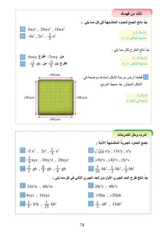 74
َ‫فهمـﻚ‬ ‫من‬ َ‫د‬‫ـ‬ّ‫ك‬‫تﺄ‬
: ‫يلي‬ ‫مما‬ ‫كل‬ ‫في‬ ‫المتشابهة‬ ‫للحدود‬ ‫الجمع‬ َ‫ناتﺞ‬ ْْ‫د‬‫ج‬
6wz2
, 24wz2
, 18wz2
-4x2
, 2x2
, x2
: ‫يلي‬ ‫مما‬ ٍ‫لكل‬ ‫الطرح‬ َ‫ناتج‬ ْْ‫د‬‫ج‬
6zwy -7zwy
ab ab
‫في‬ ‫موضحة‬ ‫أبعادها‬ ‫الشكل‬ ‫مربعة‬ ‫أرﺽ‬ ‫قطعة‬
.‫المربع‬ َ‫محيط‬ ْْ‫د‬‫ج‬ ‫المجاور‬ ‫الشكل‬
1
2
3
4
5
6 7
8 9
10
12 13
14 15
16 17
11
1
5
-1
5
-3
5
1-2 ‫األسﺌلة‬
1 ، 2 ‫للمثالين‬ ‫مشابهة‬
3 - 4 ‫األسﺌلة‬
4 ، 5 ‫للمثالين‬ ‫مشابهة‬
5 ‫السﺆال‬
3 ‫المثال‬ ‫الى‬ ‫مشابه‬
‫اطرح‬
‫اطرح‬
‫من‬
‫من‬
)4K(cm )4K(cm
)4K(cm
)4K(cm
1
5
3
10
1
2
1
5
1
6
3
2
6
5
1
4
: َ‫اآلتية‬ َ‫المتشابهة‬ َ‫الجبرية‬ َ‫د‬‫الحدو‬ ِِ‫اجمع‬
: ‫يلي‬ ‫مما‬ ٍ‫كل‬ ‫في‬ ‫الثاني‬ ‫الجبري‬ ‫الحد‬ ‫من‬ ‫األول‬ ‫الجبري‬ ‫الحد‬ ‫طرح‬ َ‫ناتﺞ‬ ْْ‫د‬‫ج‬
-5 x2
, 2x2
, x2
xyz , 10xy2
z , 20xyz
gh , gh , gh
24z2
w , 48z2
w
4xyz , 16xyz
h2
k , kh2
x4
y , 13x4
y , x4
y
|-9|r2
v , |-8|r2
v , |3|r2
v
hk2
, hk2
, hk2
20r2
v , 40r2
v
|-9|ba , |-20|ab
ab2
, 12ab2
√ 169
‫التمرينات‬ ّ‫وحل‬ ْ‫تدرب‬
1
5
1
3
1
25
 
