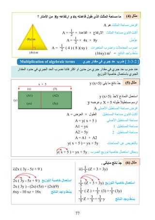 77
‫المقدار‬ ‫حدود‬ ‫في‬ ‫الجبري‬ ‫الحد‬ ‫نضرب‬ ‫فاننا‬ ‫اكثر‬ ‫او‬ ‫حدين‬ ‫من‬ ‫جبري‬ ‫مقدار‬ ‫في‬ ‫جبري‬ ‫حد‬ ‫ضرب‬ ‫عند‬
‫التوزيع‬ ‫خاصية‬ ‫باستعمال‬ ‫الجبري‬
)4( ‫مثال‬
)5( ‫مثال‬
)6( ‫مثال‬
Multiplication of algebraic terms ‫جبري‬ ‫مقدار‬ ‫في‬ ‫جبري‬ ‫حد‬ ‫ضرب‬ [ 3-3-2 ]
‫؟‬ ‫األمتار‬ ‫من‬ 8y ‫ارتفاعه‬ ‫و‬ 4x ‫قاعدته‬ ‫طول‬ ‫الﺬي‬ ‫المثلث‬ ‫مساحة‬ ‫ما‬
A ‫هو‬ ‫المثلث‬ ‫مساحة‬ ‫افرﺽ‬
A = × ‫القاعدة‬ × ‫االرتفاﻉ‬ ‫المثلث‬ ‫مساحة‬ ‫قانون‬ ْ‫كتب‬ُ‫ا‬
A = × 4x × 8y ْ‫ﺽ‬‫ﱢ‬‫و‬َ‫ع‬
A = ) 4 ( ) 8 () ( ‫المتغيرات‬ ‫واضرب‬ ‫المعامالت‬ ‫اضرب‬
(16xy( m2
= َ‫الناتج‬ ِ‫د‬‫واج‬ ْ‫ط‬‫ﱢ‬‫س‬َ‫ب‬
y )x+5( ‫يلي‬ ‫ما‬ َ‫ناتج‬ ْْ‫د‬‫ج‬
. ‫مايﺄتي‬ َ‫ناتﺞ‬ ْْ‫د‬‫ج‬
‫التوﺯيع‬ ‫خاصية‬ ‫اﺳتعمال‬
َ‫الناتﺞ‬ ِ‫د‬‫واج‬ ْ‫ط‬ ‫ﱢ‬‫َس‬‫ب‬
‫التوﺯيع‬ ‫خاصية‬ ‫اﺳتعمال‬
َ‫الناتﺞ‬ ِ‫د‬‫وج‬ ْ‫ط‬ ‫ﱢ‬‫َس‬‫ب‬
1
2
1
2
1
2 xy
)4x( m
)8y( m
)y(
)A1(
)x(
x + 5
)5(
)A2(
)yx( )5y(
y )x+5( ْْ‫د‬‫الج‬ ‫النماذﺝ‬ ‫استعمل‬
y ‫وعرضه‬ ‫طوله‬ ً‫مستطيال‬ ‫ارسم‬
A ‫األصلي‬ ‫المستطيل‬ ‫مساحة‬ ‫افرﺽ‬
A = ‫العرﺽ‬ × ‫الطول‬ ‫المستطيل‬ ‫مساحة‬ ‫قانون‬ ْ‫كتب‬ُ‫ا‬
‫األصلي‬ ‫المستطيل‬ ‫مساحة‬
1 ‫المستطيل‬ ‫مساحة‬
2 ‫المستطيل‬ ‫مساحة‬
: ‫الضرب‬ ‫توزيع‬ ‫خاصية‬ ‫استعمال‬ ‫ويمكن‬
X + 5
A = y) x + 5 (
y) x + 5 ( = yx + 5y ‫المساحات‬ ‫عن‬ ‫بالتعويﺾ‬
A1 = yx
A2 = 5y
A = A1 + A2
y) x + 5 ( = yx + 5y
2x ) 3y - 5z + 9 (
2x ) 3y ( - )2x( )5z( + )2x()9(
6xy - 10 xz + 18x
i(2x ) 3y - 5z + 9 ( ii( )Z + 3 + 3y(
)Z + 3 + 3y(
) Z ( + )3( + )3y(
Z + + y
1
5
1
5
1
5
1
5
1
5
3
5
1
5
3
5
 