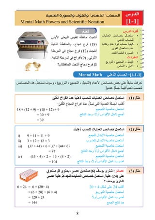 8

]1-1]
‫ﺍﻟﻌﻠﻤﻴﺔ‬ ‫ﻭﺍﻟﺼﻮﺭﺓ‬ ‫ﻭﺍﻟﻘﻮﻯ‬ ‫ﺍﻟﺬﻫﻨﻲ‬ ‫ﺍﻟﺤﺴﺎﺏ‬
Mental Math Powers and Scientiﬁc Notation
ِ‫الدرس‬ ُ‫ﻓكرة‬
•ِ‫العمليات‬ َ‫خصائص‬ ُ‫استعمال‬
.‫الذهني‬ ِ‫للحساب‬
•‫وكتابة‬ ٍ‫د‬‫عد‬ ‫قوة‬ ‫حساب‬ ‫كيﻔية‬
.‫القوى‬ ‫باستعمال‬ ٍ‫د‬‫عد‬
•.‫للعدد‬ ‫العلمية‬ ‫الصورة‬
‫المﻔردات‬
•‫التوزيع‬ ، ‫التجميع‬ ، ‫التبديل‬
•.‫األساس‬ ، ّ‫س‬ُ‫اال‬
‫األولى‬ ‫البيﺾ‬ ‫تﻔقيﺲ‬ ‫حافظة‬ ‫أنتجﺖ‬
‫الثانية‬ ‫والحافظة‬ ،‫دجاﺝ‬ ‫فرﺥ‬ (18)
‫المرحلة‬ ‫في‬ ‫دجاﺝ‬ ‫فرﺥ‬ (12) ‫أنتجﺖ‬
.‫الثانية‬ ‫المرحلة‬ ‫في‬ ٍ‫أفراﺥ‬ (9) ‫و‬ ‫األولى‬
‫الحافظتاﻥ؟‬ ‫أنتجﺖ‬ ٍ‫دجاﺝ‬ ‫فرﺥ‬ ْ‫ﻢ‬‫ك‬

َ‫الخصائص‬ ‫هذﻩ‬ ُ‫تستعمل‬ َ‫وسوﻑ‬ ، (‫التوزيع‬ ، ‫التجميع‬ ، ‫)التبديل‬ ِ‫د‬‫األعدا‬ َ‫خصائص‬ ِ‫بعﺾ‬ ‫على‬ ً‫سابقا‬ َ‫تعرفﺖ‬
.ٍ‫ة‬‫عددي‬ ٍ‫ة‬‫جمل‬ َ‫قيمة‬ ً‫ذهنيا‬ َ‫لتحسب‬
Mental Math ‫الذهني‬ ُ‫الحساب‬ :]1-1-1]
: ّ‫لي‬ُ‫الك‬ ‫الدجاﺝ‬ ‫أفراﺥ‬ َ‫د‬‫عد‬ ُ‫تمثل‬ ‫التي‬ َ‫العددية‬ َ‫الجملة‬ ‫كتب‬ُ‫ا‬
‫التجميع‬ ‫خاﺻية‬ ‫استعمل‬
َ‫الناتج‬ ‫وجد‬ ،ً‫أوال‬ ‫األقواس‬ ‫داخل‬ ‫أجمع‬
18 + (12 + 9) = (18 + 12) + 9
= 30 + 9
= 39
. ّ‫لي‬ُ‫ك‬‫ال‬ ‫الﻔراﺥ‬ َ‫د‬‫عد‬ ً‫ذهنيا‬ َ‫لتحسب‬ ِ‫العمليات‬ َ‫ﺧصاﺋﺺ‬ ْ‫اﺳتعمل‬ (1) ‫مثال‬
(2) ‫مثال‬
(3) ‫مثال‬
i) 9 + 11 = 11 + 9
ii) 3 × 12 = 12 × 3
iii) (37 + 44) + 6 = 37 + (44+ 6)
= 87
iv) (13 × 4) × 2 = 13 × (4 × 2)
= 104
:ً‫ذهنيا‬ َ‫لتحسب‬ ِ‫العمليات‬ َ‫ﺧصاﺋﺺ‬ ْ‫اﺳتعمل‬
‫للجمع‬ ‫األبدال‬ ‫خاﺻية‬ ‫أستعمل‬
‫للضرب‬ ‫األبدال‬ ‫خاﺻية‬ ‫أستعمل‬
‫التجميع‬ ‫خاﺻية‬ ‫أستعمل‬
‫الناتج‬ ‫وجد‬ ً‫أوال‬ ‫األقواس‬ ‫داخل‬ ‫أجمع‬
‫التجميع‬ ‫خاﺻية‬ ‫أستعمل‬
‫الناتج‬ ‫وجد‬ ،ً‫أوال‬ ‫األقواس‬ ‫داخل‬ ‫اﺿرب‬
ٍ‫ﺻندوﻕ‬ ‫ﻛل‬ ‫يحتوﻱ‬ ،ٍ‫عصير‬ َ‫ﺻناديﻖ‬ (6) ُ‫يوﺳﻒ‬ ‫اﺷترى‬ :‫عصاﺋر‬
ٍ‫عصير‬ َ‫علبة‬ ْ‫ﻢ‬َ‫ﻛ‬ ‫لتجد‬ ‫العمليات‬ ‫ﺧصاﺋﺺ‬ ‫اﺳتعمل‬ .‫علبة‬ (24) ‫على‬
‫؟‬ ‫يوﺳﻒ‬ ‫اﺷترى‬
20 + 4 ‫ﺷكل‬ ‫على‬ 24 ‫أكتب‬
‫التوزيع‬ ‫خاﺻية‬ ‫أستعمل‬
ً‫أوال‬ ‫األقواس‬ ‫داخل‬ ‫أﺿرب‬
‫الجمع‬ ‫ناتج‬ ‫جد‬
6 × 24 = 6 × (20+ 4)
= (6 × 20) + (6 × 4)
= 120 + 24
= 144
 