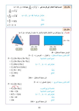 81
)2( ‫مثال‬
)3( ‫مثال‬
=
=
=
, y = 8 ‫حيث‬ : ‫يلي‬ ‫مما‬ ٍ‫كل‬ ‫في‬ ‫المقدار‬ َ‫قيمة‬ ْ‫احسب‬x = -2 4
|X| + 2√ y
3
4
|X| + 2√ y
3
4
|-2| + 2√ 8
3
4
2 + 2)2)
2 + 4 = 6
, y = 8 ‫قيمة‬ ‫عن‬ ْ‫ﺽ‬‫ﱢ‬‫و‬َ‫ع‬‫ن‬
ْ‫ط‬‫ﱢ‬‫س‬َ‫ب‬
َ‫الناتج‬
x = -2
h=7, k= 4 ‫قيمة‬ ‫أن‬ ‫علمت‬ ‫إذا‬ ‫باألمتار‬ ‫التالية‬ ‫األﺷكال‬ ‫من‬ ‫كل‬ َ‫محيط‬ ْْ‫د‬‫ج‬ : ‫ﻫندﺳة‬
P = ‫المستطيل‬ ‫محيط‬ ‫افرﺽ‬
P = 2 × ) ‫العرﺽ‬ + ‫الطول‬ ( = ‫المستطيل‬ ‫محيط‬ ‫قانون‬ ْ‫كتب‬ُ‫ا‬
P = 2 [ )3h+5k(+) 5h+7k( ]
= 2 [ )3h+5h(+) 5k+7k( ]
= 2 [ )8h(+)12k( ]
= 2 [ )8)7((+)12)4(( ]
= 2 [ 56 + 48 ]
= 2 [ 104 ]
= 208
P = 4 × ) ‫الضلع‬ ‫طول‬ ( = ‫المربع‬ ‫محيط‬ ‫قانون‬ ْ‫كتب‬ُ‫ا‬
P = 4 [ )2h+3k( ]
= 4 [ )2h+3k( ]
= 8h + 12k
= 8)7( + 12)4(
= 56 + 48
= 104
‫المتشابهة‬ ‫الحدود‬ ‫اجمع‬
h = 7 , k = 4 ‫قيم‬ ْ‫ﺽ‬‫ﱢ‬‫و‬َ‫ع‬‫ن‬
ْ‫ط‬‫ﱢ‬‫س‬َ‫ب‬
َ‫الناتج‬
‫الضرب‬ ‫توزيع‬ ‫خاصية‬
‫المتشابهة‬ ‫الحدود‬ ‫اجمع‬
h = 7 , k = 4 ‫قيم‬ ْ‫ﺽ‬‫ﱢ‬‫و‬َ‫ع‬‫ن‬
ْ‫ط‬‫ﱢ‬‫س‬َ‫ب‬
َ‫الناتج‬
208 = ‫المستطيل‬ ‫محيط‬ ‫إذن‬
104 = ‫المربع‬ ‫محيط‬ ‫إذن‬
)3h + 5k(
)5h + 7k()2h + 3k(
)2h(
)2h+k(
)4h+2k(
(1( ‫الشكل‬(2( ‫الشكل‬(3( ‫الشكل‬
 