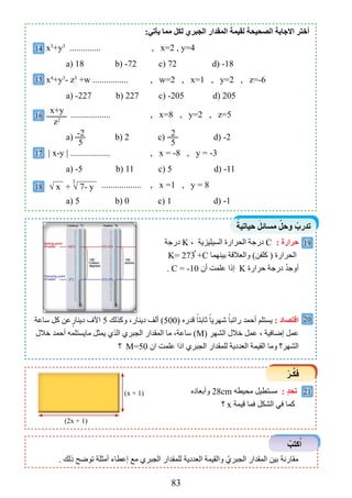 83
ً‫حياتية‬ َ‫مساﺋل‬ ّ‫وحل‬ ْ‫تدرب‬
ْ‫ـر‬‫ﱢ‬‫ﻜ‬َ‫ف‬
ْ‫كتب‬ُ‫ا‬
19
20
21‫وأبعاده‬ 28cm ‫محيطه‬ ‫مستطيل‬ : ٍ‫د‬‫تح‬
‫؟‬ x ‫قيمة‬ ‫فما‬ ‫الشكل‬ ‫في‬ ‫كما‬
. ‫ذلﻚ‬ ‫توضﺢ‬ ‫أمثلة‬ ‫إعطاء‬ ‫مع‬ ‫الجبري‬ ‫للمقدار‬ ‫العددية‬ ‫والقيمة‬ ّ‫الجبري‬ ‫المقدار‬ ‫بين‬ ‫مقارنة‬
:‫يﺄتي‬ ‫مما‬ ‫لﻜل‬ ‫الجبري‬ ‫المقدار‬ َ‫لقيمة‬ ‫الﺼحيحة‬ ‫اﻻجابة‬ ‫ﺃختر‬
x3
+y3
.............. , x=2 , y=4
a( 18 b( -72 c( 72 d( -18
x4
+y3
- z3
+w ................ , w=2 , x=1 , y=2 , z=-6
a( -227 b( 227 c( -205 d( 205
.................. , x=8 , y=2 , z=5
a( b( 2 c( d( -2
| x-y | .................. , x = -8 , y = -3
a( -5 b( 11 c( 5 d( -11
.................. , x =1 , y = 8
a( 5 b( 0 c( 1 d( -1
‫درجة‬ K ، ‫السيليﺰية‬ ‫الحرارة‬ ‫درجة‬ C : ‫حرارة‬
K= 273 +C ‫بينهما‬ ‫والعالقة‬ )‫كلفن‬ ( ‫الحرارة‬
. C = -10 ‫أن‬ ‫علمت‬ ‫إذا‬ K ‫حرارة‬ ‫درجة‬ ْْ‫د‬‫أوج‬
‫ساعة‬ ‫كل‬ ‫عن‬ٍ‫دينار‬ ‫اآلﻑ‬ 5 ‫وكذلﻚ‬ ،‫دينار‬ ‫ألﻒ‬ )500( ‫قدره‬ ً‫ﺛابتا‬ ً‫ﺷهريا‬ ً‫راتبا‬ ‫أحمد‬ ‫يستلم‬ : ‫اقتﺼاد‬
‫خالل‬ ‫أحمد‬ ‫مايستلمه‬ ‫يمثل‬ ‫الذي‬ ‫الجبري‬ ‫المقدار‬ ‫ما‬ ،‫ساعة‬ )M( ‫الشهر‬ ‫خالل‬ ‫عمل‬ ، ‫إضافية‬ ‫عمل‬
‫؟‬ M=50 ‫ان‬ ‫علمت‬ ‫اذا‬ ‫الجبري‬ ‫للمقدار‬ ‫العددية‬ ‫القيمة‬ ‫وما‬ ‫الشهر؟‬
x+y
z2
-2
5
2
5
14
15
16
17
+ √ 7- y
3
√ x18
ْ
)x + 1(
)2x + 1(
‫ساعة‬ ‫كل‬ ‫عن‬ٍ‫دينار‬ ‫اآلﻑ‬ ‫وكذلﻚ‬ ،‫دينار‬ ‫ألﻒ‬ )
 