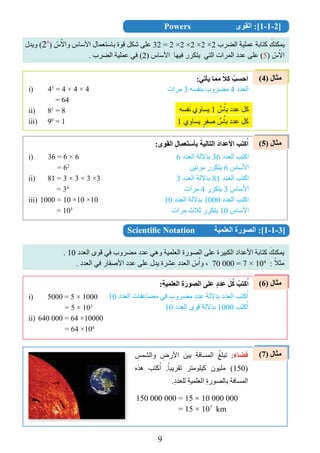 9
(4) ‫مثال‬
(5) ‫مثال‬
(6) ‫مثال‬
(7) ‫مثال‬
Powers ‫القوى‬ :]1-1-2]
‫ويدل‬ (25
) ّ‫س‬ُ‫واال‬ ‫األساس‬ ‫باستعمال‬ ‫قوة‬ ‫ﺷكل‬ ‫على‬ 32 = 2 ×2 ×2 ×2 ×2 ‫الضرب‬ ‫عملية‬ ‫كتابة‬ َ‫يمكنﻚ‬
. ‫الضرب‬ ‫عملية‬ ‫في‬ (2) ‫األساس‬ ‫فيﻬا‬ ‫يتكرر‬ ‫التي‬ ‫المرات‬ ‫عدد‬ ‫على‬ (5) ّ‫س‬ُ‫اال‬
‫مرات‬ 3 ‫بنﻔسﻪ‬ ‫مضروب‬ 4 ‫العدد‬
:‫يﺄتي‬ ‫مما‬ ً‫ﻛﻼ‬ ْ‫احسب‬
1 ‫يساوﻱ‬ ٍ‫ﺻﻔر‬ ‫ﱢ‬‫س‬ُ‫با‬ ‫عدد‬ ‫كل‬
i) 43
= 4 × 4 × 4
= 64
ii) 81
= 8
iii) 90
= 1
:‫القوى‬ ِ‫بﺄﺳتعمال‬ َ‫التالية‬ َ‫د‬‫األعدا‬ ‫ﻛتب‬ُ‫ا‬
‫نﻔسﻪ‬ ‫يساوﻱ‬ 1 ‫ﱢ‬‫س‬ُ‫با‬ ‫عدد‬ ‫كل‬
6 ‫العدد‬ ‫بداللة‬ 36 ‫العدد‬ ‫اكتب‬
‫مرتين‬ ‫يتكرر‬ 6 ‫األساس‬
3 ‫العدد‬ ‫بداللة‬ 81 ‫العدد‬ ‫اكتب‬
‫مرات‬ 4 ‫يتكرر‬ 3 ‫األساس‬
10 ‫العدد‬ ‫بداللة‬ 1000 ‫العدد‬ ‫اكتب‬
‫مرات‬ ‫ثالﺙ‬ ‫يتكرر‬ 10 ‫األساس‬
i) 36 = 6 × 6
= 62
ii) 81 = 3 × 3 × 3 ×3
= 34
iii) 1000 = 10 ×10 ×10
= 103
Scientiﬁc Notation ‫العلمية‬ ‫الصورة‬ :]1-1-3]
. 10 ‫العدد‬ ‫قوى‬ ‫في‬ ‫مضروب‬ ‫عدد‬ ‫وهي‬ ‫العلمية‬ ‫الصورة‬ ‫على‬ ‫الكبيرة‬ ‫األعداد‬ ‫كتابة‬ َ‫يمكنﻚ‬
. ‫العدد‬ ‫في‬ ‫األﺻﻔار‬ ‫عدد‬ ‫على‬ ‫يدل‬ ‫عﺸرة‬ ‫العدد‬ ّ‫س‬ُ‫وا‬ ، 70 000 = 7 × 104
: ً‫مثال‬
:ِ‫ة‬‫العلمي‬ ‫الصورة‬ ‫على‬ ٍ‫د‬‫عد‬ َ‫ل‬ُ‫ﻛ‬ ْ‫ﻛتب‬ُ‫ا‬
10 ‫العدد‬ ‫مضاعﻔات‬ ‫في‬ ٍ‫مضروب‬ ٍ‫د‬‫عد‬ ‫بداللة‬ ‫العدد‬ ‫كتب‬ُ‫ا‬
10 ‫العدد‬ ‫قوى‬ ‫بداللة‬ 1000 ‫كتب‬ُ‫ا‬
i) 5000 = 5 × 1000
= 5 × 103
ii) 640 000 = 64 ×10000
= 64 ×104
150 000 000 = 15 × 10 000 000
= 15 × 107
km
ِ‫والﺸمﺲ‬ ِ‫األرﺽ‬ َ‫بين‬ َ‫المسافة‬ ُ‫تبلﻎ‬ :‫ﻓﻀاء‬
‫هذﻩ‬ ‫كتب‬ُ‫ا‬ .ً‫تقريبا‬ ‫كيلومتر‬ ‫مليوﻥ‬ (150)
.ِ‫د‬‫للعد‬ ِ‫ة‬‫العلمي‬ ِ‫ة‬‫بالصور‬ ‫المسافة‬
 
