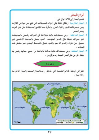 26
: ‫البحار‬ ‫أنواع‬
: ‫هي‬ ‫أنواع‬ ‫ثالثة‬ ‫إلى‬ ‫البحار‬ ‫تقسم‬
‫القارات‬ ‫سواحل‬ ‫بين‬ ‫تقع‬ ‫التي‬ ‫المحيطات‬ ‫أجزاء‬ ‫على‬ ‫عادة‬ ‫:وتطلق‬ ‫الخارجية‬ ‫البحار‬	-1
‫العرب‬ ‫بحر‬ ‫مثل‬ ‫المحيطات‬ ‫مع‬ ‫متداخلة‬ ‫،وتكون‬ ‫الجزر‬ ‫وأشباه‬ ‫الجزر‬ ‫مجموعات‬ ‫وبين‬
. ‫الصين‬ ‫وبحر‬
‫بالمحيطات‬ ‫وتتصل‬ ‫القارات‬ ‫في‬ ‫متداخلة‬ ‫مائية‬ ‫مسطحات‬ ‫وهي‬ : ‫الداخلية‬ ‫البحار‬ 	.2
‫عبر‬ ‫األطلسي‬ ‫بالمحيط‬ ‫يتصل‬ ‫الذي‬ ‫المتوسط‬ ‫البحر‬ ‫مثل‬ ‫ضيقة‬ ‫ممرات‬ ‫عبر‬
‫باب‬ ‫مضيق‬ ‫عبر‬ ‫الهندي‬ ‫بالمحيط‬ ‫يتصل‬ ‫والذي‬ ‫األحمر‬ ‫والبحر‬ ‫طارق‬ ‫جبل‬ ‫مضيق‬
. ‫المندب‬
‫لها‬ ‫وليس‬ ‫جهاتها‬ ‫جميع‬ ‫من‬ ‫باليابسة‬ ‫محاطة‬ ‫مائية‬ ‫مسطحات‬ ‫وهي‬ :‫المغلقة‬ ‫البحار‬ 	.3
. ‫قزوين‬ ‫وبحر‬ ‫الميت‬ ‫البحر‬ ‫مثل‬ ‫خارجي‬ ‫منفذ‬
‫الخارجية‬ ‫والبحار‬ ‫المغلقة‬ ‫البحار‬ ‫وحدد‬ ،‫أمامك‬ ‫التي‬ ‫الطبيعية‬ ‫العالم‬ ‫خريطة‬ ‫إلى‬ ‫انظر‬
. ‫والداخلية‬
‫نشاط‬
 