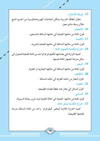 10
: ‫االشعاع‬ ‫طريقة‬ .15
‫املشع‬ ‫اجلسم‬ ‫من‬ ‫كهرومغناطيسية‬ ‫أشعاعات‬ ‫بشكل‬ ‫احلرارية‬ ‫الطاقة‬ ‫نتقال‬ 		
. ‫معني‬ ‫مادي‬ ‫وسط‬ ‫خالل‬
:‫االنصهار‬ .16
. ‫بالتسخني‬ ‫السائلة‬ ‫حالتها‬ ‫الى‬ ‫الصلبة‬ ‫حالتها‬ ‫من‬ ‫املادة‬ ‫حتول‬ 	
: ‫االجنماد‬ .17
.‫بالتبريد‬ ‫الصلبة‬ ‫حالتها‬ ‫الى‬ ‫السائلة‬ ‫حالتها‬ ‫من‬ ‫املادة‬ ‫حتول‬ 	
: ‫املادة‬ ‫النصهار‬ ‫الكامنة‬ ‫احلرارة‬ .18
‫الى‬ ‫لتتحول‬ ‫الصلبة‬ ‫املادة‬ ‫من‬ ‫الواحد‬ ‫الكيلوغرام‬ ‫يحتاجها‬ ‫التي‬ ‫احلرارة‬ ‫كمية‬ 		
.‫نفسها‬ ‫املادة‬ ‫انصهار‬ ‫بدرجة‬ ‫سائل‬
: ‫التبخر‬ .19
. ‫الغازية‬ ‫او‬ ‫البخارية‬ ‫حالتها‬ ‫الى‬ ‫السائلة‬ ‫حالتها‬ ‫من‬ ‫املادة‬ ‫حتول‬ 	
:‫التكاثف‬ .20
. ‫السائلة‬ ‫حالته‬ ‫الى‬ ‫الغازية‬ ‫حالته‬ ‫من‬ ‫البخار‬ ‫حتول‬ 	
: ‫الغليان‬ .21
	. ‫الطبيعية‬ ‫غليانه‬ ‫نقطة‬ ‫عند‬ ‫بخار‬ ‫الى‬ ‫السائل‬ ‫حتول‬ 	
:‫التسامي‬ .22
.‫السيولة‬ ‫بحالة‬ ‫املرور‬ ‫دون‬ ‫الغازية‬ ‫احلالة‬ ‫الى‬ ‫الصلبة‬ ‫حالتها‬ ‫من‬ ‫املادة‬ ‫حتول‬ 	
:‫املادة‬ ‫لتبخر‬ ‫الكامنة‬ ‫احلرارة‬ .23
‫بدرجة‬ ‫السائلة‬ ‫املادة‬ ‫من‬ ‫واحد‬ ‫كيلوغرام‬ ‫لتبخير‬ ‫الالزمة‬ ‫احلرارة‬ ‫كمية‬ 		
.‫الطبيعية‬ ‫غليانها‬
 