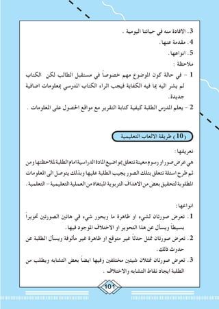 101
. ‫اليومية‬ ‫حياتنا‬ ‫في‬ ‫منه‬ ‫االفادة‬ .3
.‫عنها‬ ‫مقدمة‬ .4
	.‫انواعها‬ .5
: ‫مالحظة‬
‫الكتاب‬ ‫لكن‬ ‫الطالب‬ ‫مستقبل‬ ‫في‬ ً‫ا‬‫خصوص‬ ‫مهم‬ ‫املوضوع‬ ‫كون‬ ‫حالة‬ ‫في‬ - 1
‫اضافية‬ ‫مبعلومات‬ ‫املدرسي‬ ‫الكتاب‬ ‫اثراء‬ ‫فيجب‬ ‫الكفاية‬ ‫فيه‬ ‫مبا‬ ‫اليه‬ ‫يشر‬ ‫لم‬
.‫جديدة‬
. ‫املعلومات‬ ‫على‬ ‫احلصول‬ ‫مواقع‬ ‫مع‬ ‫التقرير‬ ‫كتابة‬ ‫كيفية‬ ‫الطلبة‬ ‫املدرس‬ ‫يعلم‬ - 2
‫التعليمية‬ ‫االلعاب‬ ‫طريقة‬ )10(
:‫تعريفها‬
‫ومن‬‫ملالحظتها‬‫الطلبة‬‫امام‬‫الدراسية‬‫املادة‬‫مبواضيع‬‫تتعلق‬‫معينة‬‫رسوم‬‫او‬‫صور‬‫عرض‬‫هي‬
‫املعلومات‬‫الى‬‫يتوصل‬‫وبذلك‬‫عليها‬‫الطلبة‬‫يجيب‬‫الصور‬‫بتلك‬‫تتعلق‬‫اسئلة‬‫طرح‬‫ثم‬
.‫التعلمية‬-‫التعليمية‬‫العملية‬‫من‬‫املبتغاة‬‫التربوية‬‫االهداف‬‫من‬‫بعض‬‫لتحقيق‬‫املطلوبة‬
:‫انواعها‬
ً‫ا‬‫حتوير‬ ‫الصورتني‬ ‫هاتني‬ ‫في‬ ‫شيء‬ ‫ويحور‬ ‫ما‬ ‫ظاهرة‬ ‫او‬ ‫لشيء‬ ‫صورتان‬ ‫تعرض‬ .1
.‫فيها‬ ‫املوجود‬ ‫االختالف‬ ‫او‬ ‫التحوير‬ ‫هذا‬ ‫عن‬ ‫ويسأل‬ ً‫ا‬‫بسيط‬
‫عن‬ ‫الطلبة‬ ‫ويسأل‬ ‫مألوفة‬ ‫غير‬ ‫ظاهرة‬ ‫او‬ ‫متوقع‬ ‫غير‬ ً‫ا‬‫حدث‬ ‫متثل‬ ‫صورتان‬ ‫تعرض‬ .2
.‫ذلك‬ ‫حدوث‬
‫من‬ ‫ويطلب‬ ‫التشابه‬ ‫بعض‬ ً‫ا‬‫ايض‬ ‫وفيها‬ ‫مختلفني‬ ‫شيئني‬ ‫متثالن‬ ‫صورتان‬ ‫تعرض‬ .3
. ‫واالختالف‬ ‫التشابه‬ ‫نقاط‬ ‫ايجاد‬ ‫الطلبة‬
 