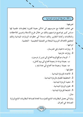 103
‫امليدانية‬ ‫الزيارات‬ ‫طريقة‬ )11(
:‫تعريفها‬
‫لها‬ ‫علمية‬ ‫مبعلومات‬ ‫للتزود‬ ‫معينة‬ ‫اماكن‬ ‫الى‬ ‫مدرسيهم‬ ‫مع‬ ‫الطلبة‬ ‫ذهاب‬ ‫هي‬
‫املالحظات‬ ‫وتدوين‬ ‫االسئلة‬ ‫طرح‬ ‫خالل‬ ‫من‬ ‫وذلك‬ ‫دراستهم‬ ‫مبواضيع‬ ‫كبير‬ ‫مساس‬
‫وذلك‬ ‫امليدانية‬ ‫الزيارات‬ ‫خطوات‬ ‫الى‬ ً‫ا‬‫استناد‬ ‫وذلك‬ ‫التقارير‬ ‫وكتابة‬ ‫واملناقشات‬
.‫التعلمية‬ - ‫التعليمية‬ ‫العملية‬ ‫من‬ ‫املبتغاة‬ ‫التربوية‬ ‫االهداف‬ ‫لتحقيق‬
: ‫انواعها‬
.)‫املدرسة‬ ‫(في‬ ‫داخلية‬ ‫زيارات‬ .1
‫خارجية‬ ‫زيارات‬ .2
.)‫درسني‬ ‫او‬ ‫درس‬ ‫الى‬ ‫حتتاج‬ ‫قريبة‬ ‫(مواقع‬ ‫قريبة‬ .‫أ‬
.)‫كامل‬ ‫يوم‬ ‫الى‬ ‫حتتاج‬ ‫(بعيدة‬ ‫ما‬ ‫نوعا‬ ‫بعيدة‬ .‫ب‬
) ‫ايام‬ ‫عدة‬ ‫الى‬ ‫حتتاج‬ ً‫ا‬‫جد‬ ‫(بعيدة‬ ‫بعيدة‬ -‫جـ‬
: ‫خطواتها‬
. ‫امليدانية‬ ‫للزيارة‬ ‫االعداد‬ .1
.‫امليدانية‬ ‫بالزيارة‬ ‫للقيام‬ ‫التخطيط‬ .2
.‫امليدانية‬ ‫الزيارة‬ ‫تنفيذ‬ .3
.‫امليدانية‬ ‫الزيارة‬ ‫تقومي‬ .4
. ‫امليدانية‬ ‫للزيارة‬ ‫املتابعة‬ .5
:‫مثال‬
‫لوزارة‬ ‫التابع‬ ‫البطاريات‬ ‫لصناعة‬ ‫العامة‬ ‫للمؤسسة‬ ‫التابع‬ ‫البطاريات‬ ‫معمل‬ ‫الى‬ ‫زيارة‬
.‫العراق‬ ‫في‬ ‫الصناعة‬
 