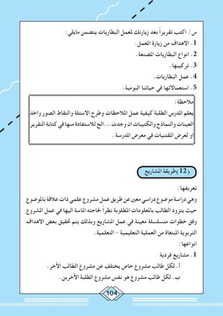 104
:‫مايلي‬ ‫يتضمن‬ ‫البطاريات‬ ‫ملعمل‬ ‫زيارتك‬ ‫بعد‬ ً‫ا‬‫تقرير‬ ‫اكتب‬ /‫س‬
.‫املعمل‬ ‫زيارة‬ ‫من‬ ‫االهداف‬ .1
.‫املصنعة‬ ‫البطاريات‬ ‫انواع‬ .2
.‫تركيبها‬ .3
.‫البطاريات‬ ‫عمل‬ .4
.‫اليومية‬ ‫حياتنا‬ ‫في‬ ‫استعماالتها‬ .5
:‫مالحظة‬
‫واخذ‬ ‫الصور‬ ‫والتقاط‬ ‫االسئلة‬ ‫وطرح‬ ‫املالحظات‬ ‫عمل‬ ‫كيفية‬ ‫الطلبة‬ ‫املدرس‬ ‫يعلم‬
‫التقرير‬‫كتابة‬‫في‬‫منها‬‫لالستفادة‬‫وجدت...الخ‬‫ان‬‫والكتيبات‬‫والنماذج‬‫العينات‬
. ‫املدرسة‬ ‫معرض‬ ‫في‬ ‫املقتنيات‬ ‫لعرض‬ ‫او‬
‫املشاريع‬ ‫(21)طريقة‬
:‫تعريفها‬
‫باملوضوع‬‫عالقة‬‫ذات‬‫علمي‬‫مشروع‬‫عمل‬‫طريق‬‫عن‬‫معني‬‫دراسي‬‫موضوع‬‫دراسة‬‫وهي‬
‫املشروع‬ ‫عمل‬ ‫في‬ ‫اليها‬ ‫املاسة‬ ‫حلاجته‬ ً‫ا‬‫نظر‬ ‫املطلوبة‬ ‫باملعلومات‬ ‫الطالب‬ ‫يتزود‬ ‫حيث‬
‫االهداف‬ ‫بعض‬ ‫حتقيق‬ ‫يتم‬ ‫وبذلك‬ ‫املشاريع‬ ‫عمل‬ ‫في‬ ‫معينة‬ ‫متسلسلة‬ ‫خطوات‬ ‫وفق‬
.‫التعلمية‬ - ‫التعليمية‬ ‫العملية‬ ‫من‬ ‫املبتغاة‬ ‫التربوية‬
:‫انواعها‬
‫فردية‬ ‫مشاريع‬ .1
.‫اآلخر‬ ‫الطالب‬ ‫مشروع‬ ‫عن‬ ‫يختلف‬ ‫خاص‬ ‫مشروع‬ ‫طالب‬ ‫لكل‬ .‫أ‬ 	
.‫اآلخرين‬ ‫الطلبة‬ ‫مشروع‬ ‫نفس‬ ‫هو‬ ‫مشروع‬ ‫طالب‬ ‫لكل‬ .‫ب‬ 	
 