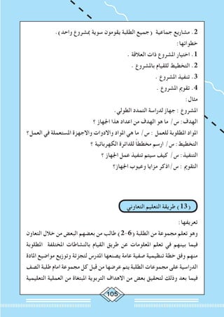 105
.)‫واحد‬ ‫مبشروع‬ ‫سوية‬ ‫يقومون‬ ‫الطلبة‬ ‫(جميع‬ ‫جماعية‬ ‫مشاريع‬ .2
:‫خطواتها‬
. ‫العالقة‬ ‫ذات‬ ‫املشروع‬ ‫اختيار‬ .1
. ‫باملشروع‬ ‫للقيام‬ ‫التخطيط‬ .2
. ‫املشروع‬ ‫تنفيذ‬ .3
. ‫املشروع‬ ‫تقومي‬ .4
:‫مثال‬
.‫الطولي‬ ‫التمدد‬ ‫لدراسة‬ ‫جهاز‬ : ‫املشروع‬
‫؟‬ ‫اجلهاز‬ ‫هذا‬ ‫اعداد‬ ‫من‬ ‫الهدف‬ ‫هو‬ ‫ما‬ /‫س‬ :‫الهدف‬
‫العمل؟‬ ‫في‬ ‫املستعملة‬ ‫واالجهزة‬ ‫واالدوات‬ ‫املواد‬ ‫هي‬ ‫ما‬ /‫س‬ : ‫للعمل‬ ‫املطلوبة‬ ‫املواد‬
‫؟‬ ‫الكهربائية‬ ‫للدائرة‬ ً‫ا‬‫مخطط‬ ‫ارسم‬ /‫س‬ :‫التخطيط‬
‫؟‬ ‫اجلهاز‬ ‫عمل‬ ‫تنفيذ‬ ‫سيتم‬ ‫كيف‬ /‫س‬ :‫التنفيذ‬
‫اجلهاز؟‬ ‫وعيوب‬ ‫مزايا‬ ‫س/اذكر‬ : ‫التقومي‬
‫التعاوني‬ ‫التعليم‬ ‫طريقة‬ )13(
:‫تعريفها‬
‫التعاون‬ ‫خالل‬ ‫من‬ ‫البعض‬ ‫بعضهم‬ ‫من‬ ‫طالب‬ )2-6( ‫الطلبة‬ ‫من‬ ‫مجموعة‬ ‫تعلم‬ ‫وهو‬
‫املطلوبة‬ ‫املختلفة‬ ‫بالنشاطات‬ ‫القيام‬ ‫طريق‬ ‫عن‬ ‫املعلومات‬ ‫تعلم‬ ‫في‬ ‫بينهم‬ ‫فيما‬
‫املادة‬ ‫مواضيع‬ ‫وتوزيع‬ ‫لتجزئة‬ ‫املدرس‬ ‫يصنعها‬ ‫عامة‬ ‫صفية‬ ‫تنظيمية‬ ‫خطة‬ ‫وفق‬ ‫منهم‬
‫الصف‬ ‫طلبة‬ ‫امام‬ ‫مجموعة‬ ‫كل‬ ‫قبل‬ ‫من‬ ‫عرضها‬ ‫يتم‬ ‫الطلبة‬ ‫مجموعات‬ ‫على‬ ‫الدراسية‬
‫التعليمية‬ ‫العملية‬ ‫من‬ ‫املبتغاة‬ ‫التربوية‬ ‫االهداف‬ ‫من‬ ‫بعض‬ ‫لتحقيق‬ ‫وذلك‬ ‫بعد‬ ‫فيما‬
 