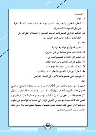 106
.‫التعلمية‬ -
:‫انواعها‬
‫االستكشافية‬ ‫النشاطات‬ ‫(استخدام‬ ‫الصغيرة‬ ‫باملجموعات‬ ‫التعاوني‬ ‫التعليم‬ .1
.)‫الصغيرة‬ ‫املجموعات‬ ‫قبل‬ ‫من‬
‫حل‬ ‫خطوات‬ ‫استخدام‬ ( ‫الصغيرة‬ ‫البحث‬ ‫مبجموعات‬ ‫التعاوني‬ ‫التعليم‬ .2
.)‫الصغيرة‬ ‫املجموعات‬ ‫قبل‬ ‫من‬ ‫املشكالت‬
:‫خطواتها‬
. ‫دراسية‬ ‫مواضيع‬ ‫او‬ ‫فصول‬ ‫اختيار‬ .1
.‫املدرس‬ ‫قبل‬ ‫من‬ ‫منظمة‬ ‫عمل‬ ‫خطة‬ ‫كتابة‬ .2
. ‫التعاوني‬ ‫للتعليم‬ ‫الالزمة‬ ‫املواد‬ ‫حتضير‬ .3
. ‫الطلبة‬ ‫ملجموعات‬ ‫التعليم‬ ‫فقرات‬ ‫تنظيم‬ .4
.‫عمله‬ ‫مبهام‬ ‫املجموعة‬ ‫في‬ ‫طالب‬ ‫كل‬ ‫قيام‬ .5
.‫املطلوبة‬ ‫املفاهيم‬ ‫لتعلم‬ ‫املجموعة‬ ‫افراد‬ ‫بني‬ ‫التعاون‬ .6
.‫الدراسي‬ ‫الصف‬ ‫في‬ ‫االخرى‬ ‫املجموعات‬ ‫على‬ ‫عرضها‬ .7
:‫مثال‬
‫مواضيع‬ ‫وتوزيع‬ ‫بتجزئة‬ ‫املدرس‬ ‫يقوم‬ ،ً‫ا‬‫03طالب‬ ‫على‬ ‫يحتوي‬ ‫معني‬ ‫دراسي‬ ‫صف‬
‫تتناول‬ ‫حيث‬ ‫الطلبة‬ ‫مجموعات‬ ‫على‬ .‫املتوسط‬ ‫االول‬ ‫للصف‬ ‫الفيزياء‬ ‫كتاب‬ ‫فصول‬
‫بينهم‬ ‫فيما‬ ‫التعاون‬ ‫خالل‬ ‫من‬ ‫مهمتهم‬ ‫الكتاب‬ ‫فصول‬ ‫في‬ ‫معني‬ ‫فصل‬ ‫مجموعة‬ ‫كل‬
‫قبلهم‬ ‫من‬ ‫املواضيع‬ ‫استيعاب‬ ‫الى‬ ‫تؤدي‬ ‫املدرس‬ ‫من‬ ‫بتوجيه‬ ‫معينة‬ ‫نشاطات‬ ‫لعمل‬
‫ذلك‬ ‫ومن‬ ‫بعد‬ ‫فيما‬ ‫بينهم‬ ‫وتعلمها‬ ‫تعليمها‬ ‫ليتم‬ ‫الصف‬ ‫طلبة‬ ‫جميع‬ ‫امام‬ ‫يعرضها‬
. ‫التعاوني‬ ‫التعليم‬ ‫تسمية‬ ‫جاءت‬
 
