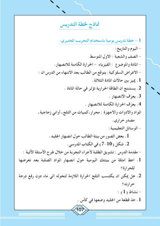107
‫التدريس‬ ‫خلطة‬ ‫مناذج‬
:‫املختبري‬ ‫التجريب‬ ‫باستخدام‬ ‫يومية‬ ‫تدريس‬ ‫خطة‬ - 1
:‫والتاريخ‬ ‫اليوم‬ -
‫املتوسط‬ ‫االول‬ : ‫والشعبة‬ ‫الصف‬ -
.‫لالنصهار‬ ‫الكامنة‬ ‫احلرارة‬ - ‫الفيزياء‬ : ‫واملوضوع‬ ‫املادة‬ -
: ‫ان‬ ‫الدرس‬ ‫من‬ ‫االنتهاء‬ ‫بعد‬ ‫الطالب‬ ‫من‬ ‫يتوقع‬ :‫السلوكية‬ ‫االغراض‬ -
.‫الثالثة‬ ‫املادة‬ ‫حاالت‬ ‫بني‬ ‫مييز‬ .1
. ‫املادة‬ ‫حالة‬ ‫في‬ ‫تؤثر‬ ‫احلرارية‬ ‫الطاقة‬ ‫ان‬ ‫يستنتج‬ .2
. ‫االنصهار‬ ‫ف‬ّ‫يعر‬ .3
. ‫لالنصهار‬ ‫الكامنة‬ ‫احلرارة‬ ‫ف‬ّ‫يعر‬ .4
،‫زجاجية‬ ‫أواني‬ ،‫الثلج‬ ‫من‬ ‫محرار،كميات‬ : ‫واالجهزة‬ ‫واالدوات‬ ‫املواد‬
.‫حراري‬ ‫مصدر‬
:‫التعليمية‬ ‫الوسائل‬ -
.‫اجلليد‬ ‫انصهار‬ ‫حول‬ ‫الطالب‬ ‫بيئة‬ ‫من‬ ‫الصور‬ ‫بعض‬ .1 	
.‫املدرسي‬ ‫الكتاب‬ ‫في‬ )7-10( ‫شكل‬ .2 	
: ‫اآلتية‬ ‫األسئلة‬ ‫طرح‬ ‫خالل‬ ‫من‬ ‫التجربة‬ ‫ألجراء‬ ‫الطلبة‬ ‫تشويق‬ : ‫الدرس‬ ‫مقدمة‬ -
‫تعرضها‬ ‫بعد‬ ‫الصلبة‬ ‫املواد‬ ‫انصهار‬ ‫حول‬ ‫اليومية‬ ‫بيئتك‬ ‫من‬ ‫امثلة‬ ‫اعط‬ .1
‫للحرارة؟‬
‫درجة‬ ‫رفع‬ ‫دون‬ ‫ماء‬ ‫الى‬ ‫لتحوله‬ ‫الالزمة‬ ‫احلرارة‬ ‫الثلج‬ ‫يكتسب‬ ‫ان‬ ‫ميكن‬ ‫هل‬ .2
‫حرارته؟‬
: )1( ‫نشاط‬ -
. ‫كأس‬ ‫في‬ ‫وضعها‬ ‫اجلليد‬ ‫من‬ ‫قطعة‬ ‫خذ‬ .1
 