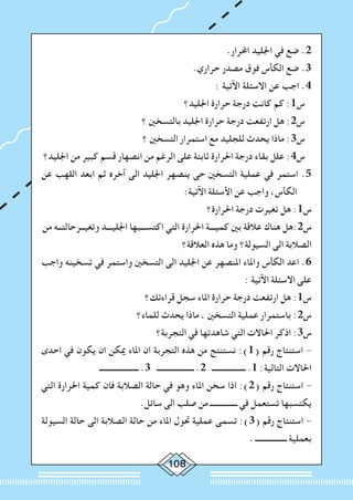 108
.‫احملرار‬ ‫اجلليد‬ ‫في‬ ‫ضع‬ .2
.‫حراري‬ ‫مصدر‬ ‫فوق‬ ‫الكأس‬ ‫ضع‬ .3
: ‫اآلتية‬ ‫االسئلة‬ ‫عن‬ ‫اجب‬ .4
‫اجلليد؟‬ ‫حرارة‬ ‫درجة‬ ‫كانت‬ ‫كم‬ :1‫س‬
‫؟‬ ‫بالتسخني‬ ‫اجلليد‬ ‫حرارة‬ ‫درجة‬ ‫ارتفعت‬ ‫هل‬ :2‫س‬
‫؟‬ ‫التسخني‬ ‫استمرار‬ ‫مع‬ ‫للجليد‬ ‫يحدث‬ ‫ماذا‬ :3‫س‬
‫اجلليد؟‬ ‫من‬ ‫كبير‬ ‫قسم‬ ‫انصهار‬ ‫من‬ ‫الرغم‬ ‫على‬ ‫ثابتة‬ ‫احلرارة‬ ‫درجة‬ ‫بقاء‬ ‫علل‬ :4‫س‬
‫عن‬ ‫اللهب‬ ‫ابعد‬ ‫ثم‬ ‫آخره‬ ‫الى‬ ‫اجلليد‬ ‫ينصهر‬ ‫حى‬ ‫التسخني‬ ‫عملية‬ ‫في‬ ‫استمر‬ .5
:‫اآلتية‬ ‫األسئلة‬ ‫عن‬ ‫واجب‬ ،‫الكأس‬
‫احلرارة؟‬ ‫درجة‬ ‫تغيرت‬ ‫هل‬ :1‫س‬
‫من‬ ‫وتغيــرحالتــه‬ ‫اجلليـــد‬ ‫اكتســـبها‬ ‫التي‬ ‫احلرارة‬ ‫كميـــة‬ ‫بني‬ ‫عالقة‬ ‫هناك‬ ‫س2:هل‬
‫العالقة؟‬ ‫هذه‬ ‫وما‬ ‫السيولة؟‬ ‫الى‬ ‫الصالبة‬
‫واجب‬ ‫تسخينه‬ ‫في‬ ‫واستمر‬ ‫التسخني‬ ‫الى‬ ‫اجلليد‬ ‫عن‬ ‫املنصهر‬ ‫واملاء‬ ‫الكأس‬ ‫اعد‬ .6
: ‫اآلتية‬ ‫االسئلة‬ ‫على‬
‫قراءتك؟‬ ‫سجل‬ ‫املاء‬ ‫حرارة‬ ‫درجة‬ ‫ارتفعت‬ ‫هل‬ :1‫س‬
‫للماء؟‬ ‫يحدث‬ ‫ماذا‬ ، ‫التسخني‬ ‫عملية‬ ‫باستمرار‬ :2‫س‬
‫التجربة؟‬ ‫في‬ ‫شاهدتها‬ ‫التي‬ ‫احلاالت‬ ‫اذكر‬ :3‫س‬
‫احدى‬ ‫في‬ ‫يكون‬ ‫ان‬ ‫ميكن‬ ‫املاء‬ ‫ان‬ ‫التجربة‬ ‫هذه‬ ‫من‬ ‫نستنتج‬ :)1( ‫رقم‬ ‫استنتاج‬ -
‫ــــــــــــــــــــ‬ .3 ‫ـــــــــــــــــــ‬ .2 ‫ـــــــــــــــــ‬ .1 :‫التالية‬ ‫احلاالت‬
‫التي‬ ‫احلرارة‬ ‫كمية‬ ‫فان‬ ‫الصالبة‬ ‫حالة‬ ‫في‬ ‫وهو‬ ‫املاء‬ ‫سخن‬ ‫اذا‬ :)2( ‫رقم‬ ‫استنتاج‬ -
.‫سائل‬ ‫الى‬ ‫صلب‬ ‫من‬ ‫ــــــــــــــ‬ ‫في‬ ‫تستعمل‬ ‫يكتسبها‬
‫السيولة‬ ‫حالة‬ ‫الى‬ ‫الصالبة‬ ‫حالة‬ ‫من‬ ‫املاء‬ ‫حتول‬ ‫عملية‬ ‫تسمى‬ :)3( ‫رقم‬ ‫استنتاج‬ -
. ‫ــــــــــــــــ‬ ‫بعملية‬
 