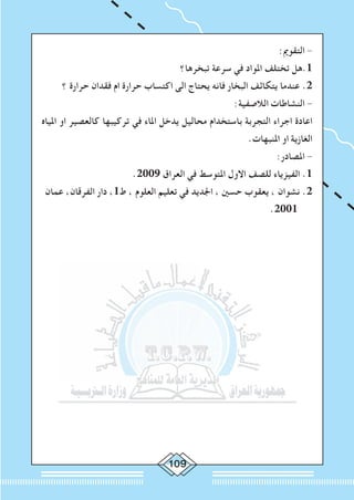 0
:‫التقومي‬ -
‫تبخرها؟‬ ‫سرعة‬ ‫في‬ ‫املواد‬ ‫تختلف‬ ‫1.هل‬
‫؟‬ ‫حرارة‬ ‫فقدان‬ ‫ام‬ ‫حرارة‬ ‫اكتساب‬ ‫الى‬ ‫يحتاج‬ ‫فانه‬ ‫البخار‬ ‫يتكاثف‬ ‫عندما‬ .2
:‫الالصفية‬ ‫النشاطات‬ -
‫املياه‬ ‫او‬ ‫كالعصير‬ ‫تركيبها‬ ‫في‬ ‫املاء‬ ‫يدخل‬ ‫محاليل‬ ‫باستخدام‬ ‫التجربة‬ ‫اجراء‬ ‫اعادة‬
.‫املنبهات‬ ‫او‬ ‫الغازية‬
:‫املصادر‬ -
.2009 ‫العراق‬ ‫في‬ ‫املتوسط‬ ‫االول‬ ‫للصف‬ ‫الفيزياء‬ .1
‫عمان‬ ،‫الفرقان‬ ‫دار‬ ،1‫ط‬ ، ‫العلوم‬ ‫تعليم‬ ‫في‬ ‫اجلديد‬ ، ‫حسني‬ ‫يعقوب‬ ، ‫نشوان‬ .2
.2001
 