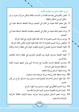 11
- : ‫اآلتية‬ ‫العلمية‬ ‫بالقواعد‬ ‫الطلبة‬ ‫تزويد‬ -
‫اي‬ ‫او‬ ‫ضوء‬ ‫او‬ ‫حرارة‬ ‫بشكل‬ ‫طاقة‬ ‫اكتساب‬ ‫او‬ ‫فقدان‬ ‫يصاحبه‬ ‫الكيميائي‬ ‫التغير‬ .1
. ‫الطاقة‬ ‫اشكال‬ ‫آخرمن‬ ‫شكل‬
‫الى‬ ‫عليه‬ ‫املسلط‬ ‫الضغط‬ ‫بزيادة‬ ‫النصف‬ ‫الى‬ ‫الغاز‬ ‫من‬ ‫معينة‬ ‫كتلة‬ ‫حجم‬ ‫يقل‬ .2
.‫الضعف‬
‫الى‬ ‫عليه‬ ‫املسلط‬ ‫الضغط‬ ‫بنقصان‬ ‫الضعف‬ ‫الى‬ ‫الغاز‬ ‫من‬ ‫معينة‬ ‫كتلة‬ ‫حجم‬ ‫يزداد‬ .3
.‫النصف‬
.‫احلركة‬ ‫اجتاه‬ ‫مع‬ ‫املؤثرة‬ ‫القوة‬ ‫اجتاه‬ ‫كان‬ ‫اذا‬ ‫املتحرك‬ ‫اجلسم‬ ‫سرعة‬ ‫تتزايد‬ .4
.‫احلركة‬ ‫اجتاه‬ ‫عكس‬ ‫املؤثرة‬ ‫القوة‬ ‫اجتاه‬ ‫كان‬ ‫اذا‬ ‫املتحرك‬ ‫اجلسم‬ ‫سرعة‬ ‫تتناقص‬ .5
‫وباجتاه‬ ‫واحدة‬ ‫نقطة‬ ‫في‬ ‫املؤثرة‬ ‫للقوى‬ ‫اجلبري‬ ‫املجموع‬ ‫تساوي‬ ‫احملصلة‬ ‫القوة‬ .6
.‫واحد‬
‫باجتاهني‬ ‫واحدة‬ ‫نقطة‬ ‫في‬ ‫املؤثرتني‬ ‫القوتني‬ ‫بني‬ ‫الفرق‬ ‫تساوي‬ ‫احملصلة‬ ‫القوة‬ .7
.‫متعاكسني‬
‫القوة‬ ‫بثبوت‬ ‫عليها‬ ‫يؤثر‬ ‫التي‬ ‫املساحة‬ ‫مع‬ ً‫ا‬‫عكسي‬ ً‫ا‬‫تناسب‬ ‫الضغط‬ ‫يتناسب‬ .8
.‫املساحة‬ ‫على‬ ً‫ا‬‫عمودي‬ ‫املسلطة‬
.‫كثافته‬ ‫بزيادة‬ ‫السائل‬ ‫ضغط‬ ‫يزداد‬ .9
. ‫تسخينه‬ ‫عند‬ ‫جزيئاته‬ ‫سرعة‬ ‫بزيادة‬ ‫الغاز‬ ‫ضغط‬ ‫يزداد‬ .10
‫قبل‬ ‫من‬ ‫املزاح‬ ‫السائل‬ ‫وزن‬ ‫تساوي‬ ‫فيه‬ ‫املغمورة‬ ‫لالجسام‬ ‫السائل‬ ‫دفع‬ ‫قوة‬ .11
.‫اجلسم‬
. ‫املزاح‬ ‫الهواء‬ ‫وزن‬ ‫يساوي‬ ‫الهواء‬ ‫في‬ ‫الطافي‬ ‫اجلسم‬ ‫وزن‬ .12
. ‫املكتسبة‬ ‫احلرارة‬ ‫كمية‬ ‫تساوي‬ ‫املفقودة‬ ‫احلرارة‬ ‫كمية‬ .13
‫احلركية‬ ‫الطاقة‬ ‫الزدياد‬ ‫نتيجة‬ ‫حرارته‬ ‫درجة‬ ‫بارتفاع‬ ‫السائل‬ ‫حجم‬ ‫يزداد‬ .14
. ‫بالتسخني‬ ‫جلزيئاته‬
 