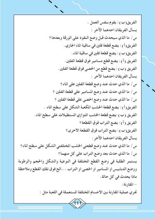 111
. ‫العمل‬ ‫بنفس‬ ‫يقوم‬ :)‫الفريق(ب‬
: ‫اآلخر‬ ‫احدهما‬ ‫الفريقان‬ ‫يسأل‬
‫وبعدها؟‬ ‫الورقة‬ ‫على‬ ‫النقود‬ ‫وضع‬ ‫قبل‬ ‫سيحدث‬ ‫الذي‬ ‫ما‬ /‫س‬
.‫اجلاري‬ ‫املاء‬ ‫ساقية‬ ‫في‬ ‫فلني‬ ‫قطعة‬ ‫يضع‬ :)‫الفريق(أ‬
.‫املاء‬ ‫ساقية‬ ‫في‬ ‫فلني‬ ‫قطعة‬ ‫يضع‬ :)‫الفريق(ب‬
.‫الفلني‬ ‫قطعة‬ ‫فوق‬ ‫مسامير‬ ‫قطع‬ ‫يضع‬ :)‫(أ‬ ‫الفريق‬
.‫الفلني‬ ‫قطعة‬ ‫فوق‬ ‫احلصى‬ ‫من‬ ‫قطع‬ ‫يضع‬ :)‫(ب‬ ‫الفريق‬
: ‫اآلخر‬ ‫احدهما‬ ‫الفريقان‬ ‫يسأل‬
‫املاء؟‬ ‫على‬ ‫الفلني‬ ‫قطعة‬ ‫وضع‬ ‫عند‬ ‫حدث‬ ‫الذي‬ ‫ما‬ /‫س‬
‫؟‬ ‫الفلني‬ ‫قطعة‬ ‫على‬ ‫املسامير‬ ‫وضع‬ ‫عند‬ ‫حدث‬ ‫الذي‬ ‫ما‬ /‫س‬
‫؟‬ ‫الفلني‬ ‫قطعة‬ ‫على‬ ‫احلصى‬ ‫وضع‬ ‫عند‬ ‫حدث‬ ‫الذي‬ ‫ما‬ /‫س‬
. ‫املاء‬ ‫سطح‬ ‫على‬ ‫الشكل‬ ‫املكعبة‬ ‫اخلشب‬ ‫قطعة‬ ‫يضع‬ :)‫الفريق(أ‬
.‫املاء‬ ‫سطح‬ ‫على‬ ‫املستطيالت‬ ‫املتوازي‬ ‫اخلشب‬ ‫قطعة‬ ‫(ب):يضع‬ ‫الفريق‬
‫القطعة؟‬ ‫فوق‬ ‫التراب‬ ‫يضع‬ :)‫(أ‬ ‫الفريق‬
‫االخرى؟‬ ‫القطعة‬ ‫فوق‬ ‫التراب‬ ‫يضع‬ :)‫الفريق(ب‬
:‫اآلخر‬ ‫احدهما‬ ‫الفريقان‬ ‫يسأل‬
‫املاء؟‬ ‫سطح‬ ‫على‬ ‫الشكل‬ ‫املختلفتي‬ ‫اخلشب‬ ‫قطعتي‬ ‫وضع‬ ‫عند‬ ‫حدث‬ ‫الذي‬ ‫ما‬ /‫س‬
‫منهما؟‬ ‫كل‬ ‫على‬ ‫التراب‬ ‫وضع‬ ‫بعد‬ ‫حدث‬ ‫الذي‬ ‫ما‬ /‫س‬
‫والرطوبة‬ ‫واحلجم‬ ‫والشكل‬ ‫النوعية‬ ‫في‬ ‫املختلفة‬ ‫القطع‬ ‫وضع‬ ‫في‬ ‫الطلبة‬ ‫يستمر‬
‫ومالحظة‬ ‫القطع‬ ‫تلك‬ ‫فوق‬ ‫...الخ‬ ‫التراب‬ ‫او‬ ‫احلصى‬ ‫او‬ ‫املسامير‬ ‫او‬ ‫الدبابيس‬ ‫ووضع‬
.‫حالة‬ ‫كل‬ ‫في‬ ‫يحدث‬ ‫ماذا‬
:‫املقارنة‬ -
: ‫مثل‬ ‫اللعبة‬ ‫في‬ ‫املستعملة‬ ‫املختلفة‬ ‫االجسام‬ ‫بني‬ ‫املقارنة‬ ‫عملية‬ ‫جتري‬
 