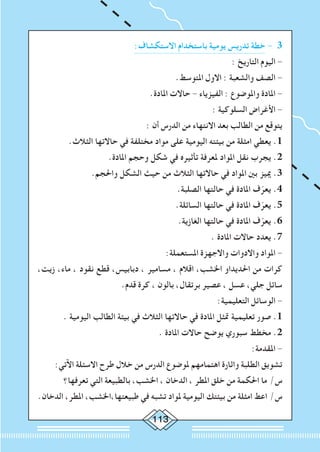 113
:‫االستكشاف‬ ‫باستخدام‬ ‫يومية‬ ‫تدريس‬ ‫خطة‬ - 3
: ‫التاريخ‬ ‫اليوم‬ -
.‫املتوسط‬ ‫االول‬ : ‫والشعبة‬ ‫الصف‬ -
.‫املادة‬ ‫حاالت‬ - ‫الفيزياء‬ : ‫واملوضوع‬ ‫املادة‬ -
: ‫السلوكية‬ ‫األغراض‬ -
: ‫أن‬ ‫الدرس‬ ‫من‬ ‫االنتهاء‬ ‫بعد‬ ‫الطالب‬ ‫من‬ ‫يتوقع‬
.‫الثالث‬ ‫حاالتها‬ ‫في‬ ‫مختلفة‬ ‫مواد‬ ‫على‬ ‫اليومية‬ ‫بيئته‬ ‫من‬ ‫امثلة‬ ‫يعطي‬ .1
.‫املادة‬ ‫وحجم‬ ‫شكل‬ ‫في‬ ‫تأثيره‬ ‫ملعرفة‬ ‫املواد‬ ‫نقل‬ ‫يجرب‬ .2
.‫واحلجم‬ ‫الشكل‬ ‫حيث‬ ‫من‬ ‫الثالث‬ ‫حاالتها‬ ‫في‬ ‫املواد‬ ‫بني‬ ‫مييز‬ .3
.‫الصلبة‬ ‫حالتها‬ ‫في‬ ‫املادة‬ ‫ف‬ّ‫يعر‬ .4
.‫السائلة‬ ‫حالتها‬ ‫في‬ ‫املادة‬ ‫ف‬ّ‫يعر‬ .5
.‫الغازية‬ ‫حالتها‬ ‫في‬ ‫املادة‬ ‫ف‬ّ‫يعر‬ .6
. ‫املادة‬ ‫حاالت‬ ‫يعدد‬ .7
:‫املستعملة‬ ‫واالجهزة‬ ‫واالدوات‬ ‫املواد‬ -
،‫زيت‬ ،‫ماء‬ ، ‫نقود‬ ‫قطع‬ ،‫دبابيس‬ ، ‫مسامير‬ ، ‫اقالم‬ ،‫اخلشب‬ ‫احلديداو‬ ‫من‬ ‫كرات‬
.‫قدم‬ ‫كرة‬ ، ‫بالون‬ ،‫برتقال‬ ‫عصير‬ ، ‫عسل‬ ،‫جلي‬ ‫سائل‬
:‫التعليمية‬ ‫الوسائل‬ -
. ‫اليومية‬ ‫الطالب‬ ‫بيئة‬ ‫في‬ ‫الثالث‬ ‫حاالتها‬ ‫في‬ ‫املادة‬ ‫متثل‬ ‫تعليمية‬ ‫صور‬ .1
. ‫املادة‬ ‫حاالت‬ ‫يوضح‬ ‫سبوري‬ ‫مخطط‬ .2
:‫املقدمة‬ -
:‫اآلتي‬ ‫االسئلة‬ ‫طرح‬ ‫خالل‬ ‫من‬ ‫الدرس‬ ‫ملوضوع‬ ‫اهتمامهم‬ ‫واثارة‬ ‫الطلبة‬ ‫تشويق‬
‫تعرفها؟‬ ‫التي‬ ‫بالطبيعة‬ ،‫اخلشب‬ ، ‫الدخان‬ ، ‫املطر‬ ‫خلق‬ ‫من‬ ‫احلكمة‬ ‫ما‬ /‫س‬
.‫الدخان‬ ،‫املطر‬ ،‫طبيعتها،اخلشب‬ ‫في‬ ‫تشبه‬ ‫ملواد‬ ‫اليومية‬ ‫بيئتك‬ ‫من‬ ‫امثلة‬ ‫اعط‬ /‫س‬
 