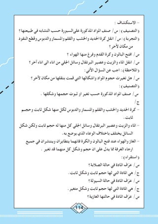 114
: ‫االستكشاف‬ -
‫طبيعتها؟‬ ‫في‬ ‫التشابه‬ ‫حسب‬ ‫علىالسبورة‬ ‫املذكورة‬ ‫املواد‬ ‫صنف‬ /‫س‬ :)‫(التصنيف‬
‫النقود‬‫وقطع‬‫والدبوس‬‫واملسمار‬‫والقلم‬ ‫واخلشب‬‫احلديد‬‫كرة‬‫انقل‬/‫س‬:)‫(التجربة‬
‫آلخر؟‬ ‫مكان‬ ‫من‬
‫؟‬ ‫الهواء‬ ‫منها‬ ‫وفرغ‬ ‫القدم‬ ‫وكرة‬ ‫البالون‬ ‫افتح‬ /‫س‬
‫آخر؟‬ ‫اناء‬ ‫الى‬ ‫اناء‬ ‫من‬ ‫اجللي‬ ‫وسائل‬ ‫البرتقال‬ ‫وعصير‬ ‫والزيت‬ ‫املاء‬ ‫انقل‬ /‫س‬
:‫اآلتي‬ ‫السؤال‬ ‫عن‬ ‫اجب‬ :)‫(املالحظة‬
‫آلخر؟‬ ‫مكان‬ ‫من‬ ‫بنقلها‬ ‫قمت‬ ‫التي‬ ‫واشكالها‬ ‫املواد‬ ‫حجوم‬ ‫تغيرت‬ ‫هل‬ /‫س‬
:)‫(التصنيف‬
. ‫وشكلها‬ ‫حجمها‬ ‫ثبوت‬ ‫او‬ ‫تغير‬ ‫حسب‬ ‫املذكورة‬ ‫املواد‬ ‫صنف‬ /‫س‬
/‫ج‬
‫وحجــم‬ ‫ثابت‬ ‫شكل‬ ‫منها‬ ‫لكل‬ ‫والدبوس‬ ‫واملسمار‬ ‫والقلم‬ ‫واخلشب‬ ‫احلديد‬ ‫كرة‬ -
.‫ثابت‬
‫شكل‬ ‫ولكن‬ ‫ثابت‬ ‫حجم‬ ‫له‬ ‫منها‬ ‫كل‬ ‫اجللي‬ ‫وسائل‬ ‫البرتقال‬ ‫وعصير‬ ‫والزيت‬ ‫املاء‬ -
.‫به‬ ‫يوضع‬ ‫الذي‬ ‫الوعاء‬ ‫باختالف‬ ‫يختلف‬ ‫السائل‬
‫جميع‬ ‫في‬ ‫وينتشران‬ ‫يتطايران‬ ‫فانهما‬ ‫والكرة‬ ‫البالون‬ ‫فتح‬ ‫عند‬ ‫والهواء‬ ‫الغاز‬ -
. ‫تغير‬ ‫قد‬ ‫منهما‬ ‫كل‬ ‫وشكل‬ ‫حجم‬ ‫ان‬ ‫على‬ ‫يدل‬ ‫مما‬ ‫الغرفة‬ ‫ارجاء‬
:)‫(استقراء‬
‫الصالبة؟‬ ‫حالة‬ ‫في‬ ‫املادة‬ ‫ف‬ّ‫عر‬ /‫س‬
.‫ثابت‬ ‫وشكل‬ ‫ثابت‬ ‫حجم‬ ‫لها‬ ‫التي‬ ‫املادة‬ ‫هي‬ /‫ج‬
‫السيولة؟‬ ‫حالة‬ ‫في‬ ‫املادة‬ ‫ف‬ّ‫عر‬ /‫س‬
.‫متغير‬ ‫وشكل‬ ‫ثابت‬ ‫حجم‬ ‫لها‬ ‫التي‬ ‫املادة‬ ‫هي‬ /‫ج‬
‫الغازية؟‬ ‫حالتها‬ ‫في‬ ‫املادة‬ ‫ف‬ّ‫عر‬ /‫س‬
 
