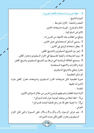 116
: ‫الصورية‬ ‫االلغاز‬ ‫باستخدام‬ ‫تدريسية‬ ‫خطة‬ - 4
: ‫والتاريخ‬ ‫اليوم‬
. ‫املتوسط‬ ‫االول‬ : ‫والشعبة‬ ‫الصف‬
.‫احملارير‬ ‫تدريجات‬ ‫فيزياء‬ : ‫واملوضوع‬ ‫املادة‬
:‫السلوكية‬ ‫االغراض‬
:‫ان‬ ‫الدرس‬ ‫من‬ ‫االنتهاء‬ ‫بعد‬ ‫الطالب‬ ‫من‬ ‫يتوقع‬
. ‫احملارير‬ ‫عمل‬ ‫في‬ ‫املستخدم‬ ‫السائل‬ ‫يسمي‬ .1
.‫احملارير‬ ‫في‬ ‫الزئبق‬ ‫استخدام‬ ‫يعلل‬ .2
.‫كلفن‬ ‫والتدريج‬ ‫السيليزي‬ ‫التدريج‬ ‫بني‬ ‫مييز‬ .3
.‫كلفن‬ ‫ومحرار‬ ‫السيليزي‬ ‫احملرار‬ ‫في‬ ‫تقسيمها‬ ‫وكيفية‬ ‫التدريجات‬ ‫يبني‬ .4
.‫كلفن‬ ‫وتدريج‬ ‫السيليزي‬ ‫التدريج‬ ‫بني‬ ‫تربط‬ ‫التي‬ ‫الرياضية‬ ‫العالقة‬ ‫يستنتج‬ .5
:‫املستخدمة‬ ‫واالجهزة‬ ‫واالدوات‬ ‫املواد‬
. ‫السيليزي‬ ‫بالتدريج‬ ‫زئبقي‬ ‫محرار‬
: ‫التعليمية‬ ‫الوسائل‬
‫بدون‬ ‫كلفن‬ ‫محرار‬ ‫وتدريجات‬ ‫السيليزي‬ ‫احملرار‬ ‫تدريجات‬ ‫متثل‬ ‫تعليمية‬ ‫صورة‬
.‫عليها‬ ‫تأشيرات‬
: ‫املقدمة‬
:‫اآلتيني‬ ‫السؤالني‬ ‫خالل‬ ‫من‬ ‫الدرس‬ ‫ملوضوع‬ ‫وتشويقهم‬ ‫الطلبة‬ ‫انتباه‬ ‫أثارة‬
‫السوائل؟‬ ‫متدد‬ ‫حول‬ ‫اليومية‬ ‫بيئتك‬ ‫من‬ ‫امثلة‬ ‫اعط‬ /1‫س‬
‫للسوائل؟‬ ‫التمدد‬ ‫قابلية‬ ‫وجل‬ ‫عز‬ ‫اهلل‬ ‫خلق‬ ‫اهمية‬ ‫ما‬ /2‫س‬
: ‫العرض‬
‫احملرار‬ ‫متثل‬ ‫والتي‬ ‫السبورة‬ ‫على‬ )4(،)3(،)2(،)1( ‫الرسوم‬ ‫عرض‬ ‫يتم‬ .1
.‫تأشيرات‬ ‫بدون‬ ‫لكن‬ ‫كلفن‬ ‫ومحرار‬ ‫السيليزي‬
 