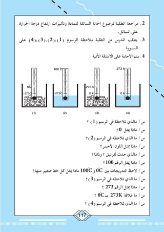117
‫احلرارة‬ ‫درجة‬ ‫ارتفاع‬ ‫وتأثيرات‬ ‫للمادة‬ ‫السائلة‬ ‫احلالة‬ ‫ملوضوع‬ ‫الطلبة‬ ‫مراجعة‬ .2
.‫السائل‬ ‫على‬
‫على‬ )4(،)3(،)2(،)1( ‫الرسوم‬ ‫مالحظة‬ ‫الطلبة‬ ‫من‬ ‫املدرس‬ ‫يطلب‬ .3
.‫السبورة‬
: ‫اآلتية‬ ‫االسئلة‬ ‫على‬ ‫االجابة‬ ‫يتم‬ .4
(4)(3)(2)(1)
373 k
0 k
273 k
0 k-273ْC
100 ْC
0ْC
-273ْC
‫؟‬ )1( ‫الرسم‬ ‫في‬ ‫تالحظة‬ ‫مالذي‬ /‫س‬
‫0؟‬ ‫ميثل‬ ‫ماذا‬ /‫س‬
‫(2)؟‬ ‫الرسم‬ ‫في‬ ‫تالحظه‬ ‫الذي‬ ‫ما‬ /‫س‬
‫االحمر؟‬ ‫اللون‬ ‫ميثل‬ ‫ماذا‬ /‫س‬
‫وملاذا؟‬ ‫؟‬ ‫للزئبق‬ ‫حدث‬ ‫مالذي‬ /‫س‬
‫001؟‬ ‫الرقم‬ ‫ميثل‬ ‫ماذا‬ /‫س‬
‫منها؟‬ ‫صغير‬ ‫خط‬ ‫كل‬ ‫ميثل‬ ‫ماذا‬ 100ْC ‫و‬ 0ْْC ‫بني‬ ‫التدريجات‬ ‫الحظ‬ /‫س‬
‫(3)؟‬ ‫الرسم‬ ‫في‬ ‫تالحظه‬ ‫الذي‬ ‫ما‬ /‫س‬
‫؟‬ 273 ‫الرقم‬ ‫ميثل‬ ‫ماذا‬ /‫س‬
‫؟‬ 0ْC ‫بــ‬ 273K ‫عالقة‬ ‫ما‬ /‫س‬
‫؟‬ )4( ‫الرسم‬ ‫في‬ ‫تالحظه‬ ‫الذي‬ ‫ما‬ /‫س‬
 